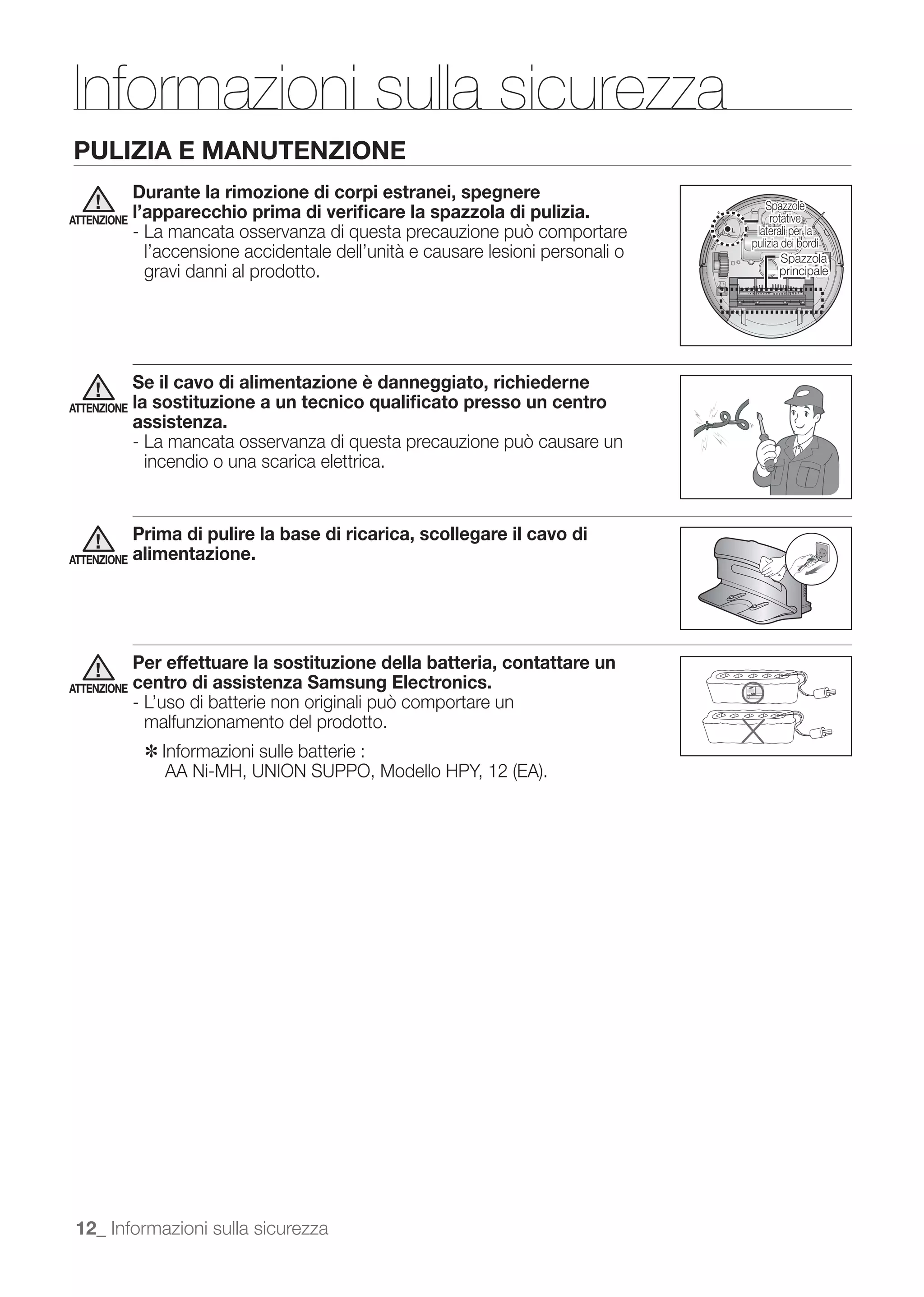 Informazioni sulla sicurezza
PULIZIA E MANUTENZIONE
             Durante la rimozione di corpi estranei, spegnere
                                                                                     Spazzole
ATTENZIONE
             l’apparecchio prima di veriﬁcare la spazzola di pulizia.                  rotative
                                                                                   laterali per la
                                                                                  pulizia dei bordi
              l’accensione accidentale dell’unità e causare lesioni personali o           Spazzola
              gravi danni al prodotto.                                                   principale




             Se il cavo di alimentazione è danneggiato, richiederne
ATTENZIONE   la sostituzione a un tecnico qualiﬁcato presso un centro
             assistenza.

              incendio o una scarica elettrica.


             Prima di pulire la base di ricarica, scollegare il cavo di
ATTENZIONE   alimentazione.




             Per effettuare la sostituzione della batteria, contattare un
ATTENZIONE   centro di assistenza Samsung Electronics.

              malfunzionamento del prodotto.
              ✽	 Informazioni sulle batterie :




 12_ Informazioni sulla sicurezza
 