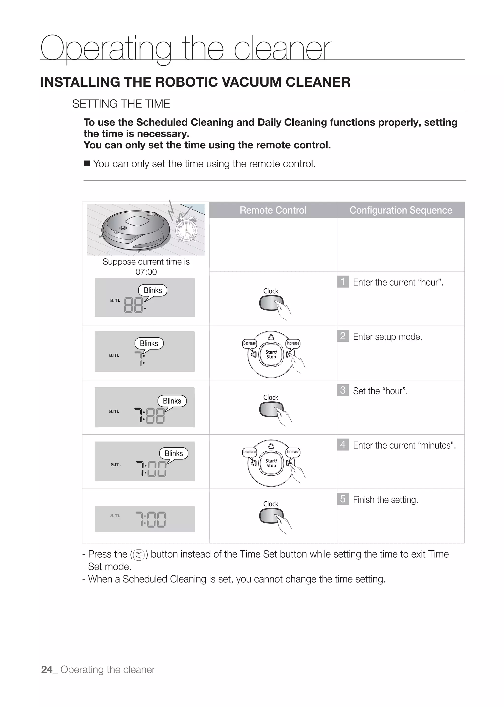 a.m.




Operating the cleaner
                a.m.


INSTALLING THE ROBOTIC VACUUM CLEANER
      SETTING THE TIME
            a.m.

         To use the Scheduled Cleaning and Daily Cleaning functions properly, setting
         the time is necessary.
         You can only set the time using the remote control.
         ■   You a.m. only set the time using the remote control.
                  can


                a.m.                                   Decrease              Increase                           Decrease   Increase
                                               Remote Control                               Configuration Sequence
                a.m.




                a.m.
               Suppose current time is
                      07:00
                                                                                        1
                         Blinks
                a.m.

                 a.m.
                                                       Decrease              Increase                           Decrease   Increase


                                                                                        2 Enter setup mode.
                        Blinks                  Decrease          Increase

                a.m.

                a.m.



                                                                                        3
                                  Blinks
                a.m.
                                                       Decrease              Increase                           Decrease   Increase



                a.m.
                                                                                        4
                                  Blinks        Decrease          Increase

                 a.m.




                a.m.
                                                                                        5 Finish the setting.
                a.m.




                a.m.
          Set mode.
        - When a Scheduled Cleaning is set, you cannot change the time setting.
                a.m.
                 a.m.




                a.m.

24_ Operating the cleaner


                a.m.
 