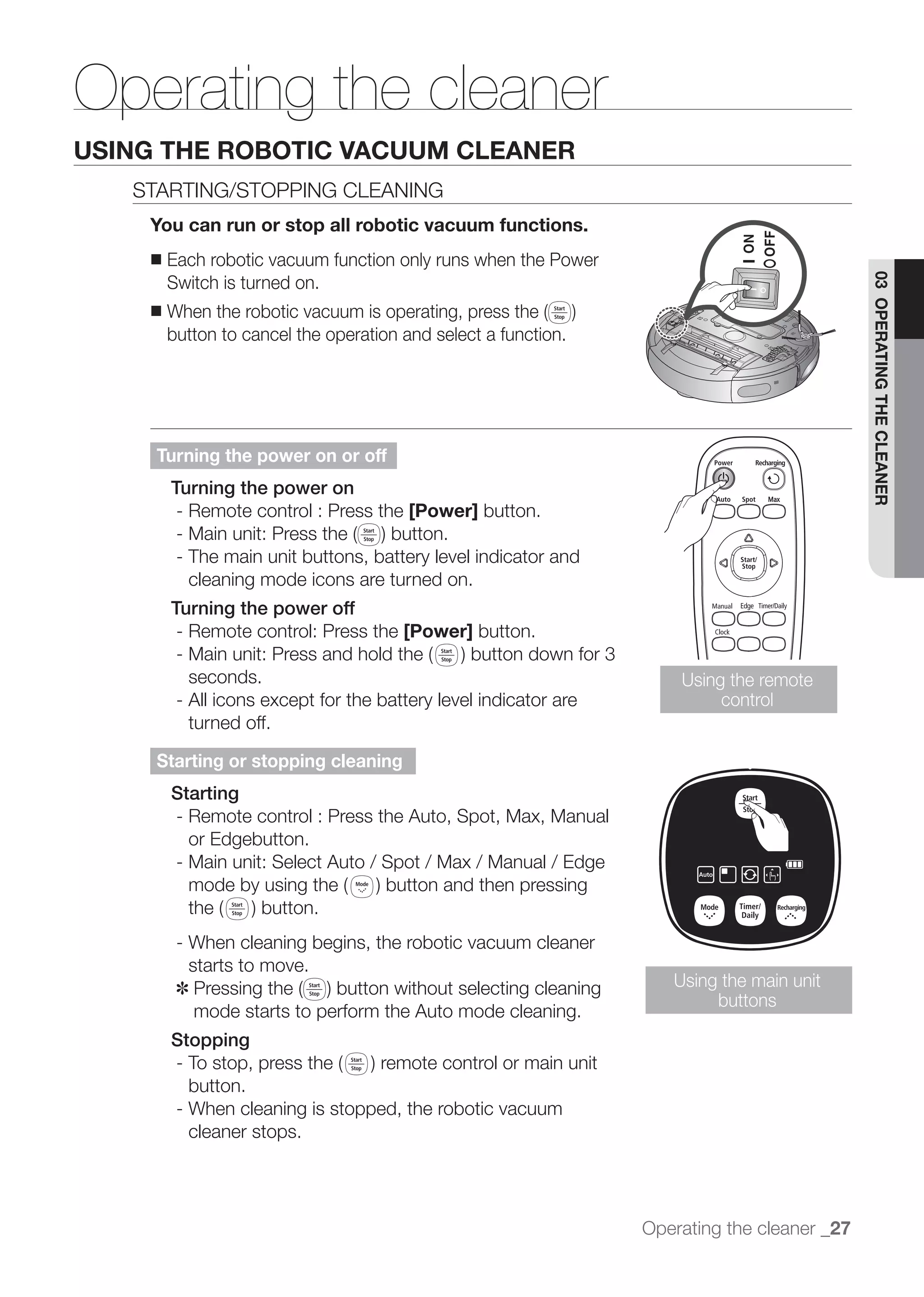 Operating the cleaner
USING THE ROBOTIC VACUUM CLEANER
   STARTING/STOPPING CLEANING
    You can run or stop all robotic vacuum functions.
    ■   Each robotic vacuum function only runs when the Power
        Switch is turned on.




                                                                                              03 OPERATING THE CLEANER
    ■
        button to cancel the operation and select a function.




     Turning the power on or off
        Turning the power on
         - Remote control : Press the [Power] button.

         - The main unit buttons, battery level indicator and
           cleaning mode icons are turned on.
        Turning the power off
         - Remote control: Press the [Power] button.

           seconds.                                                   Using the remote
         - All icons except for the battery level indicator are            control
           turned off.

     Starting or stopping cleaning
        Starting
        - Remote control : Press the Auto, Spot, Max, Manual
          or Edgebutton.
        - Main unit: Select Auto / Spot / Max / Manual / Edge



         - When cleaning begins, the robotic vacuum cleaner
           starts to move.
         ✽                                                           Using the main unit
                                                                          buttons
            mode starts to perform the Auto mode cleaning.
        Stopping

           button.
         - When cleaning is stopped, the robotic vacuum
           cleaner stops.




                                                                  Operating the cleaner _27
 