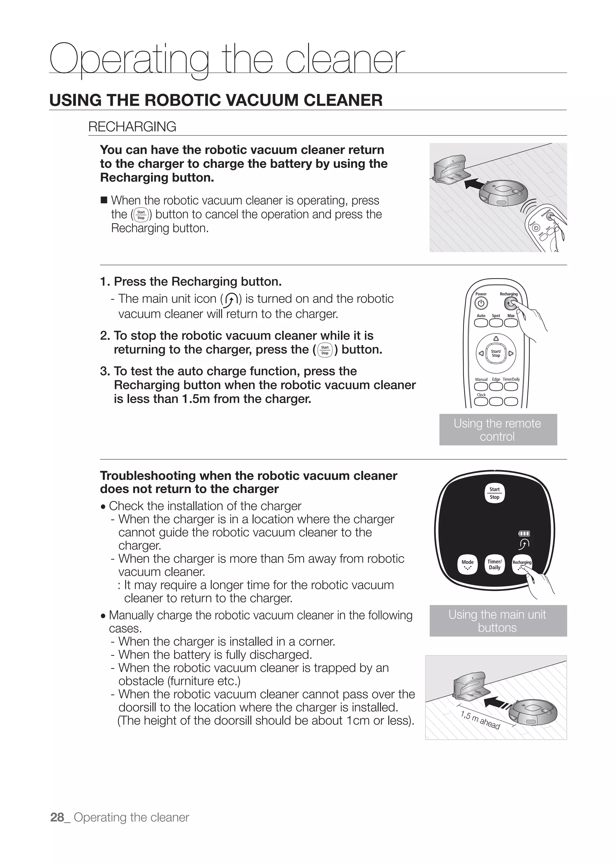 Operating the cleaner
USING THE ROBOTIC VACUUM CLEANER
      RECHARGING
        You can have the robotic vacuum cleaner return
        to the charger to charge the battery by using the
        Recharging button.
        ■   When the robotic vacuum cleaner is operating, press

            Recharging button.



        1. Press the Recharging button.

             vacuum cleaner will return to the charger.
        2. To stop the robotic vacuum cleaner while it is
           returning to the charger, press the ( ) button.
        3. To test the auto charge function, press the
           Recharging button when the robotic vacuum cleaner
           is less than 1.5m from the charger.
                                                                          Using the remote
                                                                               control


        Troubleshooting when the robotic vacuum cleaner
        does not return to the charger
        ● Check the installation of the charger
          - When the charger is in a location where the charger
            cannot guide the robotic vacuum cleaner to the
            charger.
          - When the charger is more than 5m away from robotic
            vacuum cleaner.
            : It may require a longer time for the robotic vacuum
              cleaner to return to the charger.
        ● Manually charge the robotic vacuum cleaner in the following    Using the main unit
          cases.                                                              buttons
          - When the charger is installed in a corner.
          - When the battery is fully discharged.
          - When the robotic vacuum cleaner is trapped by an

            - When the robotic vacuum cleaner cannot pass over the
              doorsill to the location where the charger is installed.




28_ Operating the cleaner
 