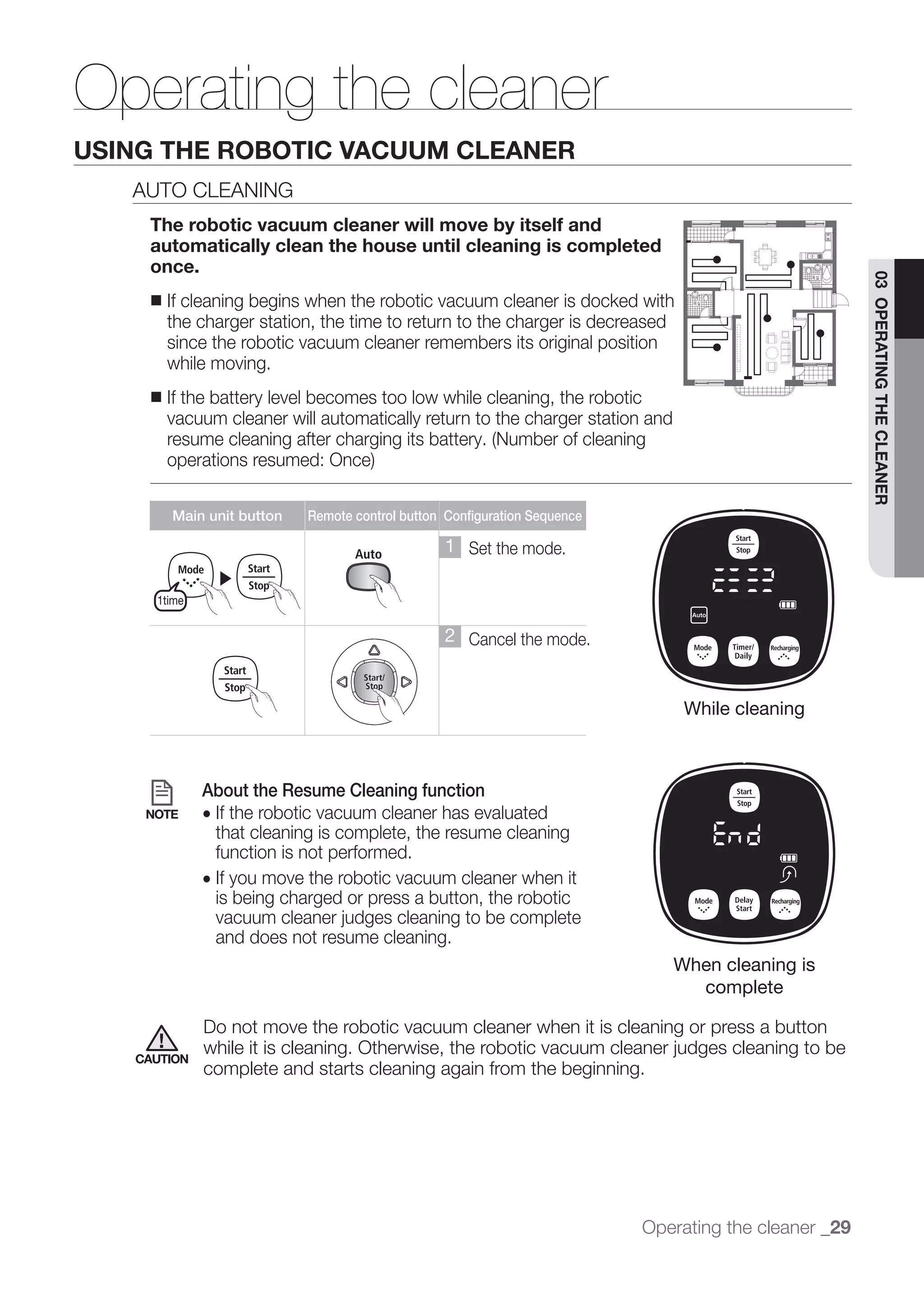 Operating the cleaner
USING THE ROBOTIC VACUUM CLEANER
   AUTO CLEANING
    The robotic vacuum cleaner will move by itself and
    automatically clean the house until cleaning is completed
    once.




                                                                                                      03 OPERATING THE CLEANER
    ■   If cleaning begins when the robotic vacuum cleaner is docked with
        the charger station, the time to return to the charger is decreased
        since the robotic vacuum cleaner remembers its original position
        while moving.
    ■   If the battery level becomes too low while cleaning, the robotic
        vacuum cleaner will automatically return to the charger station and




        Main unit button   Remote control button Configuration Sequence

                                                 1 Set the mode.
              ▶
     1time

                                                 2 Cancel the mode.


                                                                               While cleaning



             About the Resume Cleaning function
    NOTE     ● If the robotic vacuum cleaner has evaluated
               that cleaning is complete, the resume cleaning
               function is not performed.
             ● If you move the robotic vacuum cleaner when it
               is being charged or press a button, the robotic

              and does not resume cleaning.
                                                                              When cleaning is
                                                                                complete

             Do not move the robotic vacuum cleaner when it is cleaning or press a button
   CAUTION
             complete and starts cleaning again from the beginning.




                                                                          Operating the cleaner _29
 
