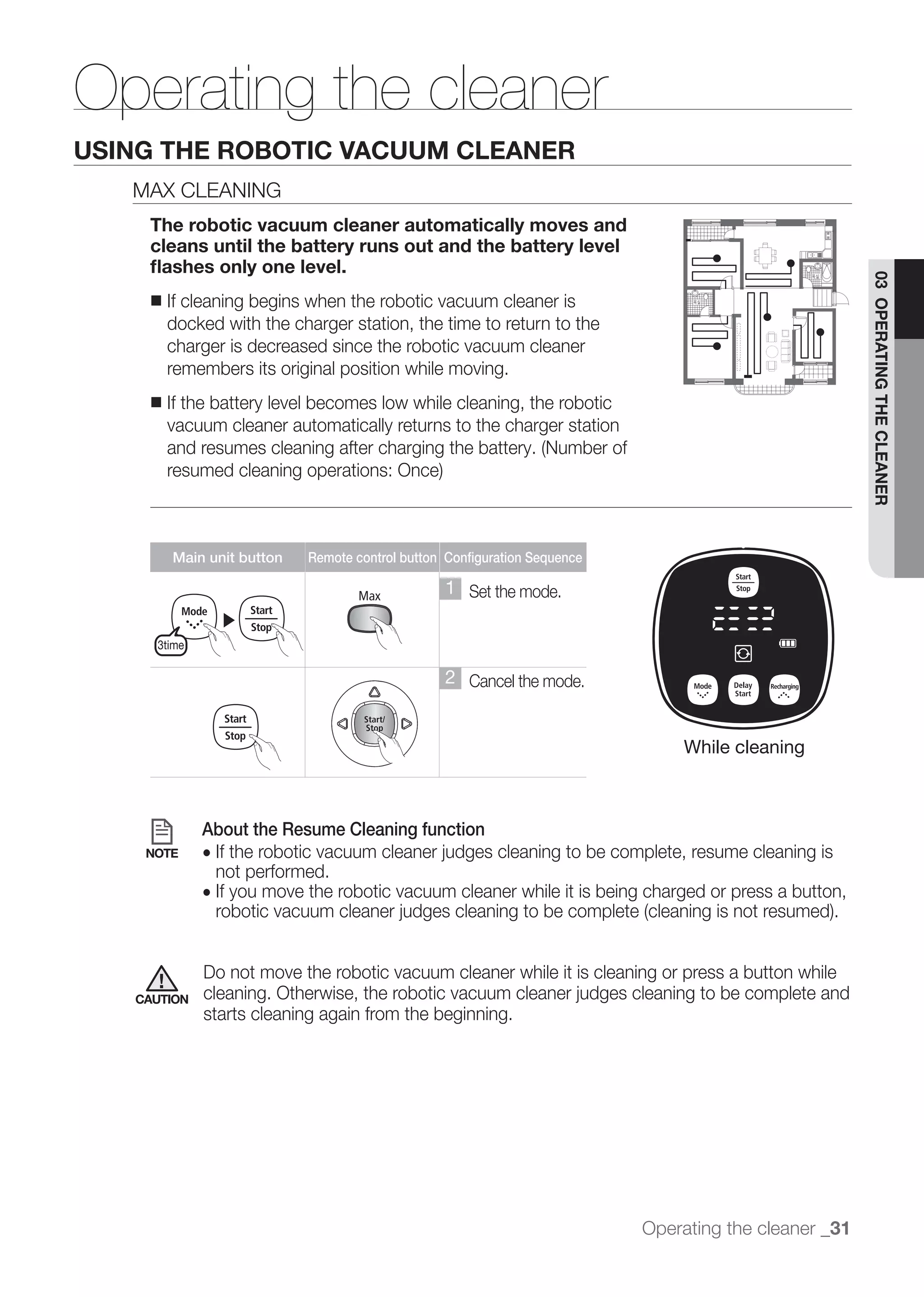 Operating the cleaner
USING THE ROBOTIC VACUUM CLEANER
   MAX CLEANING
    The robotic vacuum cleaner automatically moves and
    cleans until the battery runs out and the battery level
    ﬂashes only one level.




                                                                                                       03 OPERATING THE CLEANER
    ■   If cleaning begins when the robotic vacuum cleaner is
        docked with the charger station, the time to return to the
        charger is decreased since the robotic vacuum cleaner
        remembers its original position while moving.
    ■   If the battery level becomes low while cleaning, the robotic
        vacuum cleaner automatically returns to the charger station




        Main unit button    Remote control button Configuration Sequence

                                                  1 Set the mode.
                 ▶
     3time

                                                  2 Cancel the mode.


                                                                               While cleaning



             About the Resume Cleaning function
    NOTE     ●
                 not performed.
             ● If you move the robotic vacuum cleaner while it is being charged or press a button,



             Do not move the robotic vacuum cleaner while it is cleaning or press a button while
   CAUTION
             starts cleaning again from the beginning.




                                                                           Operating the cleaner _31
 