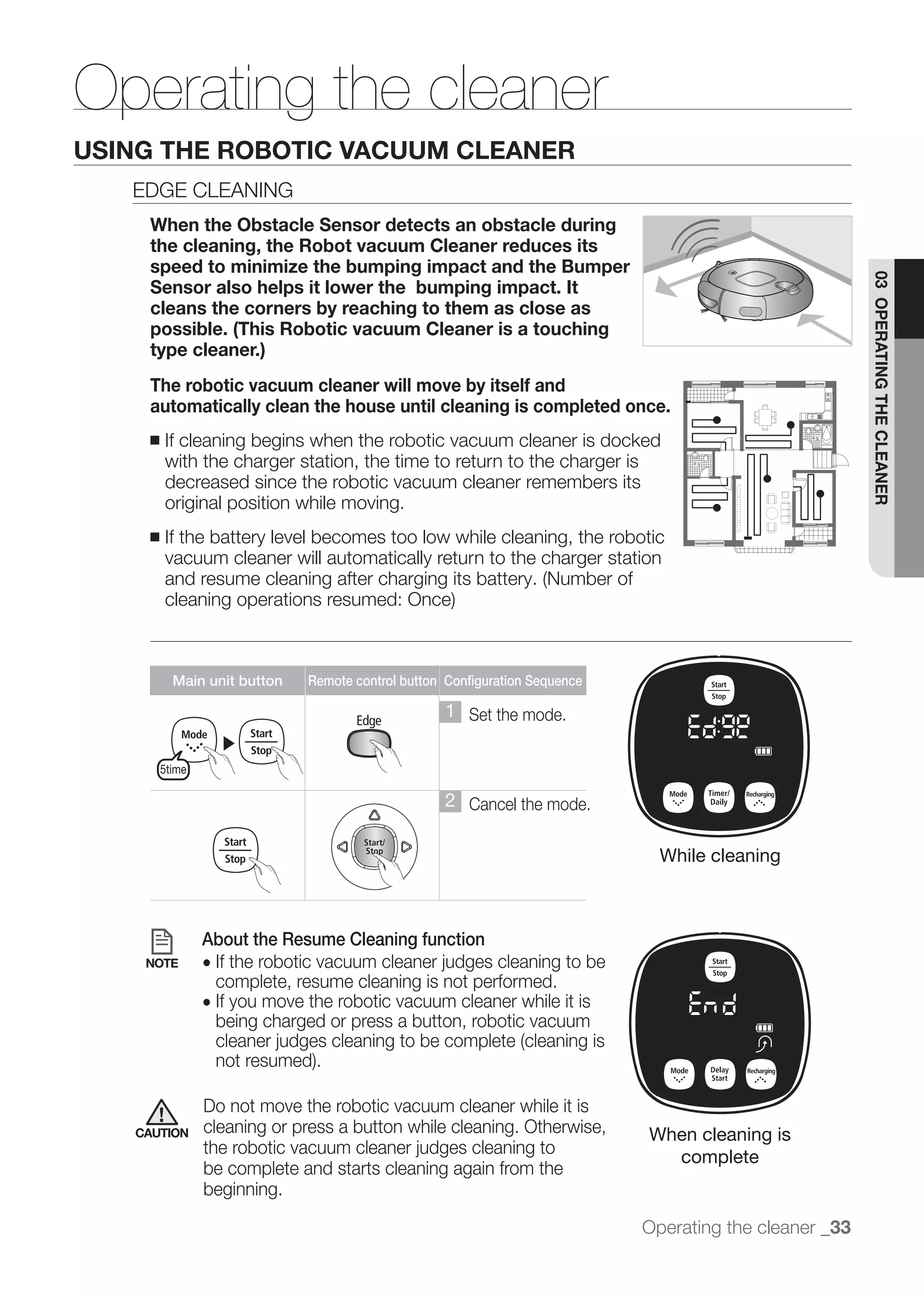 Operating the cleaner
USING THE ROBOTIC VACUUM CLEANER
   EDGE CLEANING
    When the Obstacle Sensor detects an obstacle during
    the cleaning, the Robot vacuum Cleaner reduces its
    speed to minimize the bumping impact and the Bumper




                                                                                                          03 OPERATING THE CLEANER
    Sensor also helps it lower the bumping impact. It
    cleans the corners by reaching to them as close as
    possible. (This Robotic vacuum Cleaner is a touching
    type cleaner.)
    The robotic vacuum cleaner will move by itself and
    automatically clean the house until cleaning is completed once.
    ■   If cleaning begins when the robotic vacuum cleaner is docked
        with the charger station, the time to return to the charger is
        decreased since the robotic vacuum cleaner remembers its
        original position while moving.
    ■   If the battery level becomes too low while cleaning, the robotic
        vacuum cleaner will automatically return to the charger station




          Main unit button     Remote control button Configuration Sequence

                                                     1 Set the mode.
                    ▶
        5time

                                                     2 Cancel the mode.

                                                                                While cleaning



                About the Resume Cleaning function
    NOTE        ●
                    complete, resume cleaning is not performed.
                ● If you move the robotic vacuum cleaner while it is
                    being charged or press a button, robotic vacuum



                Do not move the robotic vacuum cleaner while it is
   CAUTION      cleaning or press a button while cleaning. Otherwise,         When cleaning is
                                                                                complete
                be complete and starts cleaning again from the
                beginning.

                                                                              Operating the cleaner _33
 