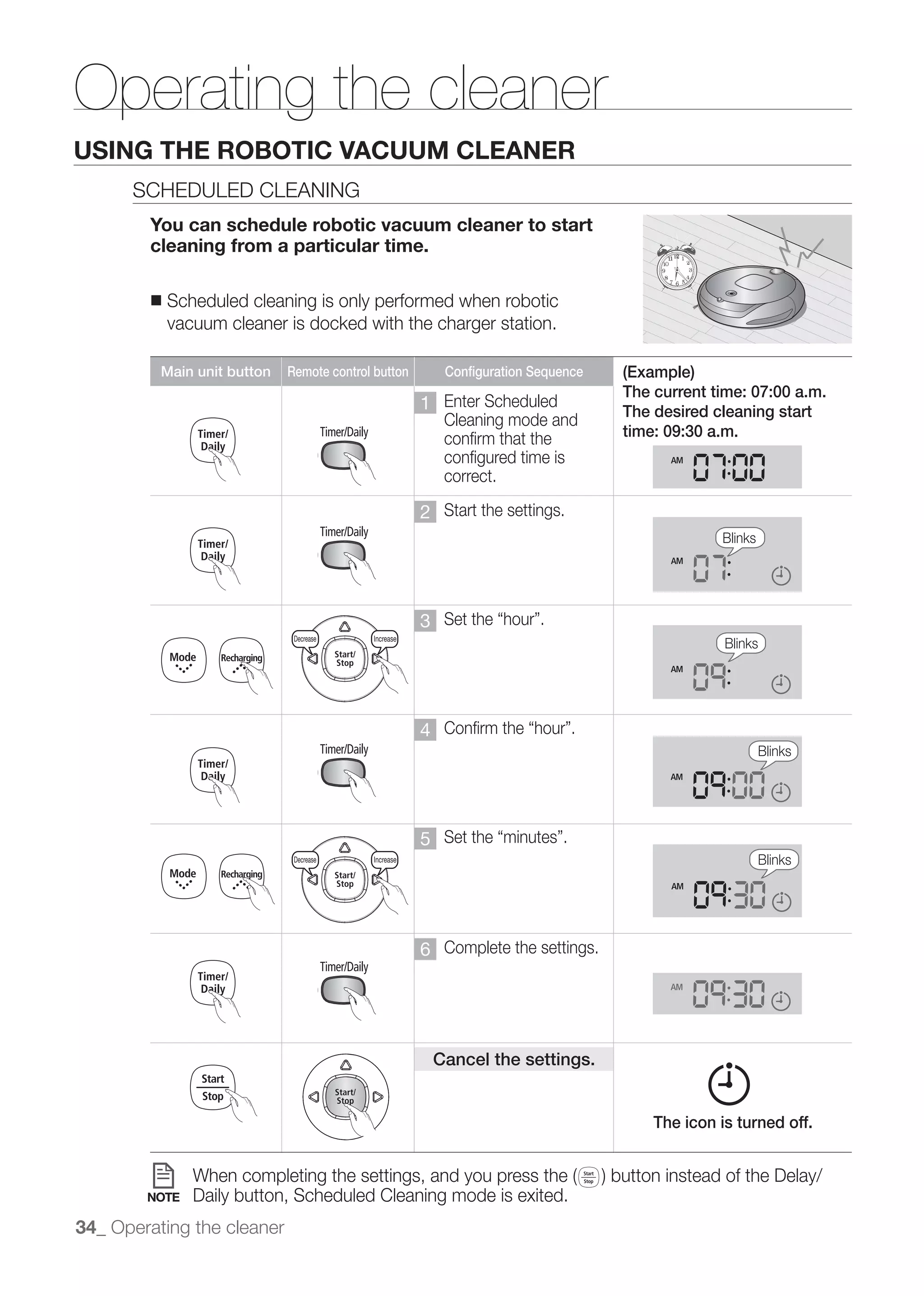 Decrease                   Increase




Operating the cleaner
                    3time




USINGDecrease ROBOTIC VACUUM CLEANER
       THE        Increase

      SCHEDULED CLEANING
        You can schedule robotic vacuum cleaner to start
             3time
        cleaning from a particular time.

        ■    Scheduled cleaning is only performed when robotic
         Decrease Decrease Increase Increase
             vacuum cleaner is docked with                  Decrease
                                            the charger station.                                       Increase


           Main unit button          Remote control button                 Configuration Sequence   (Example)
                                                                                                    The current time: 07:00 a.m.
                     3time                                            1 Enter Scheduled             The desired cleaning start
                         Decrease                 Increase              Cleaning mode and
                                                                                     Decrease          Increase
                                                                        confirm that the            time: 09:30 a.m.
                                                                        configured time is
                                                                        correct.
         Decrease                   Increase
                                                                      2 Start the settings.
                                                                                                                  Blinks

                     3time


                                                                      3
                        Decrease       Decrease   Increase Increase                     Decrease       Increase   Blinks
         Decrease                   Increase




                                                                      4
                                                                                                                           Blinks



         Decrease                   Increase
                                                                      5
                        Decrease       Decrease   Increase Increase                     Decrease       Increase            Blinks




                                                                      6 Complete the settings.




                                                                          Cancel the settings.


                                                                                                        The icon is turned off.



        NOTE        Daily button, Scheduled Cleaning mode is exited.
34_ Operating the cleaner
 