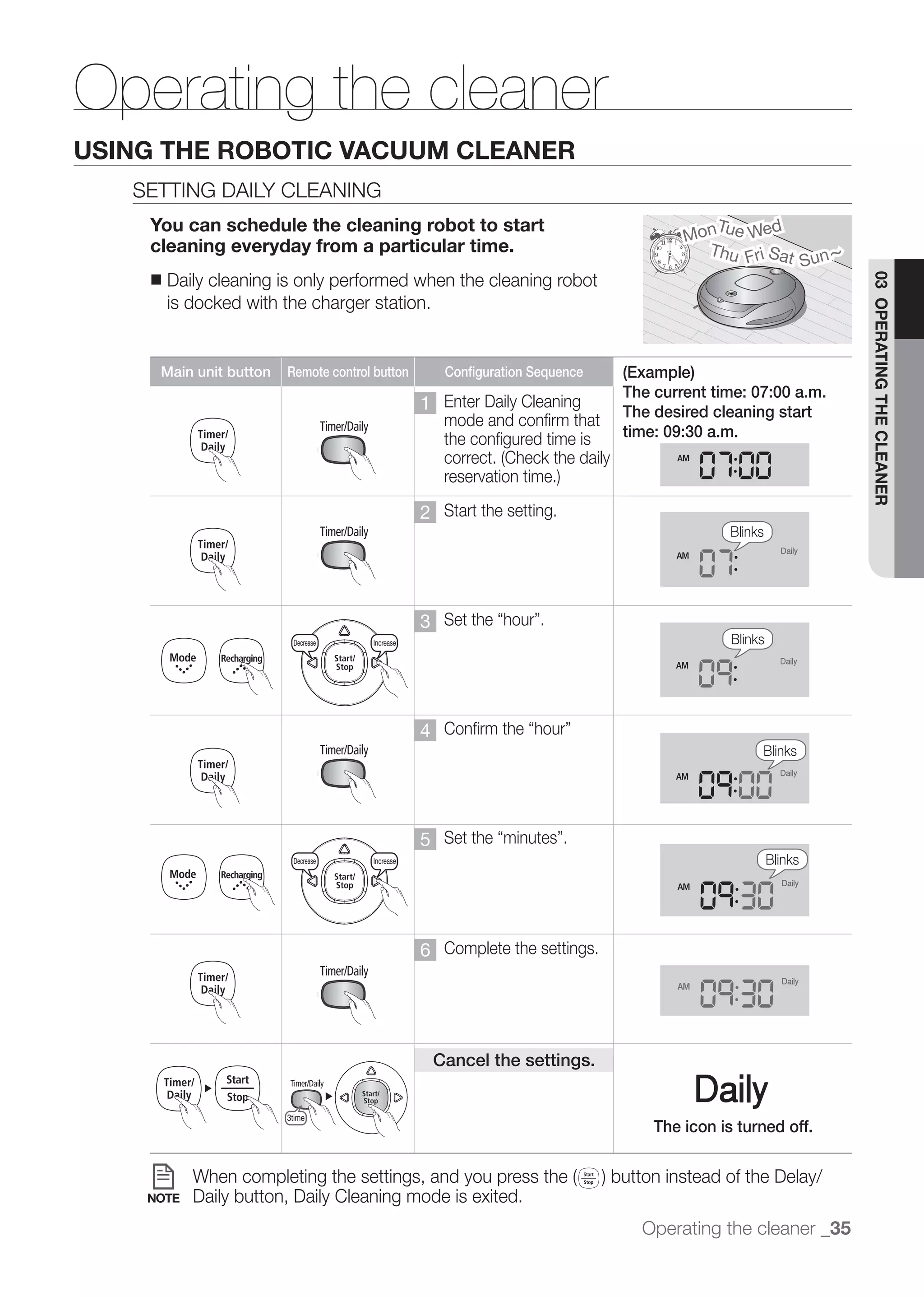 Operating the cleaner
USING THE ROBOTIC VACUUM CLEANER
   SETTING DAILY CLEANING
    You can schedule the cleaning robot to start                                                                   Tu     d
                                                                                                                Mon e We
    cleaning everyday from a particular time.
                                                                                                                              Sun ~
                                                                                                                  Thu Fri Sat
    ■   Daily cleaning is only performed when the cleaning robot




                                                                                                                                       03 OPERATING THE CLEANER
        is docked with the charger station.
                   Decrease                  Increase                                  Decrease      Increase



     Main unit button         Remote control button                     Configuration Sequence    (Example)
                                                                                                  The current time: 07:00 a.m.
                                                                 1 Enter Daily Cleaning           The desired cleaning start
                   Decrease                  Increase                           Decrease
                                                                   mode and confirm that             Increase
                                                                   the configured time is         time: 09:30 a.m.



                                                                 2 Start the setting.
                                                                                                                     Blinks


                 3time


                                                                 3
                   Decrease    Decrease      Increase Increase                         Decrease      Increase        Blinks



                                                                                                                    Blinks
                                                                 4
                                                                                                                          Blinks



     Decrease                 Increase
                                                                 5
                   Decrease    Decrease      Increase Increase                         Decrease      Increase                 Blinks




                                                                 6 Complete the settings.
                                                                                                                    Blinks
                   Decrease       Increase                           Decrease      Increase




                                                                     Cancel the settings.


                              3time
                                                                                                      The icon is turned off.



    NOTE        Daily button, Daily Cleaning mode is exited.
                                                                                                    Operating the cleaner _35
                                                                                                                          Blinks
 