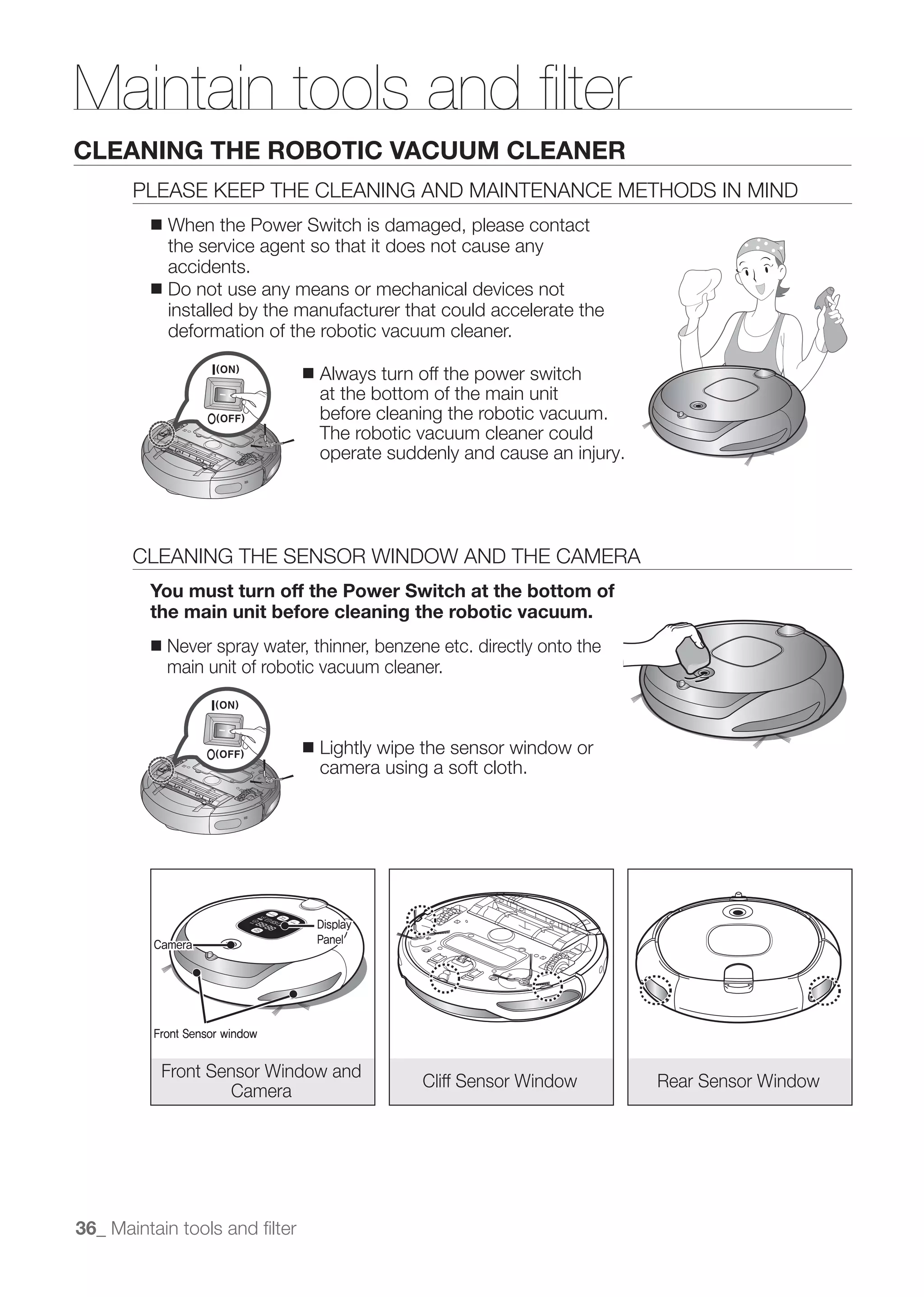 Maintain tools and ﬁlter
CLEANING THE ROBOTIC VACUUM CLEANER
       PLEASE KEEP THE CLEANING AND MAINTENANCE METHODS IN MIND
         ■ When the Power Switch is damaged, please contact
           the service agent so that it does not cause any
           accidents.
         ■ Do not use any means or mechanical devices not
           installed by the manufacturer that could accelerate the
           deformation of the robotic vacuum cleaner.

                               ■   Always turn off the power switch
                                   at the bottom of the main unit
                                   before cleaning the robotic vacuum.
                                   The robotic vacuum cleaner could




       CLEANING THE SENSOR WINDOW AND THE CAMERA
         You must turn off the Power Switch at the bottom of
         the main unit before cleaning the robotic vacuum.
         ■   Never spray water, thinner, benzene etc. directly onto the
             main unit of robotic vacuum cleaner.



                               ■   Lightly wipe the sensor window or
                                   camera using a soft cloth.




                                   Display
         Camera                    Panel




         Front Sensor window


          Front Sensor Window and
                                               Cliff Sensor Window        Rear Sensor Window
                   Camera




36_ Maintain tools and ﬁlter
 