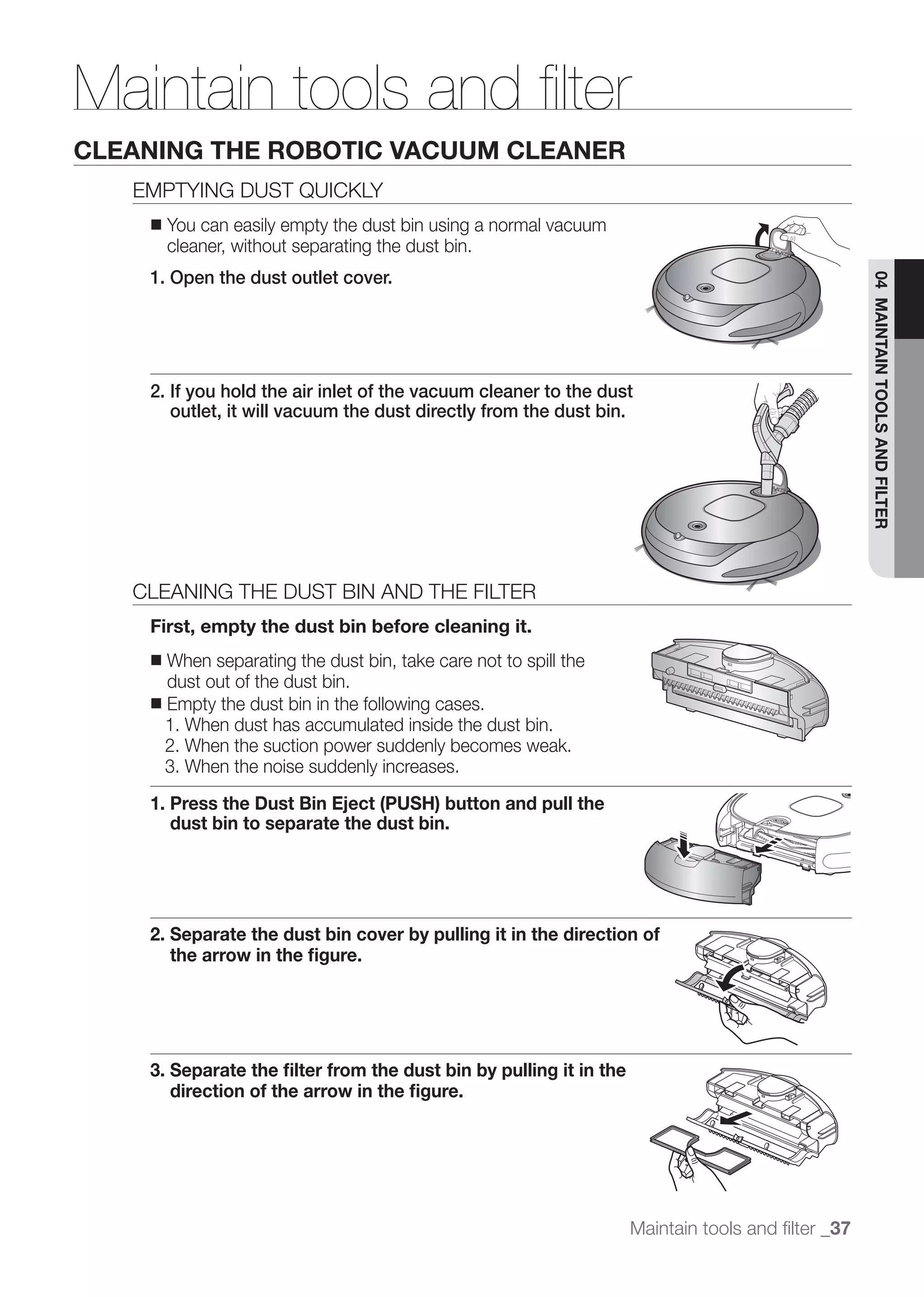 Maintain tools and ﬁlter
CLEANING THE ROBOTIC VACUUM CLEANER
   EMPTYING DUST QUICKLY
    ■   You can easily empty the dust bin using a normal vacuum
        cleaner, without separating the dust bin.
    1. Open the dust outlet cover.




                                                                                                  04 MAINTAIN TOOLS AND FILTER
    2. If you hold the air inlet of the vacuum cleaner to the dust
       outlet, it will vacuum the dust directly from the dust bin.




   CLEANING THE DUST BIN AND THE FILTER
    First, empty the dust bin before cleaning it.
    ■ When separating the dust bin, take care not to spill the
      dust out of the dust bin.
    ■ Empty the dust bin in the following cases.
      1. When dust has accumulated inside the dust bin.
      2. When the suction power suddenly becomes weak.
      3. When the noise suddenly increases.
    1. Press the Dust Bin Eject (PUSH) button and pull the
       dust bin to separate the dust bin.




    2. Separate the dust bin cover by pulling it in the direction of
       the arrow in the ﬁgure.




    3. Separate the ﬁlter from the dust bin by pulling it in the
       direction of the arrow in the ﬁgure.




                                                                   Maintain tools and ﬁlter _37
 