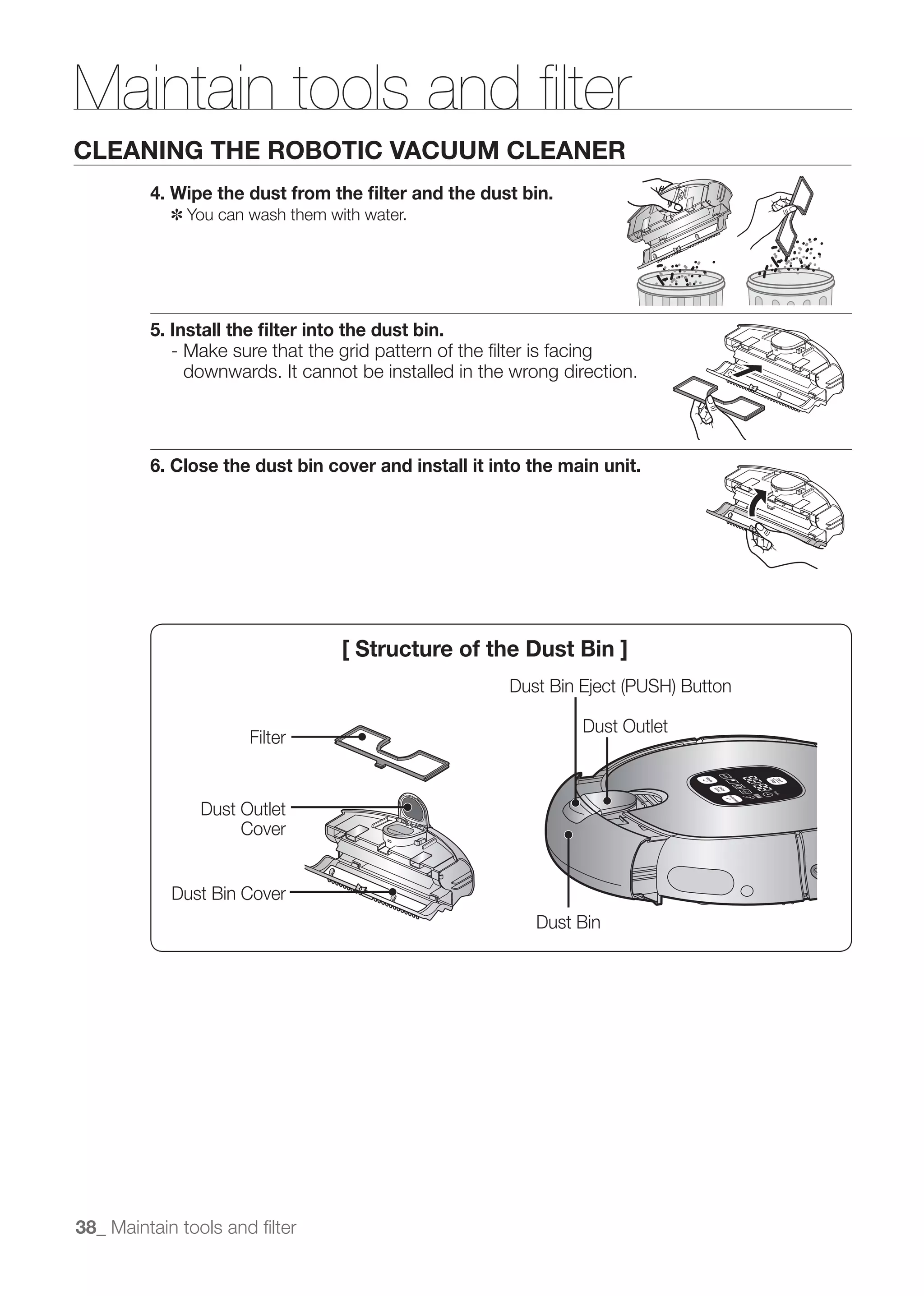 Maintain tools and ﬁlter
CLEANING THE ROBOTIC VACUUM CLEANER
         4. Wipe the dust from the ﬁlter and the dust bin.
            ✽ You can wash them with water.




         5. Install the ﬁlter into the dust bin.
            - Make sure that the grid pattern of the ﬁlter is facing
              downwards. It cannot be installed in the wrong direction.




         6. Close the dust bin cover and install it into the main unit.




                                  [ Structure of the Dust Bin ]


                                                               Dust Outlet
                      Filter


               Dust Outlet
                    Cover


            Dust Bin Cover
                                                          Dust Bin




38_ Maintain tools and ﬁlter
 
