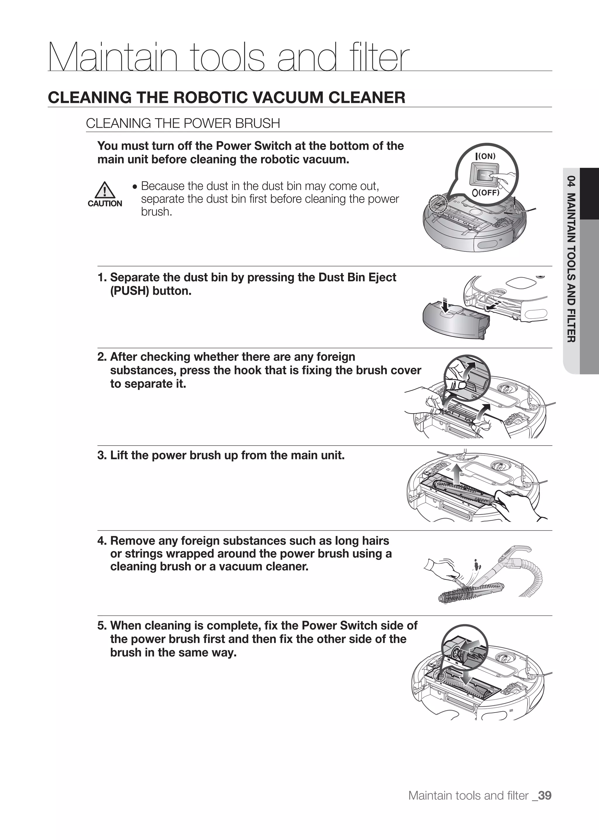 Maintain tools and ﬁlter
CLEANING THE ROBOTIC VACUUM CLEANER
   CLEANING THE POWER BRUSH
    You must turn off the Power Switch at the bottom of the
    main unit before cleaning the robotic vacuum.




                                                                                                    04 MAINTAIN TOOLS AND FILTER
             ● Because the dust in the dust bin may come out,
   CAUTION    separate the dust bin ﬁrst before cleaning the power
              brush.




    1. Separate the dust bin by pressing the Dust Bin Eject
       (PUSH) button.




    2. After checking whether there are any foreign
       substances, press the hook that is ﬁxing the brush cover
       to separate it.




    3. Lift the power brush up from the main unit.




    4. Remove any foreign substances such as long hairs
       or strings wrapped around the power brush using a
       cleaning brush or a vacuum cleaner.



    5. When cleaning is complete, ﬁx the Power Switch side of
       the power brush ﬁrst and then ﬁx the other side of the
       brush in the same way.




                                                                     Maintain tools and ﬁlter _39
 
