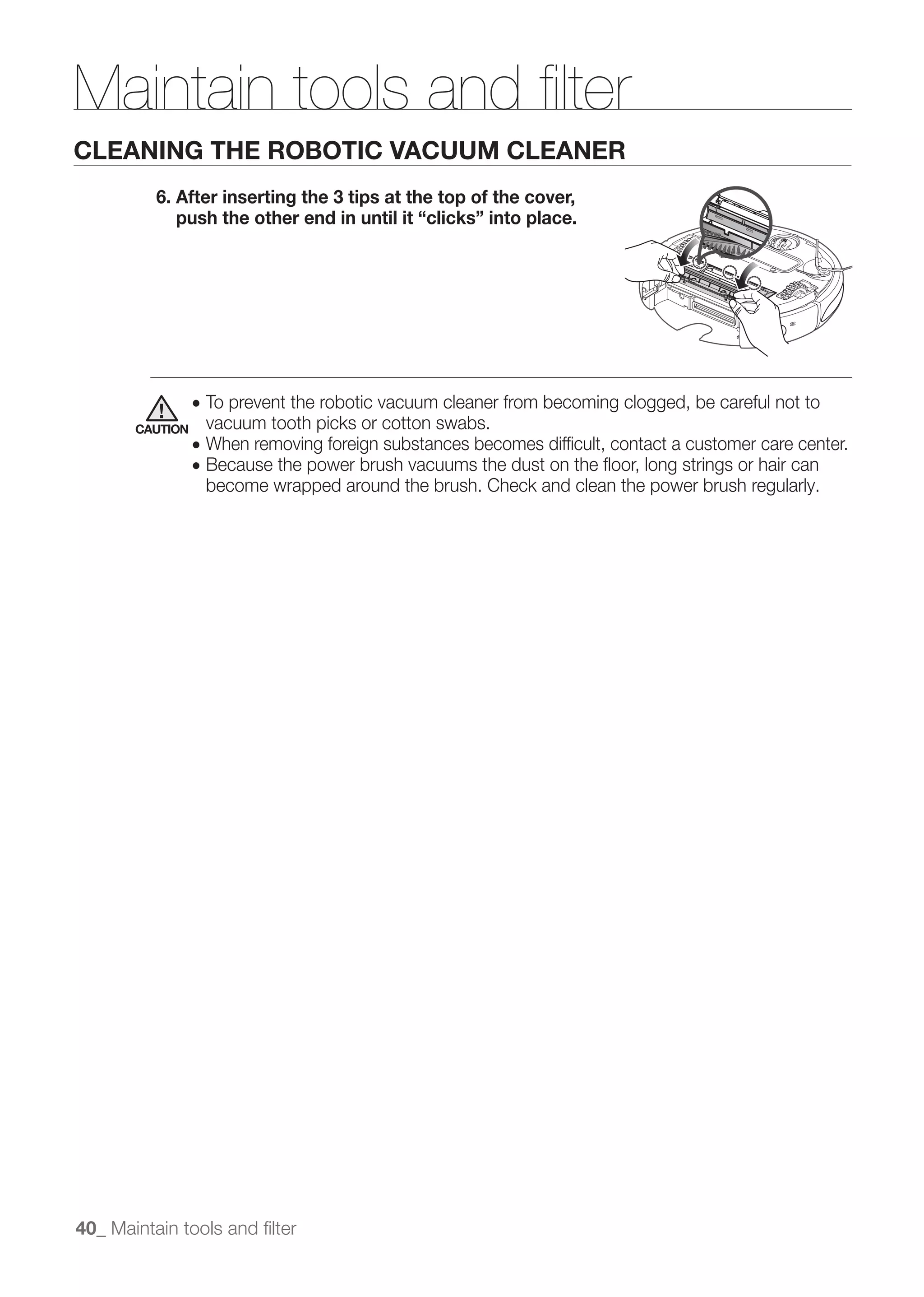 Maintain tools and ﬁlter
CLEANING THE ROBOTIC VACUUM CLEANER
          6. After inserting the 3 tips at the top of the cover,
             push the other end in until it “clicks” into place.




                 ● To prevent the robotic vacuum cleaner from becoming clogged, be careful not to
       CAUTION    vacuum tooth picks or cotton swabs.
                 ● When removing foreign substances becomes difﬁcult, contact a customer care center.
                 ● Because the power brush vacuums the dust on the ﬂoor, long strings or hair can
                  become wrapped around the brush. Check and clean the power brush regularly.




40_ Maintain tools and ﬁlter
 