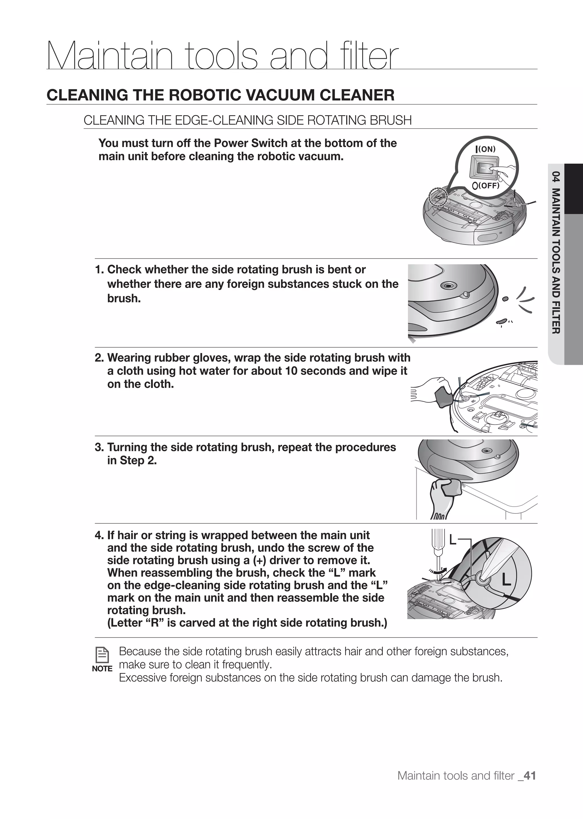 Maintain tools and ﬁlter
CLEANING THE ROBOTIC VACUUM CLEANER
   CLEANING THE EDGE-CLEANING SIDE ROTATING BRUSH
     You must turn off the Power Switch at the bottom of the
     main unit before cleaning the robotic vacuum.




                                                                                                    04 MAINTAIN TOOLS AND FILTER
    1. Check whether the side rotating brush is bent or
       whether there are any foreign substances stuck on the
       brush.




    2. Wearing rubber gloves, wrap the side rotating brush with
       a cloth using hot water for about 10 seconds and wipe it
       on the cloth.




    3. Turning the side rotating brush, repeat the procedures
       in Step 2.




    4. If hair or string is wrapped between the main unit                       L
       and the side rotating brush, undo the screw of the
       side rotating brush using a (+) driver to remove it.
       When reassembling the brush, check the “L” mark
       on the edge-cleaning side rotating brush and the “L”
       mark on the main unit and then reassemble the side
       rotating brush.
       (Letter “R” is carved at the right side rotating brush.)

           Because the side rotating brush easily attracts hair and other foreign substances,
    NOTE   make sure to clean it frequently.
           Excessive foreign substances on the side rotating brush can damage the brush.




                                                                     Maintain tools and ﬁlter _41
 