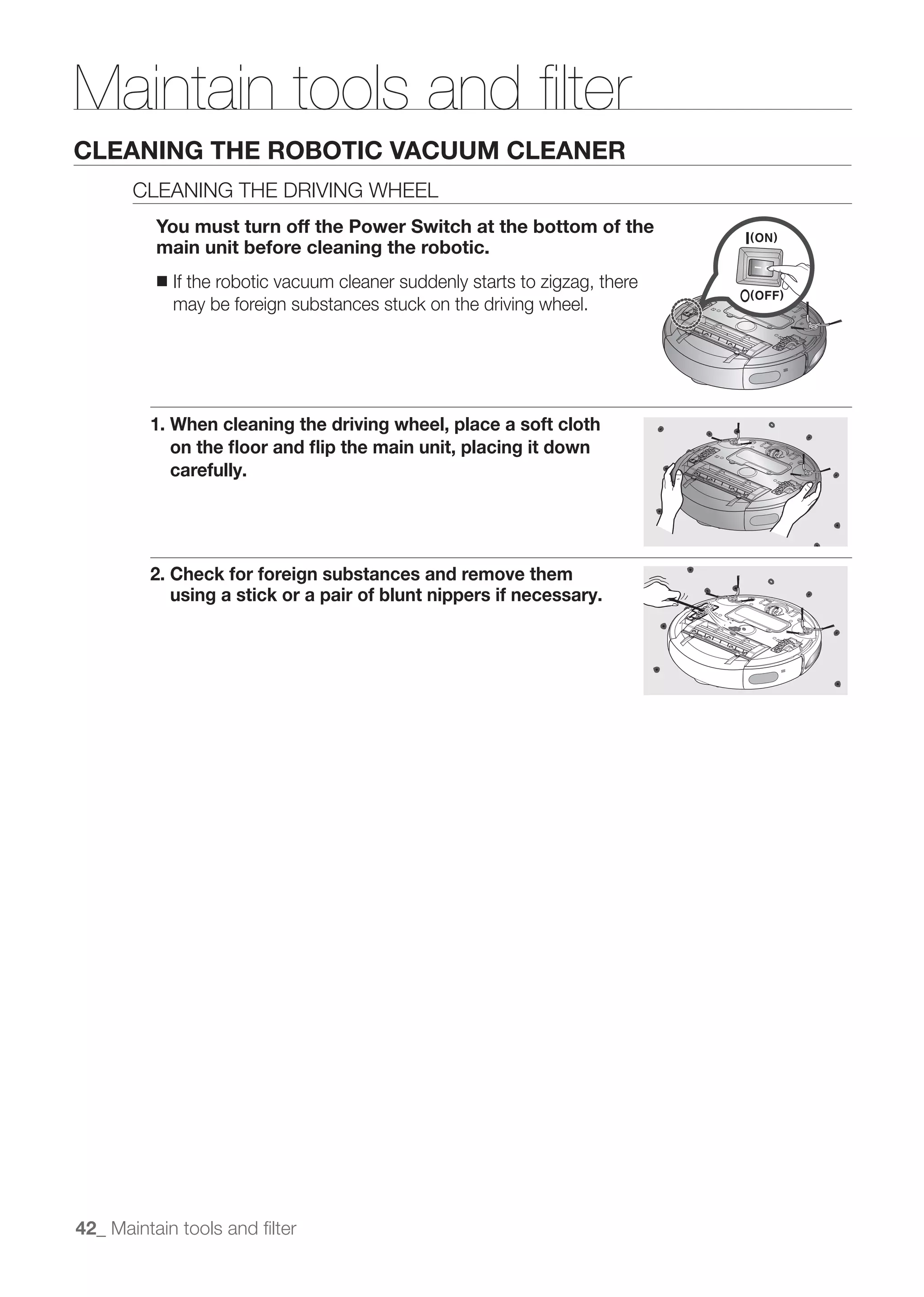 Maintain tools and ﬁlter
CLEANING THE ROBOTIC VACUUM CLEANER
       CLEANING THE DRIVING WHEEL
          You must turn off the Power Switch at the bottom of the
          main unit before cleaning the robotic.
          ■   If the robotic vacuum cleaner suddenly starts to zigzag, there
              may be foreign substances stuck on the driving wheel.




         1. When cleaning the driving wheel, place a soft cloth
            on the ﬂoor and ﬂip the main unit, placing it down
            carefully.




         2. Check for foreign substances and remove them
            using a stick or a pair of blunt nippers if necessary.




42_ Maintain tools and ﬁlter
 