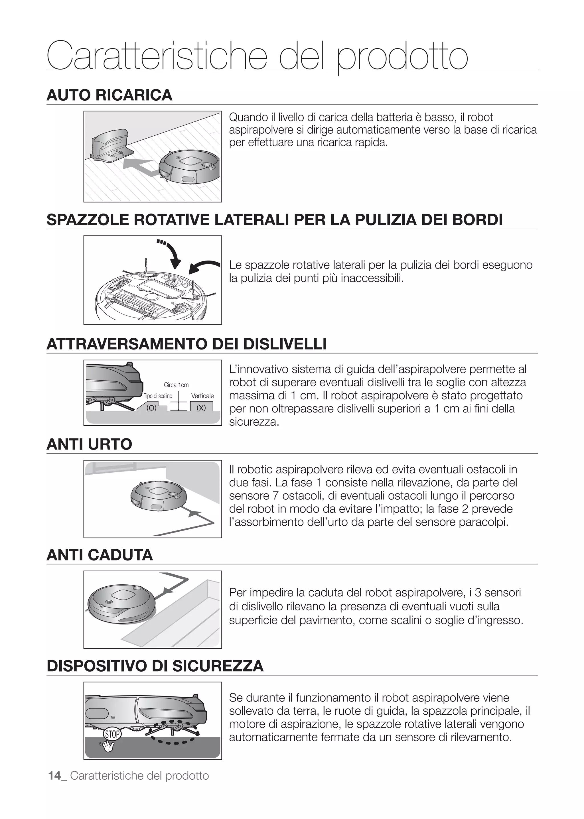 Caratteristiche del prodotto
AUTO RICARICA
                                                     Quando il livello di carica della batteria è basso, il robot
                                                     aspirapolvere si dirige automaticamente verso la base di ricarica
                                                     per effettuare una ricarica rapida.




SPAZZOLE ROTATIVE LATERALI PER LA PULIZIA DEI BORDI

                                                     Le spazzole rotative laterali per la pulizia dei bordi eseguono
                                                     la pulizia dei punti più inaccessibili.




ATTRAVERSAMENTO DEI DISLIVELLI
                                                     L’innovativo sistema di guida dell’aspirapolvere permette al
                             Circa 1cm               robot di superare eventuali dislivelli tra le soglie con altezza
                   Tipo di scalino       Verticale   massima di 1 cm. Il robot aspirapolvere è stato progettato
                                                     per non oltrepassare dislivelli superiori a 1 cm ai ﬁni della
                                                     sicurezza.

ANTI URTO
                                                     Il robotic aspirapolvere rileva ed evita eventuali ostacoli in
                                                     due fasi. La fase 1 consiste nella rilevazione, da parte del
                                                     sensore 7 ostacoli, di eventuali ostacoli lungo il percorso
                                                     del robot in modo da evitare l’impatto; la fase 2 prevede
                                                     l’assorbimento dell’urto da parte del sensore paracolpi.

ANTI CADUTA

                                                     Per impedire la caduta del robot aspirapolvere, i 3 sensori
                                                     di dislivello rilevano la presenza di eventuali vuoti sulla
                                                     superﬁcie del pavimento, come scalini o soglie d’ingresso.



DISPOSITIVO DI SICUREZZA
                                                     Se durante il funzionamento il robot aspirapolvere viene
                                                     sollevato da terra, le ruote di guida, la spazzola principale, il
                                                     motore di aspirazione, le spazzole rotative laterali vengono
                                                     automaticamente fermate da un sensore di rilevamento.


14_ Caratteristiche del prodotto
 