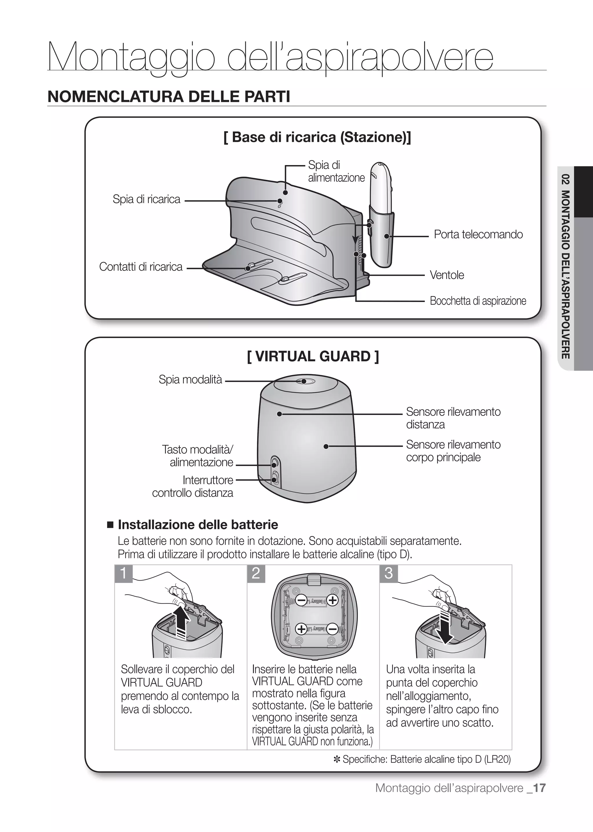 Montaggio dell’aspirapolvere
NOMENCLATURA DELLE PARTI

                                   [ Base di ricarica (Stazione)]
                                                      Spia di
                                                      alimentazione




                                                                                                                 02 MONTAGGIO DELL’ASPIRAPOLVERE
        Spia di ricarica

                                                                                       Porta telecomando

     Contatti di ricarica
                                                                                      Ventole

                                                                                      Bocchetta di aspirazione



                                       [ VIRTUAL GUARD ]
                   Spia modalità

                                                                                 Sensore rilevamento
                                                                                 distanza

                   Tasto modalità/                                               Sensore rilevamento
                     alimentazione                                               corpo principale
                        Interruttore
                 controllo distanza

      ■   Installazione delle batterie
          Le batterie non sono fornite in dotazione. Sono acquistabili separatamente.

          1                            2                                    3




          Sollevare il coperchio del   Inserire le batterie nella            Una volta inserita la
          VIRTUAL GUARD                VIRTUAL GUARD come                    punta del coperchio
          premendo al contempo la      mostrato nella ﬁgura                  nell’alloggiamento,
          leva di sblocco.                                                   spingere l’altro capo ﬁno
                                       vengono inserite senza                ad avvertire uno scatto.
                                       rispettare la giusta polarità, la

                                                             ✽

                                                                           Montaggio dell’aspirapolvere _17
 