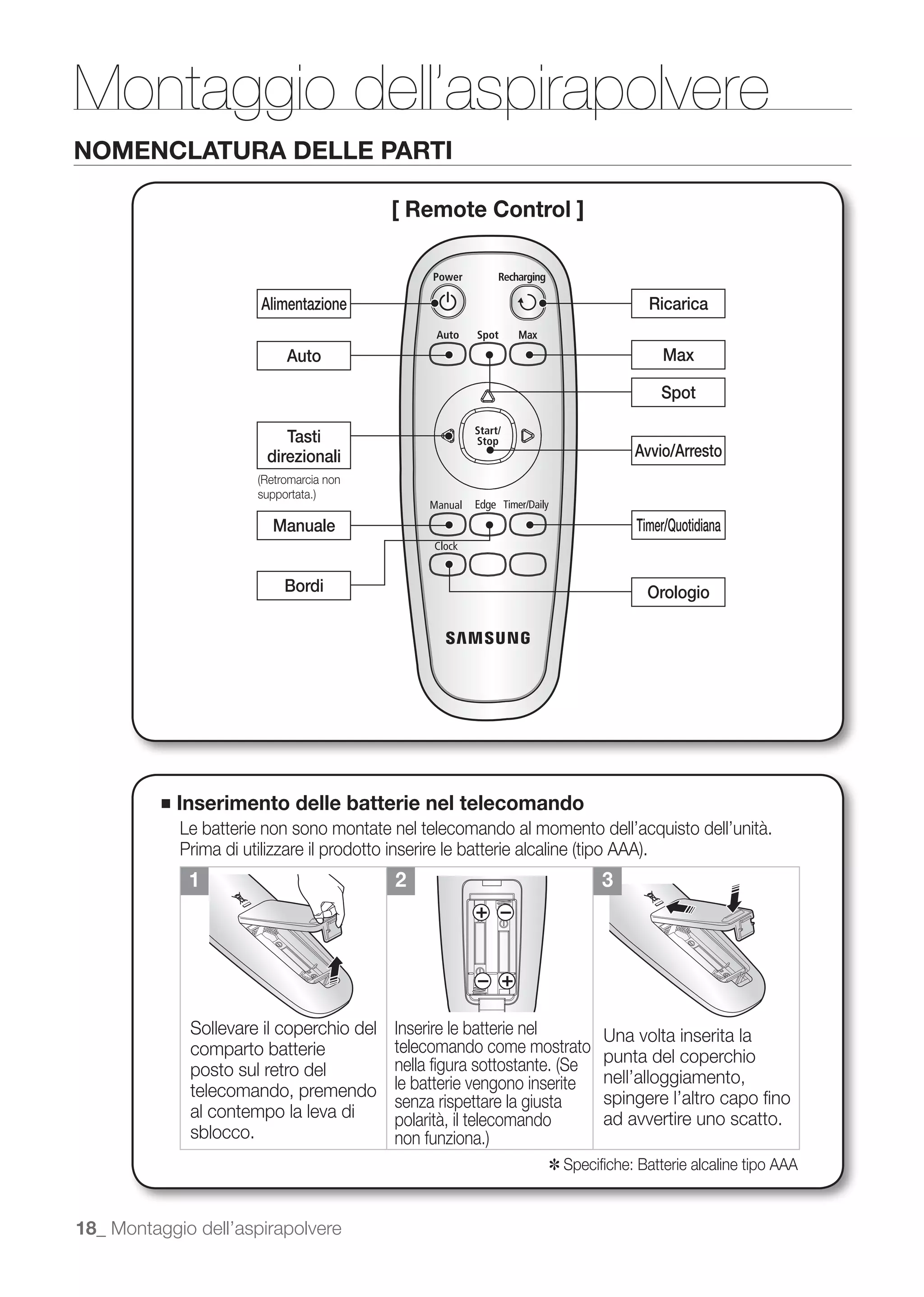 Montaggio dell’aspirapolvere
NOMENCLATURA DELLE PARTI

                                            [ Remote Control ]



                         Alimentazione                                          Ricarica

                            Auto                                                  Max

                                                                                  Spot

                            Tasti
                         direzionali                                          Avvio/Arresto



                          Manuale                                             Timer/Quotidiana


                            Bordi                                               Orologio




          ■   Inserimento delle batterie nel telecomando
              Le batterie non sono montate nel telecomando al momento dell’acquisto dell’unità.

               1                            2                            3




               Sollevare il coperchio del   Inserire le batterie nel     Una volta inserita la
               comparto batterie            telecomando come mostrato
                                                                         punta del coperchio
               posto sul retro del
               telecomando, premendo        le batterie vengono inserite nell’alloggiamento,
                                            senza rispettare la giusta   spingere l’altro capo ﬁno
               al contempo la leva di       polarità, il telecomando     ad avvertire uno scatto.
               sblocco.
                                                                 ✽ Speciﬁche: Batterie alcaline tipo AAA


18_ Montaggio dell’aspirapolvere
 