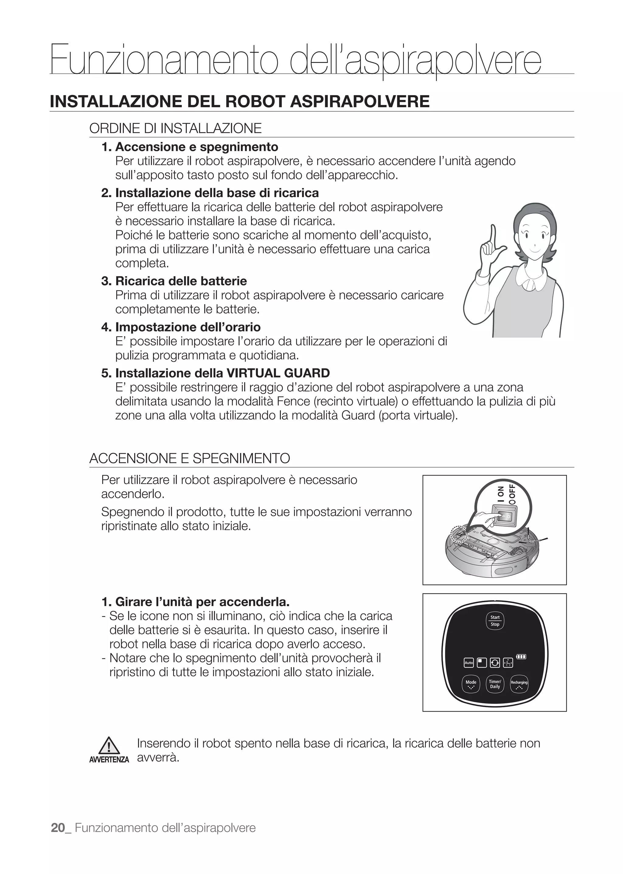 Funzionamento dell’aspirapolvere
INSTALLAZIONE DEL ROBOT ASPIRAPOLVERE
      ORDINE DI INSTALLAZIONE
        1. Accensione e spegnimento
           Per utilizzare il robot aspirapolvere, è necessario accendere l’unità agendo
           sull’apposito tasto posto sul fondo dell’apparecchio.
        2. Installazione della base di ricarica
           Per effettuare la ricarica delle batterie del robot aspirapolvere
           è necessario installare la base di ricarica.

           prima di utilizzare l’unità è necessario effettuare una carica
           completa.
        3. Ricarica delle batterie
           Prima di utilizzare il robot aspirapolvere è necessario caricare
           completamente le batterie.
        4. Impostazione dell’orario
           E’ possibile impostare l’orario da utilizzare per le operazioni di
           pulizia programmata e quotidiana.
        5. Installazione della VIRTUAL GUARD
           E’ possibile restringere il raggio d’azione del robot aspirapolvere a una zona




      ACCENSIONE E SPEGNIMENTO
        Per utilizzare il robot aspirapolvere è necessario
        accenderlo.
        Spegnendo il prodotto, tutte le sue impostazioni verranno
        ripristinate allo stato iniziale.




        1. Girare l’unità per accenderla.

          delle batterie si è esaurita. In questo caso, inserire il
          robot nella base di ricarica dopo averlo acceso.
        - Notare che lo spegnimento dell’unità provocherà il
          ripristino di tutte le impostazioni allo stato iniziale.




                   Inserendo il robot spento nella base di ricarica, la ricarica delle batterie non
      AVVERTENZA   avverrà.




20_ Funzionamento dell’aspirapolvere
 