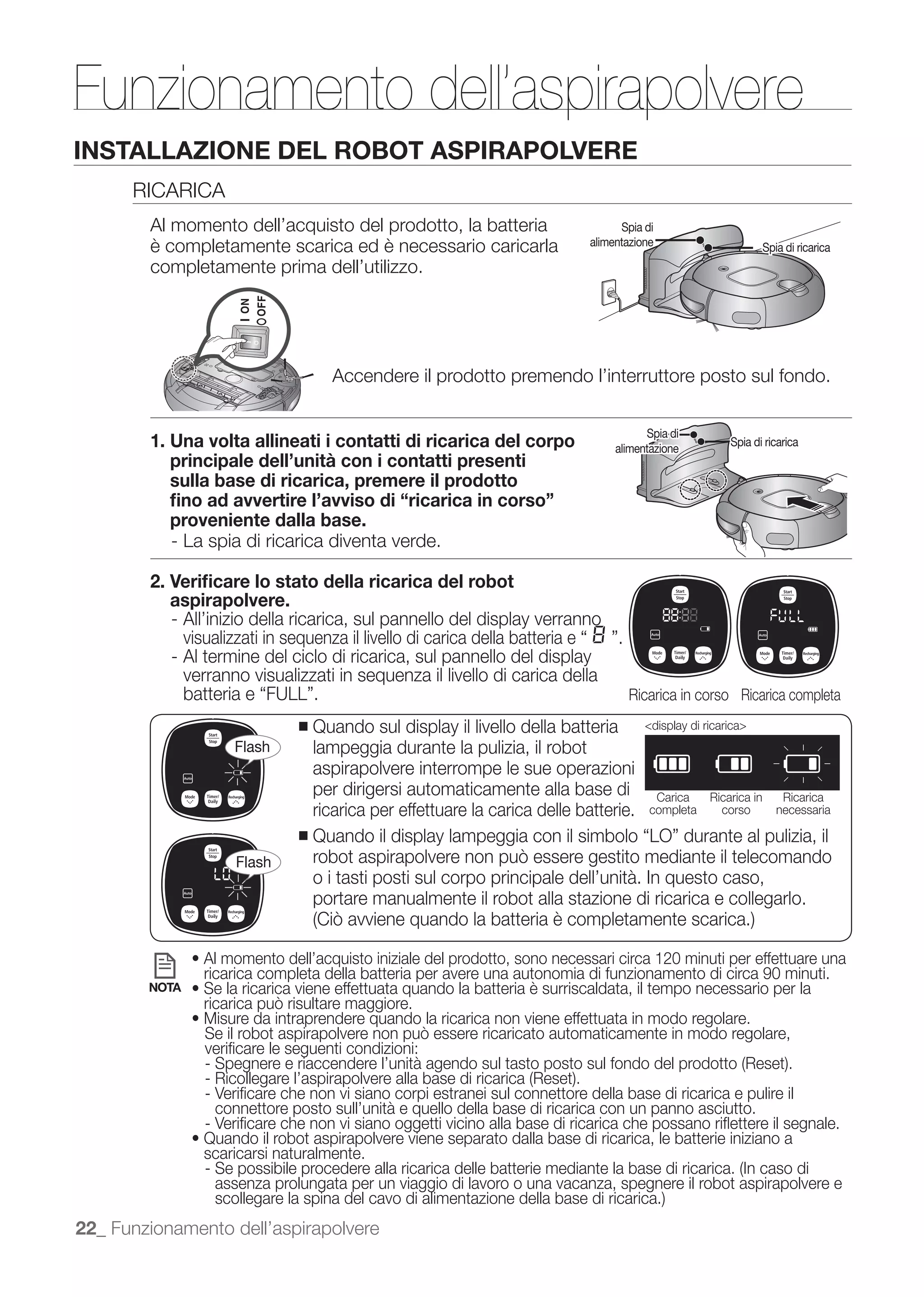 Funzionamento dell’aspirapolvere
INSTALLAZIONE DEL ROBOT ASPIRAPOLVERE
      RICARICA
        Al momento dell’acquisto del prodotto, la batteria                       Spia di
        è completamente scarica ed è necessario caricarla                  alimentazione                         Spia di ricarica
        completamente prima dell’utilizzo.




                                   Accendere il prodotto premendo l’interruttore posto sul fondo.

                                                                                      Spia di
        1. Una volta allineati i contatti di ricarica del corpo                 alimentazione
                                                                                                       Spia di ricarica
           principale dell’unità con i contatti presenti
           sulla base di ricarica, premere il prodotto
           ﬁno ad avvertire l’avviso di “ricarica in corso”
           proveniente dalla base.
           - La spia di ricarica diventa verde.

        2. Veriﬁcare lo stato della ricarica del robot
           aspirapolvere.
           - All’inizio della ricarica, sul pannello del display verranno
             visualizzati in sequenza il livello di carica della batteria e .
           - Al termine del ciclo di ricarica, sul pannello del display
             verranno visualizzati in sequenza il livello di carica della
                                                                                  Ricarica in corso Ricarica completa
                             ■   Quando sul display il livello della batteria         <display di ricarica>
                    Flash        lampeggia durante la pulizia, il robot
                                 aspirapolvere interrompe le sue operazioni
                                 per dirigersi automaticamente alla base di             Carica     Ricarica in       Ricarica
                                 ricarica per effettuare la carica delle batterie.     completa      corso          necessaria

                             ■

                    Flash
                                 o i tasti posti sul corpo principale dell’unità. In questo caso,
                                 portare manualmente il robot alla stazione di ricarica e collegarlo.


               Al momento dell’acquisto iniziale del prodotto, sono necessari circa 120 minuti per effettuare una
               ricarica completa della batteria per avere una autonomia di funzionamento di circa 90 minuti.
        NOTA



               veriﬁcare le seguenti condizioni:

               - Veriﬁcare che non vi siano corpi estranei sul connettore della base di ricarica e pulire il
                 connettore posto sull’unità e quello della base di ricarica con un panno asciutto.
               - Veriﬁcare che non vi siano oggetti vicino alla base di ricarica che possano riﬂettere il segnale.
               scaricarsi naturalmente.
                 assenza prolungata per un viaggio di lavoro o una vacanza, spegnere il robot aspirapolvere e

22_ Funzionamento dell’aspirapolvere
 