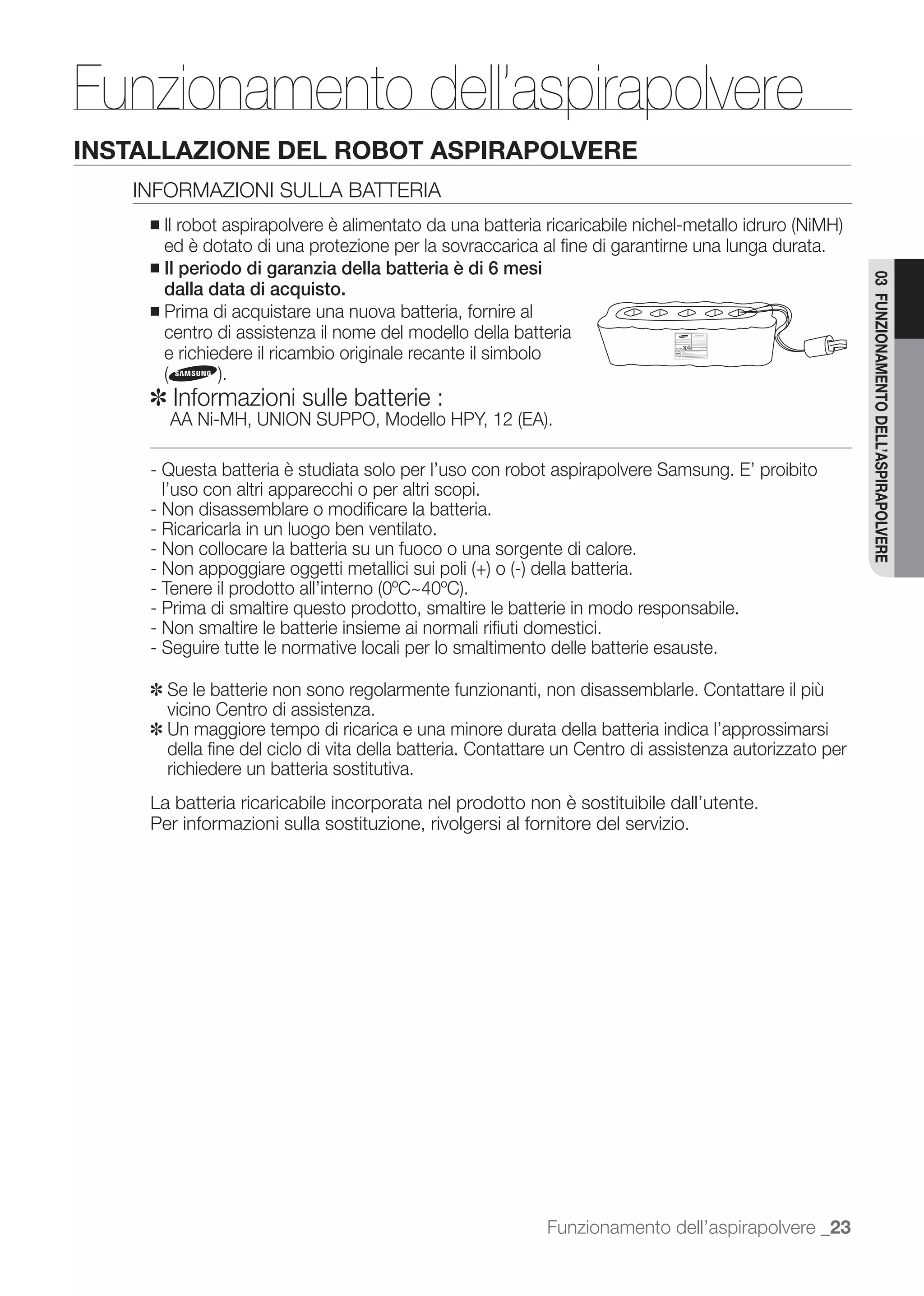 Funzionamento dell’aspirapolvere
INSTALLAZIONE DEL ROBOT ASPIRAPOLVERE
   INFORMAZIONI SULLA BATTERIA
     ■
       ed è dotato di una protezione per la sovraccarica al ﬁne di garantirne una lunga durata.
     ■ Il periodo di garanzia della batteria è di 6 mesi




                                                                                                        03 FUNZIONAMENTO DELL’ASPIRAPOLVERE
       dalla data di acquisto.
     ■ Prima di acquistare una nuova batteria, fornire al
       centro di assistenza il nome del modello della batteria
       e richiedere il ricambio originale recante il simbolo

     ✽ Informazioni sulle batterie :

     - Questa batteria è studiata solo per l’uso con robot aspirapolvere Samsung. E’ proibito
       l’uso con altri apparecchi o per altri scopi.
     - Non disassemblare o modiﬁcare la batteria.
     - Ricaricarla in un luogo ben ventilato.
     - Non collocare la batteria su un fuoco o una sorgente di calore.


     - Prima di smaltire questo prodotto, smaltire le batterie in modo responsabile.
     - Non smaltire le batterie insieme ai normali riﬁuti domestici.
     - Seguire tutte le normative locali per lo smaltimento delle batterie esauste.

     ✽ Se le batterie non sono regolarmente funzionanti, non disassemblarle. Contattare il più
       vicino Centro di assistenza.
     ✽ Un maggiore tempo di ricarica e una minore durata della batteria indica l’approssimarsi
       della ﬁne del ciclo di vita della batteria. Contattare un Centro di assistenza autorizzato per
       richiedere un batteria sostitutiva.
     La batteria ricaricabile incorporata nel prodotto non è sostituibile dall’utente.
     Per informazioni sulla sostituzione, rivolgersi al fornitore del servizio.




                                                           Funzionamento dell’aspirapolvere _23
 