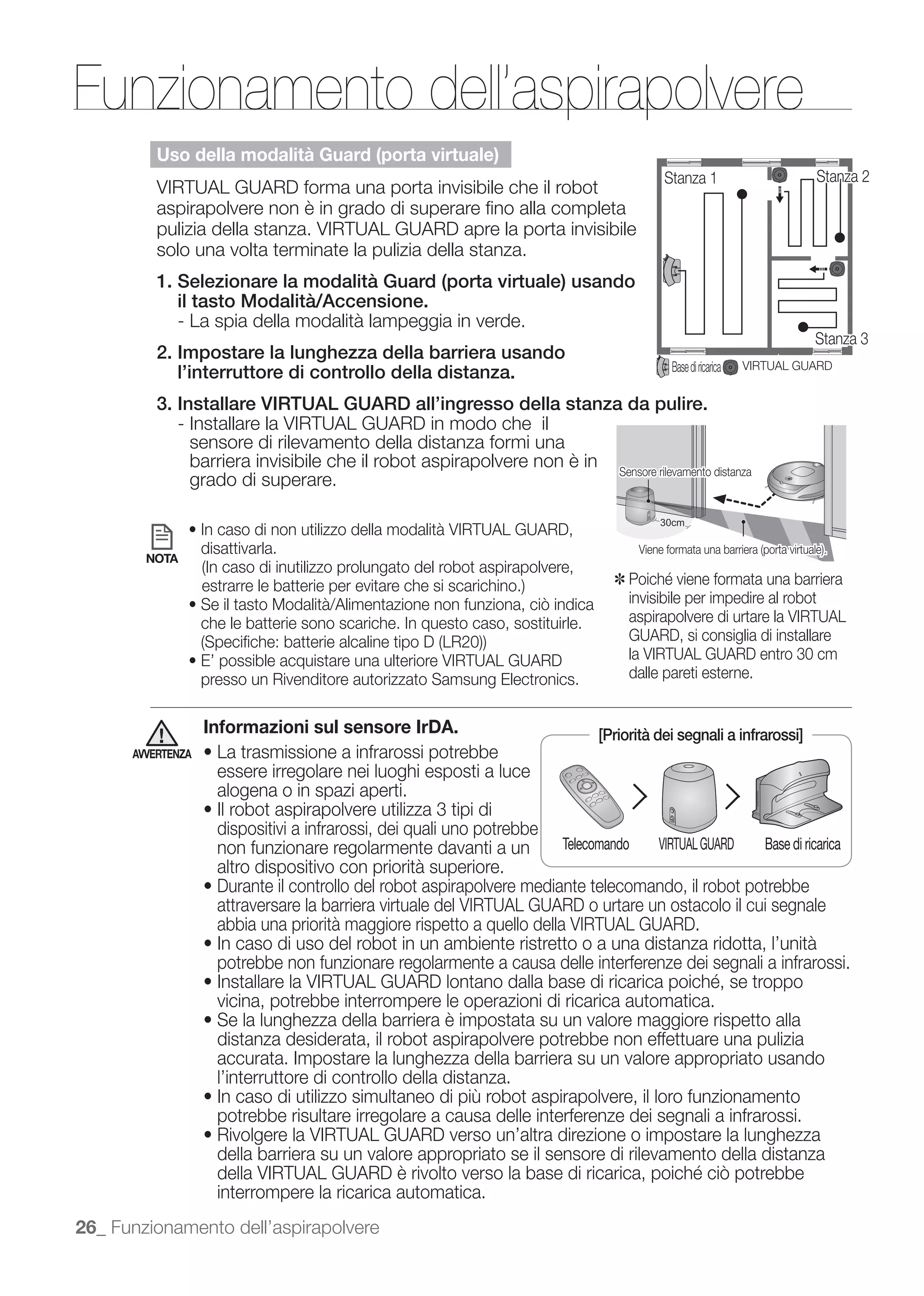Funzionamento dell’aspirapolvere
          Uso della modalità Guard (porta virtuale)
                                                                                            Stanza 1                      Stanza 2
          VIRTUAL GUARD forma una porta invisibile che il robot
          aspirapolvere non è in grado di superare ﬁno alla completa
          pulizia della stanza. VIRTUAL GUARD apre la porta invisibile
          solo una volta terminate la pulizia della stanza.
          1. Selezionare la modalità Guard (porta virtuale) usando
             il tasto Modalità/Accensione.
             - La spia della modalità lampeggia in verde.
                                                                                                                          Stanza 3
          2. Impostare la lunghezza della barriera usando
             l’interruttore di controllo della distanza.                                     Base di ricarica   VIRTUAL GUARD


          3. Installare VIRTUAL GUARD all’ingresso della stanza da pulire.
             - Installare la VIRTUAL GUARD in modo che il
               sensore di rilevamento della distanza formi una
               barriera invisibile che il robot aspirapolvere non è in Sensore rilevamento distanza
               grado di superare.

                                                                                           30cm
                                                                                           30cm
                                                                                            0c
                                                                                             c

                   disattivarla.
        NOTA
                                                                                   ✽
                                                                                       invisibile per impedire al robot
                   che le batterie sono scariche. In questo caso, sostituirle.         aspirapolvere di urtare la VIRTUAL
                                                                                       GUARD, si consiglia di installare
                                                                                       la VIRTUAL GUARD entro 30 cm
                   presso un Rivenditore autorizzato Samsung Electronics.              dalle pareti esterne.


                   Informazioni sul sensore IrDA.                                [Priorità dei segnali a infrarossi]
      AVVERTENZA
                     essere irregolare nei luoghi esposti a luce
                     alogena o in spazi aperti.

                     dispositivi a infrarossi, dei quali uno potrebbe
                     non funzionare regolarmente davanti a un           Telecomando VIRTUAL GUARD  Base di ricarica
                     altro dispositivo con priorità superiore.
                     Durante il controllo del robot aspirapolvere mediante telecomando, il robot potrebbe
                     attraversare la barriera virtuale del VIRTUAL GUARD o urtare un ostacolo il cui segnale
                     abbia una priorità maggiore rispetto a quello della VIRTUAL GUARD.

                     potrebbe non funzionare regolarmente a causa delle interferenze dei segnali a infrarossi.

                     vicina, potrebbe interrompere le operazioni di ricarica automatica.
                     Se la lunghezza della barriera è impostata su un valore maggiore rispetto alla
                     distanza desiderata, il robot aspirapolvere potrebbe non effettuare una pulizia
                     accurata. Impostare la lunghezza della barriera su un valore appropriato usando
                     l’interruttore di controllo della distanza.
                     In caso di utilizzo simultaneo di più robot aspirapolvere, il loro funzionamento
                     potrebbe risultare irregolare a causa delle interferenze dei segnali a infrarossi.
                     Rivolgere la VIRTUAL GUARD verso un’altra direzione o impostare la lunghezza
                     della barriera su un valore appropriato se il sensore di rilevamento della distanza

                     interrompere la ricarica automatica.
26_ Funzionamento dell’aspirapolvere
 