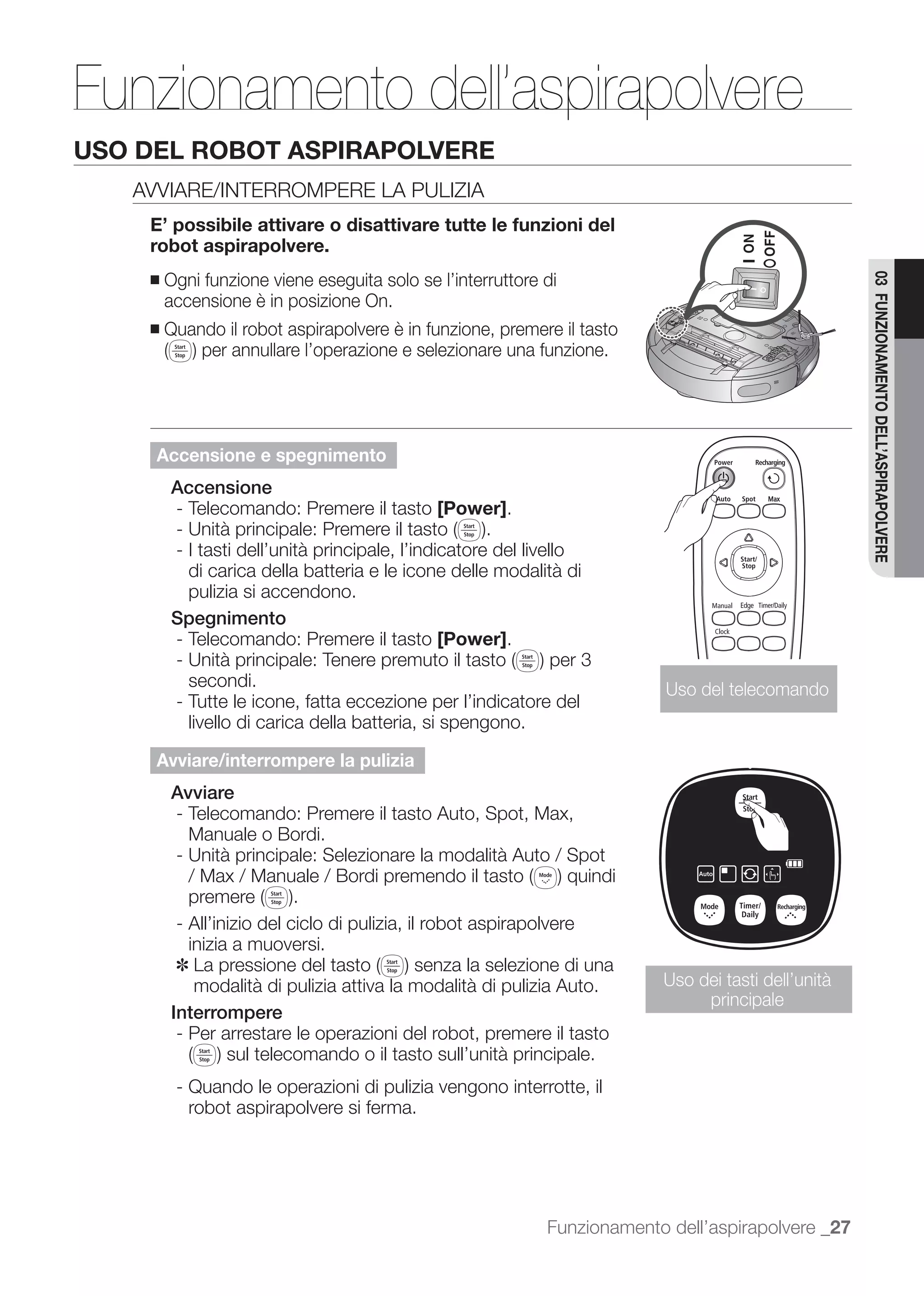 Funzionamento dell’aspirapolvere
USO DEL ROBOT ASPIRAPOLVERE
   AVVIARE/INTERROMPERE LA PULIZIA
    E’ possibile attivare o disattivare tutte le funzioni del
    robot aspirapolvere.
        Ogni funzione viene eseguita solo se l’interruttore di




                                                                                                    03 FUNZIONAMENTO DELL’ASPIRAPOLVERE
    ■
        accensione è in posizione On.
    ■   Quando il robot aspirapolvere è in funzione, premere il tasto




     Accensione e spegnimento
        Accensione
        - Telecomando: Premere il tasto [Power].

        - I tasti dell’unità principale, l’indicatore del livello
          di carica della batteria e le icone delle modalità di
          pulizia si accendono.
        Spegnimento
        - Telecomando: Premere il tasto [Power].

           secondi.                                                       Uso del telecomando
         - Tutte le icone, fatta eccezione per l’indicatore del
           livello di carica della batteria, si spengono.

     Avviare/interrompere la pulizia
        Avviare
        - Telecomando: Premere il tasto Auto, Spot, Max,
          Manuale o Bordi.
        - Unità principale: Selezionare la modalità Auto / Spot
          / Max / Manuale / Bordi premendo il tasto

         - All’inizio del ciclo di pulizia, il robot aspirapolvere
           inizia a muoversi.
         ✽
            modalità di pulizia attiva la modalità di pulizia Auto.      Uso dei tasti dell’unità
                                                                              principale
        Interrompere
         - Per arrestare le operazioni del robot, premere il tasto

         - Quando le operazioni di pulizia vengono interrotte, il
           robot aspirapolvere si ferma.




                                                            Funzionamento dell’aspirapolvere _27
 
