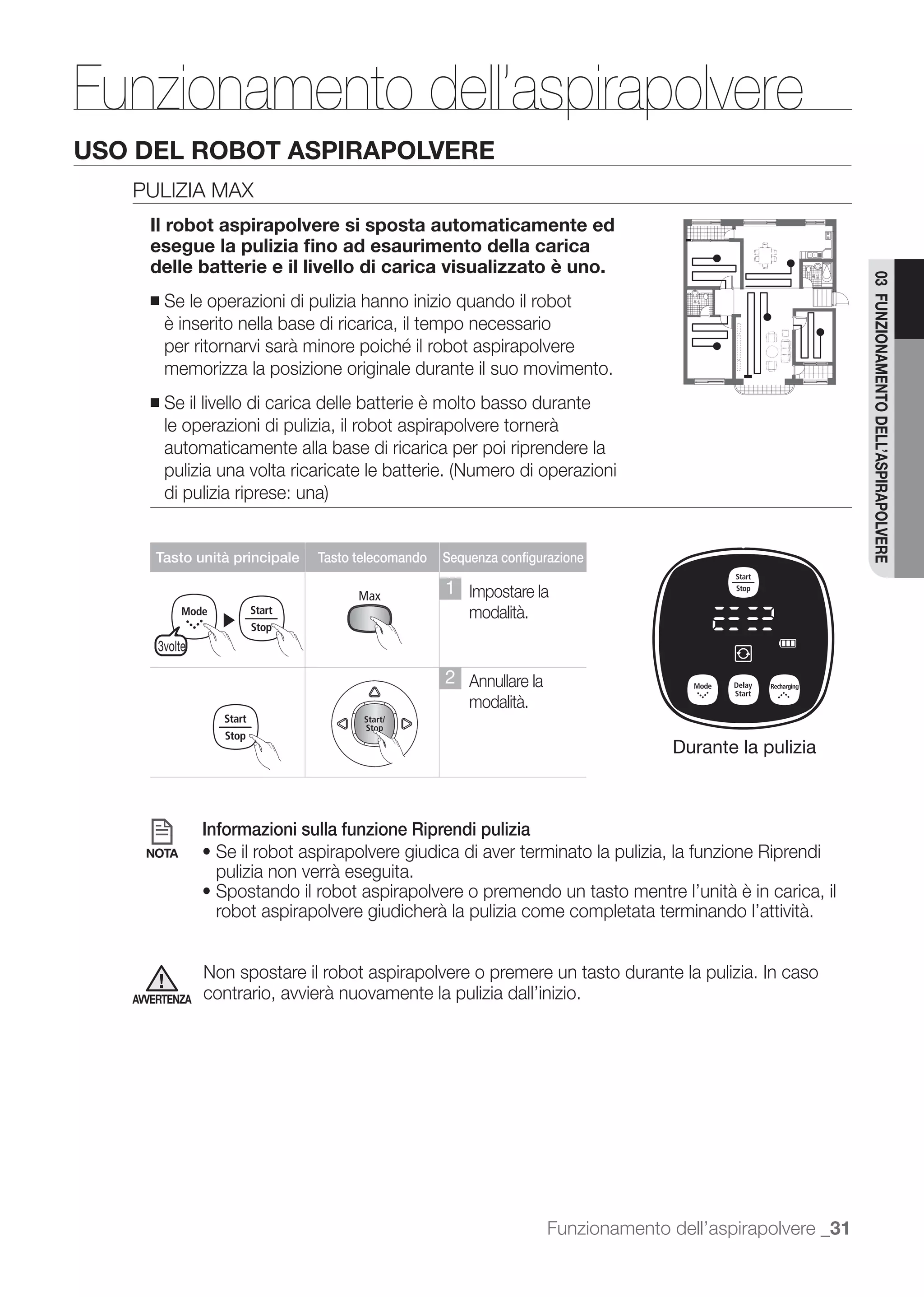 Funzionamento dell’aspirapolvere
USO DEL ROBOT ASPIRAPOLVERE
   PULIZIA MAX
     Il robot aspirapolvere si sposta automaticamente ed
     esegue la pulizia ﬁno ad esaurimento della carica
     delle batterie e il livello di carica visualizzato è uno.




                                                                                                           03 FUNZIONAMENTO DELL’ASPIRAPOLVERE
     ■   Se le operazioni di pulizia hanno inizio quando il robot
         è inserito nella base di ricarica, il tempo necessario

         memorizza la posizione originale durante il suo movimento.
     ■   Se il livello di carica delle batterie è molto basso durante
         le operazioni di pulizia, il robot aspirapolvere tornerà
         automaticamente alla base di ricarica per poi riprendere la




      Tasto unità principale   Tasto telecomando   Sequenza configurazione

                                                   1 Impostare la
                  ▶                                    modalità.
       3volte

                                                   2 Annullare la
                                                       modalità.

                                                                                  Durante la pulizia



                Informazioni sulla funzione Riprendi pulizia
     NOTA
                 pulizia non verrà eseguita.

                 robot aspirapolvere giudicherà la pulizia come completata terminando l’attività.


                Non spostare il robot aspirapolvere o premere un tasto durante la pulizia. In caso
   AVVERTENZA   contrario, avvierà nuovamente la pulizia dall’inizio.




                                                                    Funzionamento dell’aspirapolvere _31
 