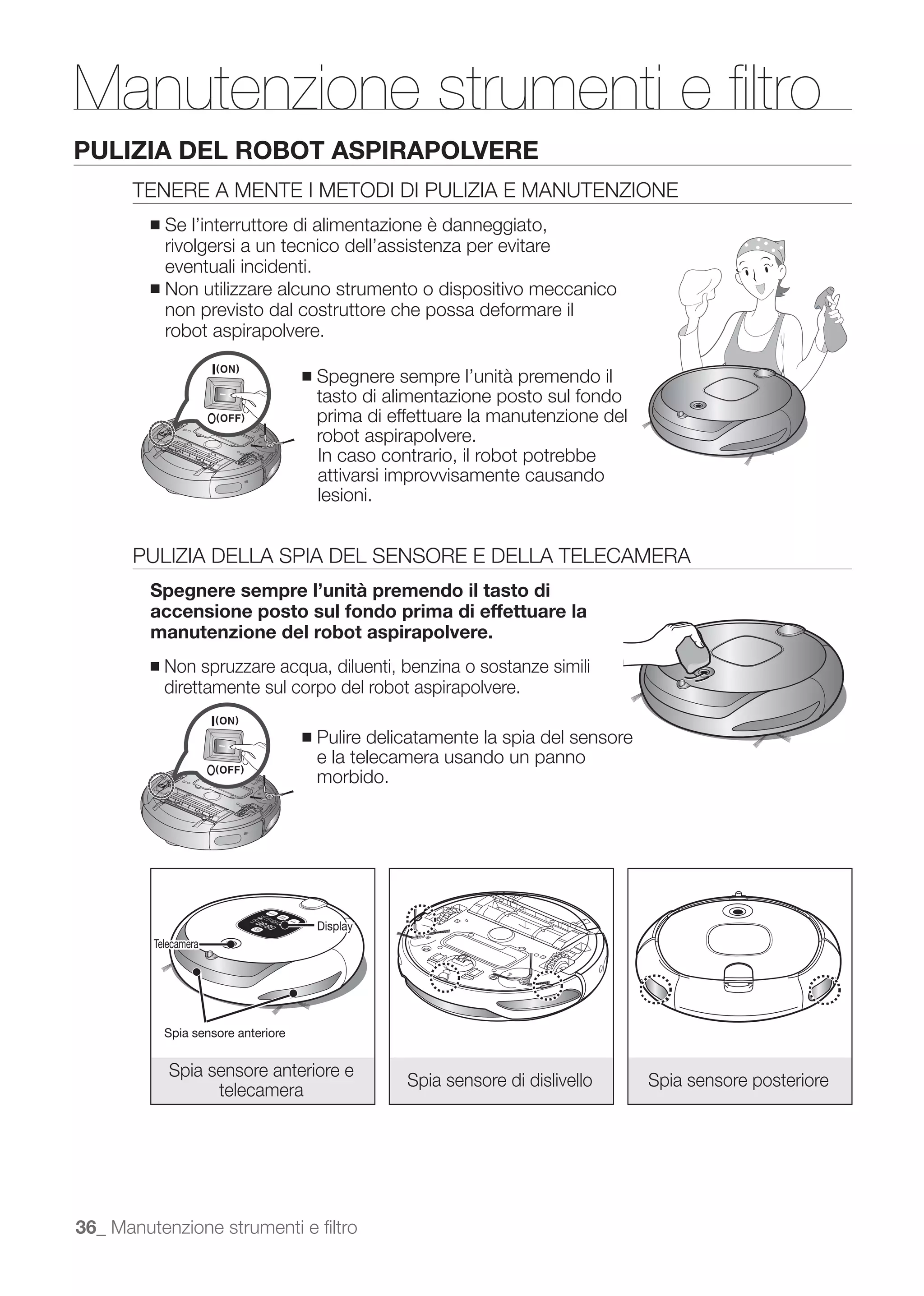 Manutenzione strumenti e ﬁltro
PULIZIA DEL ROBOT ASPIRAPOLVERE
      TENERE A MENTE I METODI DI PULIZIA E MANUTENZIONE
         ■ Se l’interruttore di alimentazione è danneggiato,
           rivolgersi a un tecnico dell’assistenza per evitare
           eventuali incidenti.
         ■ Non utilizzare alcuno strumento o dispositivo meccanico
           non previsto dal costruttore che possa deformare il
           robot aspirapolvere.

                                      ■   Spegnere sempre l’unità premendo il
                                          tasto di alimentazione posto sul fondo
                                          prima di effettuare la manutenzione del
                                          robot aspirapolvere.
                                          In caso contrario, il robot potrebbe
                                          attivarsi improvvisamente causando
                                          lesioni.


      PULIZIA DELLA SPIA DEL SENSORE E DELLA TELECAMERA
         Spegnere sempre l’unità premendo il tasto di
         accensione posto sul fondo prima di effettuare la
         manutenzione del robot aspirapolvere.
         ■   Non spruzzare acqua, diluenti, benzina o sostanze simili
             direttamente sul corpo del robot aspirapolvere.

                                      ■   Pulire delicatamente la spia del sensore
                                          e la telecamera usando un panno
                                          morbido.




                                          Display
         Telecamera




             Spia sensore anteriore


             Spia sensore anteriore e
                                                     Spia sensore di dislivello      Spia sensore posteriore
                   telecamera




36_ Manutenzione strumenti e ﬁltro
 
