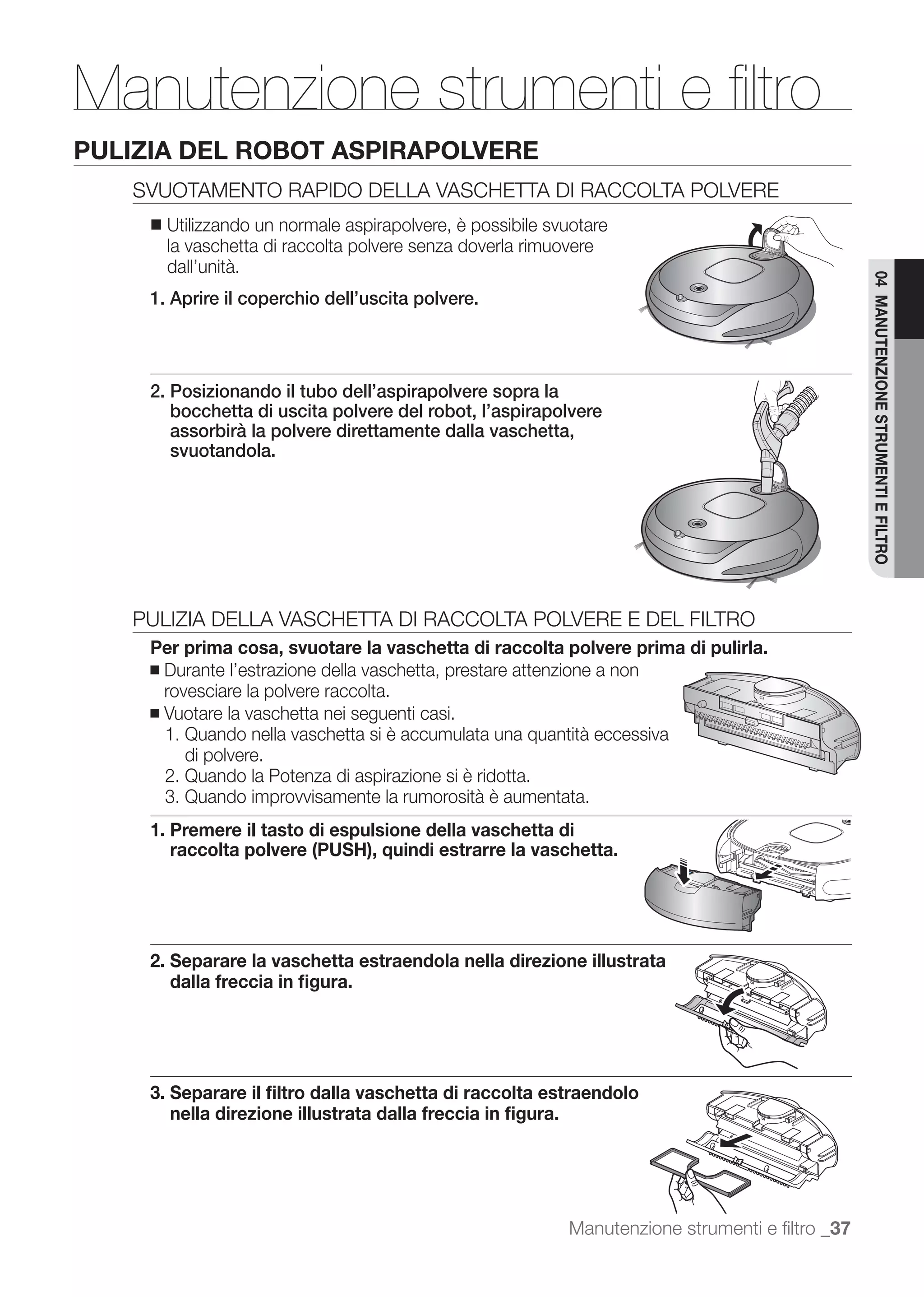 Manutenzione strumenti e ﬁltro
PULIZIA DEL ROBOT ASPIRAPOLVERE
   SVUOTAMENTO RAPIDO DELLA VASCHETTA DI RACCOLTA POLVERE
     ■   Utilizzando un normale aspirapolvere, è possibile svuotare
         la vaschetta di raccolta polvere senza doverla rimuovere
         dall’unità.




                                                                                                  04 MANUTENZIONE STRUMENTI E FILTRO
     1. Aprire il coperchio dell’uscita polvere.



     2. Posizionando il tubo dell’aspirapolvere sopra la
        bocchetta di uscita polvere del robot, l’aspirapolvere
        assorbirà la polvere direttamente dalla vaschetta,
        svuotandola.




   PULIZIA DELLA VASCHETTA DI RACCOLTA POLVERE E DEL FILTRO
     Per prima cosa, svuotare la vaschetta di raccolta polvere prima di pulirla.
     ■ Durante l’estrazione della vaschetta, prestare attenzione a non
       rovesciare la polvere raccolta.
     ■ Vuotare la vaschetta nei seguenti casi.
       1. Quando nella vaschetta si è accumulata una quantità eccessiva
          di polvere.
       2. Quando la Potenza di aspirazione si è ridotta.
       3. Quando improvvisamente la rumorosità è aumentata.
     1. Premere il tasto di espulsione della vaschetta di
        raccolta polvere (PUSH), quindi estrarre la vaschetta.




     2. Separare la vaschetta estraendola nella direzione illustrata
        dalla freccia in ﬁgura.




     3. Separare il ﬁltro dalla vaschetta di raccolta estraendolo
        nella direzione illustrata dalla freccia in ﬁgura.




                                                             Manutenzione strumenti e ﬁltro _37
 