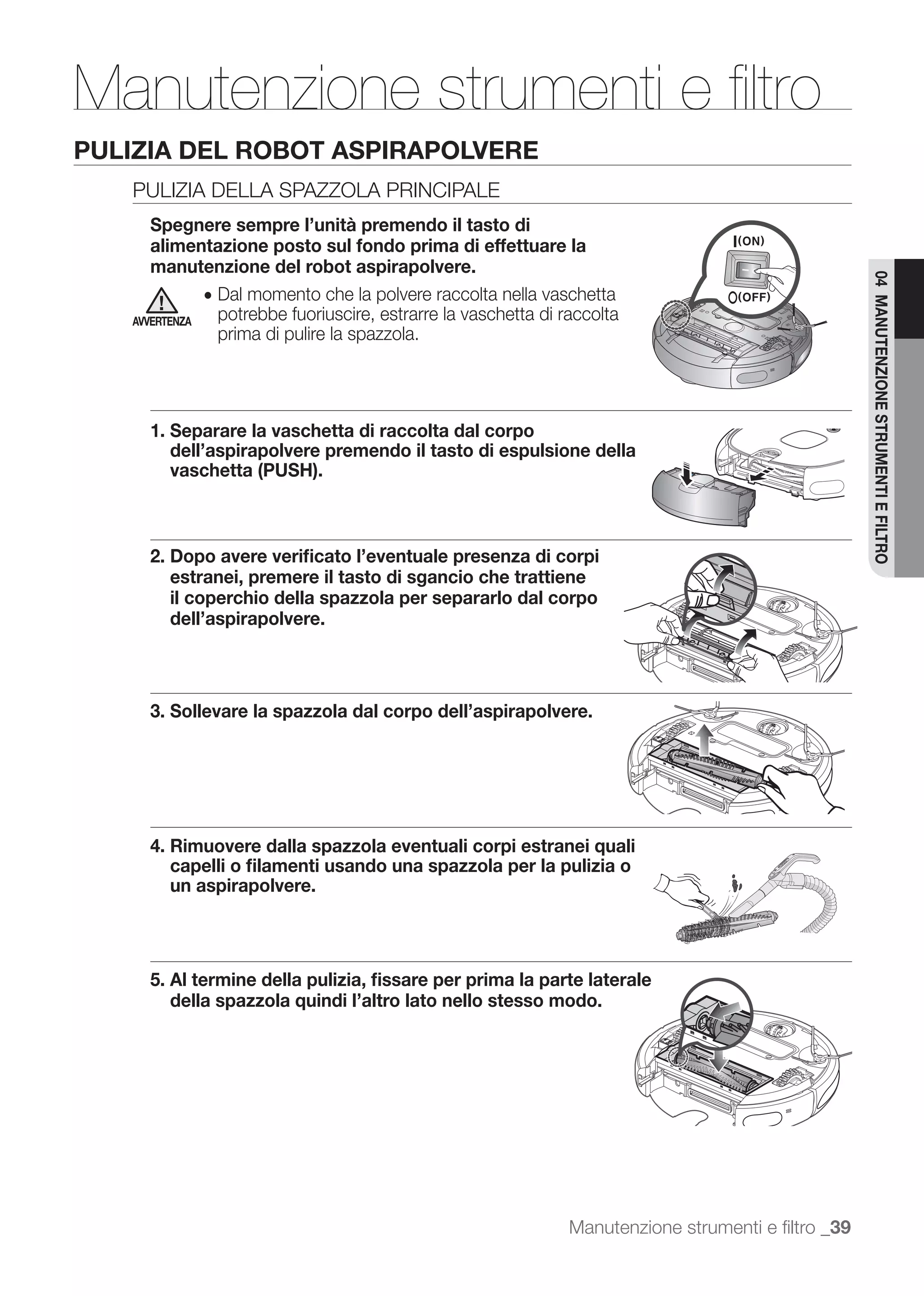 Manutenzione strumenti e ﬁltro
PULIZIA DEL ROBOT ASPIRAPOLVERE
   PULIZIA DELLA SPAZZOLA PRINCIPALE
      Spegnere sempre l’unità premendo il tasto di
      alimentazione posto sul fondo prima di effettuare la
      manutenzione del robot aspirapolvere.




                                                                                                     04 MANUTENZIONE STRUMENTI E FILTRO
              ● Dal momento che la polvere raccolta nella vaschetta
   AVVERTENZA   potrebbe fuoriuscire, estrarre la vaschetta di raccolta
                prima di pulire la spazzola.




     1. Separare la vaschetta di raccolta dal corpo
        dell’aspirapolvere premendo il tasto di espulsione della
        vaschetta (PUSH).



     2. Dopo avere veriﬁcato l’eventuale presenza di corpi
        estranei, premere il tasto di sgancio che trattiene
        il coperchio della spazzola per separarlo dal corpo
        dell’aspirapolvere.



     3. Sollevare la spazzola dal corpo dell’aspirapolvere.




     4. Rimuovere dalla spazzola eventuali corpi estranei quali
        capelli o ﬁlamenti usando una spazzola per la pulizia o
        un aspirapolvere.




     5. Al termine della pulizia, ﬁssare per prima la parte laterale
        della spazzola quindi l’altro lato nello stesso modo.




                                                                Manutenzione strumenti e ﬁltro _39
 