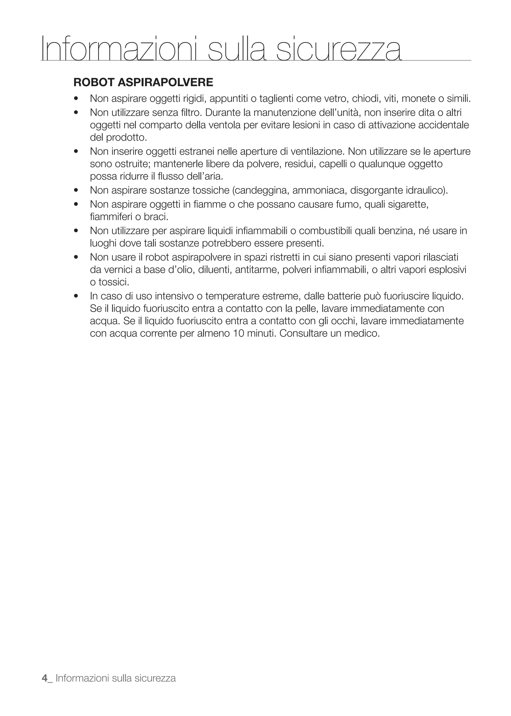 Informazioni sulla sicurezza
       ROBOT ASPIRAPOLVERE


           oggetti nel comparto della ventola per evitare lesioni in caso di attivazione accidentale
           del prodotto.

           sono ostruite; mantenerle libere da polvere, residui, capelli o qualunque oggetto
           possa ridurre il ﬂusso dell’aria.


           ﬁammiferi o braci.

           luoghi dove tali sostanze potrebbero essere presenti.

           da vernici a base d’olio, diluenti, antitarme, polveri inﬁammabili, o altri vapori esplosivi
           o tossici.

           Se il liquido fuoriuscito entra a contatto con la pelle, lavare immediatamente con
           acqua. Se il liquido fuoriuscito entra a contatto con gli occhi, lavare immediatamente
           con acqua corrente per almeno 10 minuti. Consultare un medico.




4_ Informazioni sulla sicurezza
 