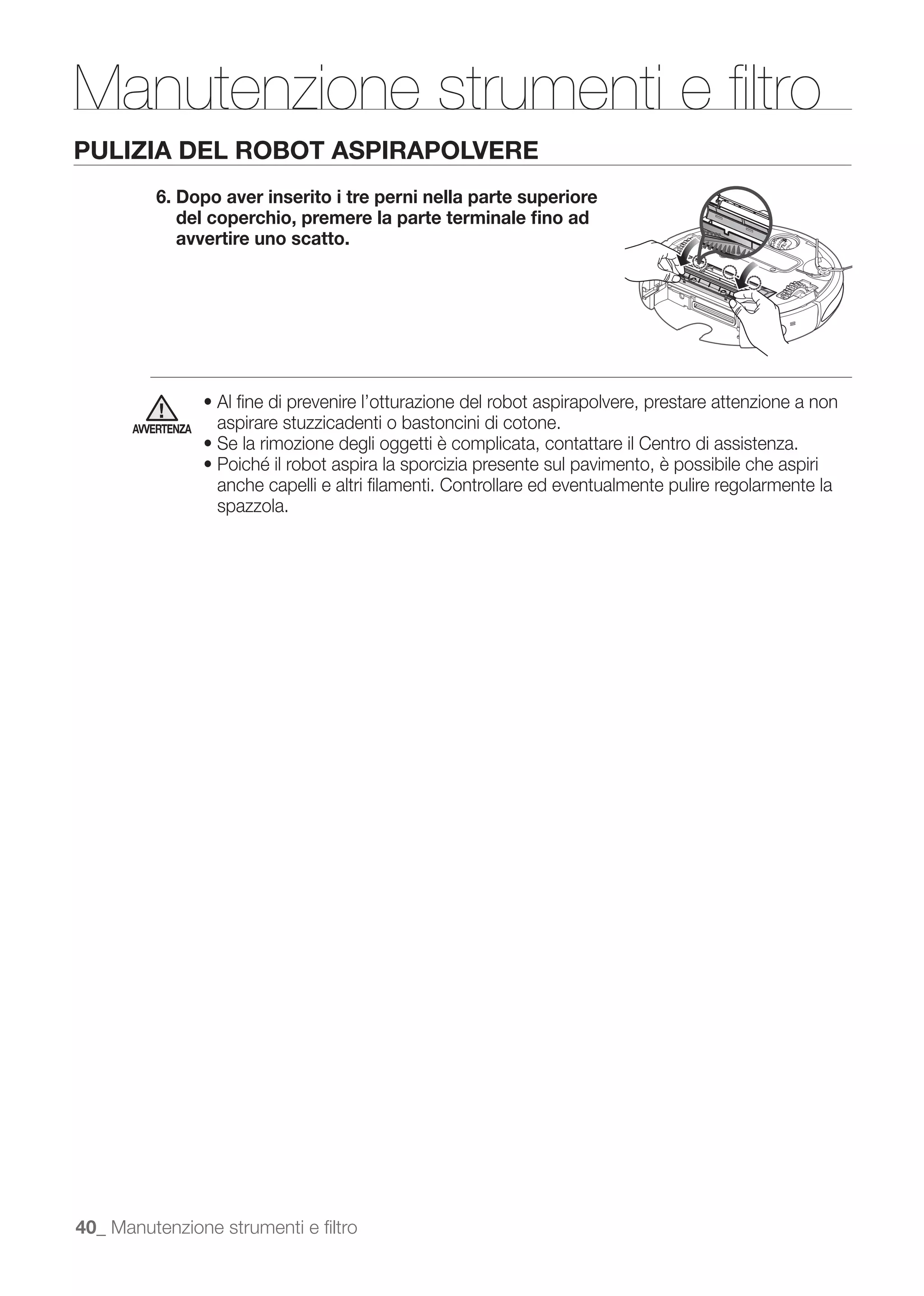 Manutenzione strumenti e ﬁltro
PULIZIA DEL ROBOT ASPIRAPOLVERE
          6. Dopo aver inserito i tre perni nella parte superiore
             del coperchio, premere la parte terminale ﬁno ad
             avvertire uno scatto.




      AVVERTENZA   aspirare stuzzicadenti o bastoncini di cotone.


                   anche capelli e altri ﬁlamenti. Controllare ed eventualmente pulire regolarmente la
                   spazzola.




40_ Manutenzione strumenti e ﬁltro
 