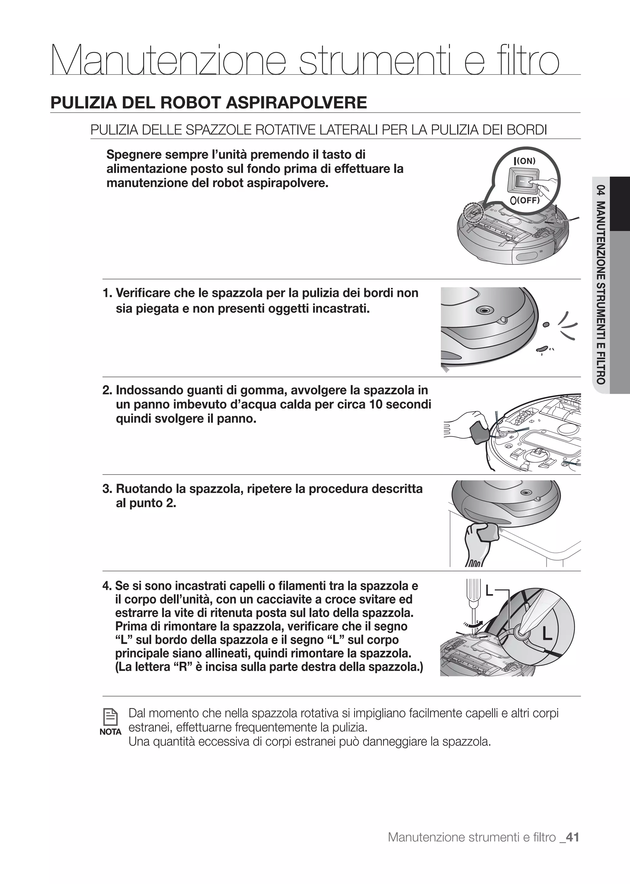 Manutenzione strumenti e ﬁltro
PULIZIA DEL ROBOT ASPIRAPOLVERE
   PULIZIA DELLE SPAZZOLE ROTATIVE LATERALI PER LA PULIZIA DEI BORDI
     Spegnere sempre l’unità premendo il tasto di
     alimentazione posto sul fondo prima di effettuare la
     manutenzione del robot aspirapolvere.




                                                                                                    04 MANUTENZIONE STRUMENTI E FILTRO
     1. Veriﬁcare che le spazzola per la pulizia dei bordi non
        sia piegata e non presenti oggetti incastrati.




     2. Indossando guanti di gomma, avvolgere la spazzola in
        un panno imbevuto d’acqua calda per circa 10 secondi
        quindi svolgere il panno.




     3. Ruotando la spazzola, ripetere la procedura descritta
        al punto 2.




     4. Se si sono incastrati capelli o ﬁlamenti tra la spazzola e                L
        il corpo dell’unità, con un cacciavite a croce svitare ed
        estrarre la vite di ritenuta posta sul lato della spazzola.
        Prima di rimontare la spazzola, veriﬁcare che il segno
        “L” sul bordo della spazzola e il segno “L” sul corpo
        principale siano allineati, quindi rimontare la spazzola.
        (La lettera “R” è incisa sulla parte destra della spazzola.)


           Dal momento che nella spazzola rotativa si impigliano facilmente capelli e altri corpi
    NOTA   estranei, effettuarne frequentemente la pulizia.




                                                              Manutenzione strumenti e ﬁltro _41
 