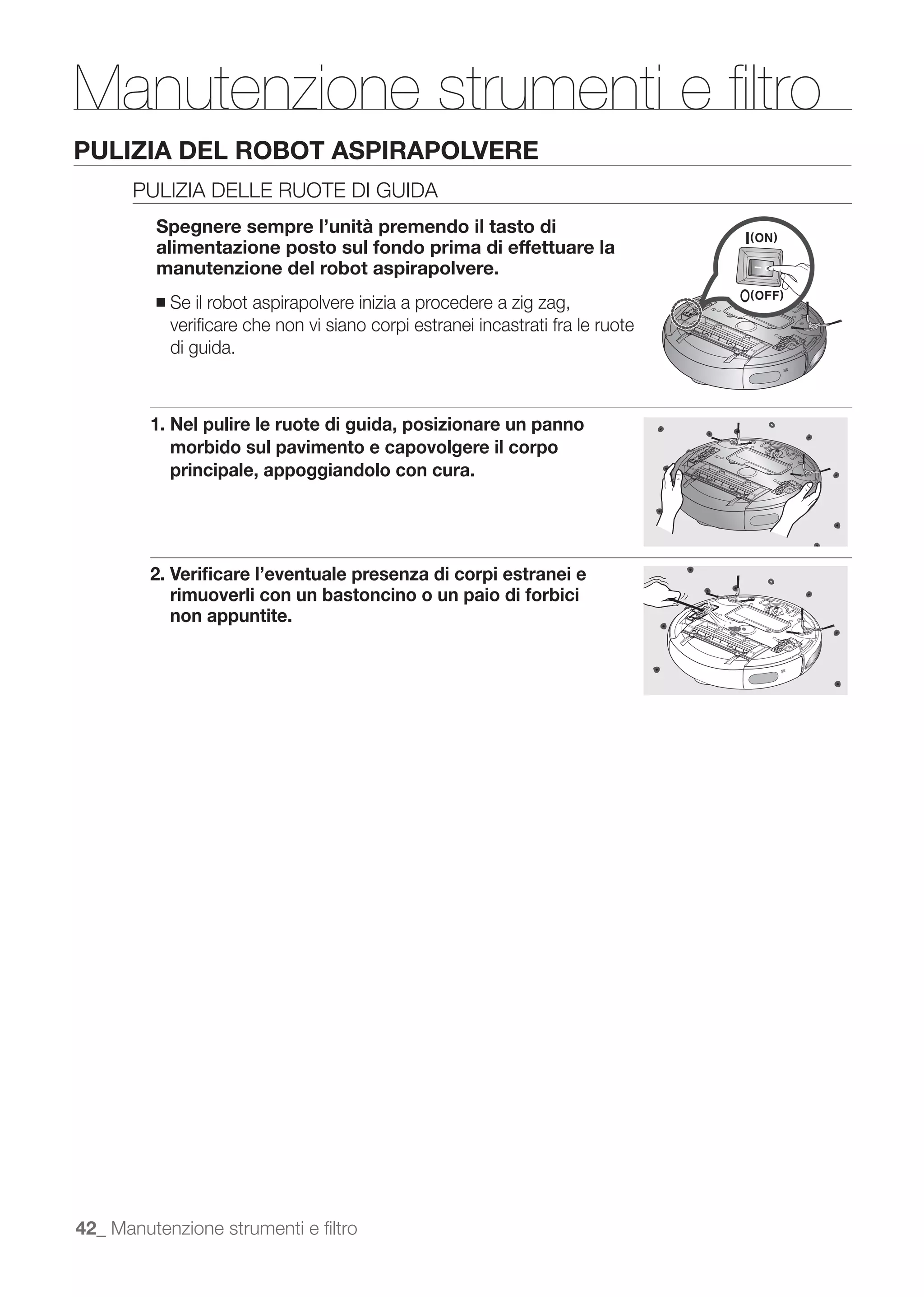 Manutenzione strumenti e ﬁltro
PULIZIA DEL ROBOT ASPIRAPOLVERE
      PULIZIA DELLE RUOTE DI GUIDA
         Spegnere sempre l’unità premendo il tasto di
         alimentazione posto sul fondo prima di effettuare la
         manutenzione del robot aspirapolvere.
         ■   Se il robot aspirapolvere inizia a procedere a zig zag,
             veriﬁcare che non vi siano corpi estranei incastrati fra le ruote
             di guida.



         1. Nel pulire le ruote di guida, posizionare un panno
            morbido sul pavimento e capovolgere il corpo
            principale, appoggiandolo con cura.




         2. Veriﬁcare l’eventuale presenza di corpi estranei e
            rimuoverli con un bastoncino o un paio di forbici
            non appuntite.




42_ Manutenzione strumenti e ﬁltro
 