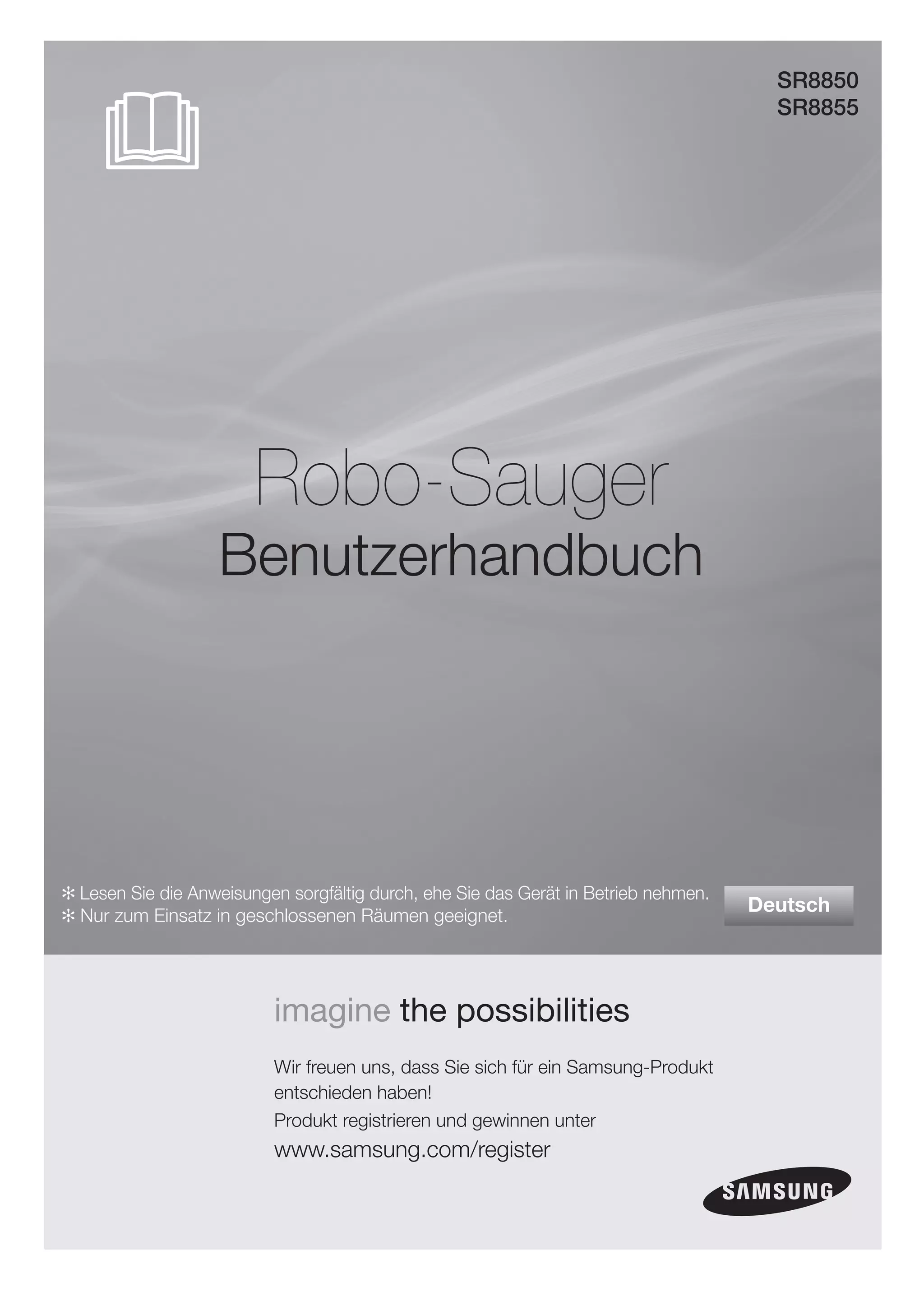 SR8850
                                                                                       SR8855




                        Robo-Sauger
                   Benutzerhandbuch




✻ Lesen Sie die Anweisungen sorgfältig durch, ehe Sie das Gerät in Betrieb nehmen.
✻ Nur zum Einsatz in geschlossenen Räumen geeignet.
                                                                                     Deutsch




                          imagine the possibilities
                          Wir freuen uns, dass Sie sich für ein Samsung-Produkt
                          entschieden haben!
                          Produkt registrieren und gewinnen unter
                          www.samsung.com/register
 