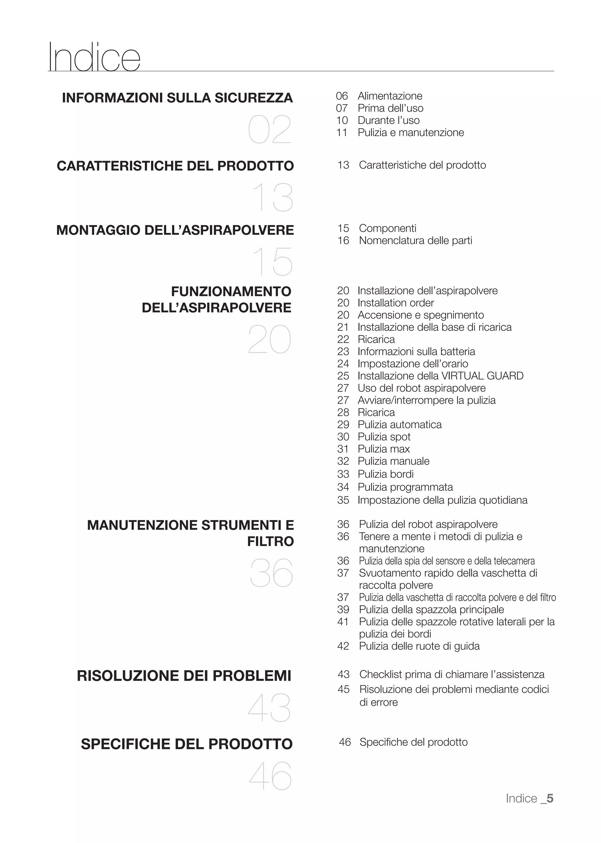 Indice
INFORMAZIONI SULLA SICUREZZA   06   Alimentazione
                               07   Prima dell’uso

                      02       10
                               11
                                    Durante l’uso
                                    Pulizia e manutenzione


CARATTERISTICHE DEL PRODOTTO   13 Caratteristiche del prodotto


                      13
MONTAGGIO DELL’ASPIRAPOLVERE   15 Componenti
                               16 Nomenclatura delle parti

                      15
             FUNZIONAMENTO     20   Installazione dell’aspirapolvere
                               20   Installation order
          DELL’ASPIRAPOLVERE   20   Accensione e spegnimento


                      20
                               21   Installazione della base di ricarica
                               22   Ricarica
                               23   Informazioni sulla batteria
                               24   Impostazione dell’orario
                               25   Installazione della VIRTUAL GUARD
                               27   Uso del robot aspirapolvere
                               27   Avviare/interrompere la pulizia
                               28   Ricarica
                               29   Pulizia automatica
                               30   Pulizia spot
                               31   Pulizia max
                               32   Pulizia manuale
                               33   Pulizia bordi
                               34   Pulizia programmata
                               35   Impostazione della pulizia quotidiana

   MANUTENZIONE STRUMENTI E    36 Pulizia del robot aspirapolvere
                               36 Tenere a mente i metodi di pulizia e
                     FILTRO       manutenzione


                      36
                               36 Pulizia della spia del sensore e della telecamera
                               37 Svuotamento rapido della vaschetta di
                                  raccolta polvere
                               37 Pulizia della vaschetta di raccolta polvere e del ﬁltro
                               39 Pulizia della spazzola principale
                               41 Pulizia delle spazzole rotative laterali per la
                                  pulizia dei bordi
                               42 Pulizia delle ruote di guida

  RISOLUZIONE DEI PROBLEMI     43 Checklist prima di chiamare l’assistenza
                               45 Risoluzione dei problemi mediante codici

                      43          di errore


  SPECIFICHE DEL PRODOTTO      46 Speciﬁche del prodotto



                      46                                                   Indice _5
 