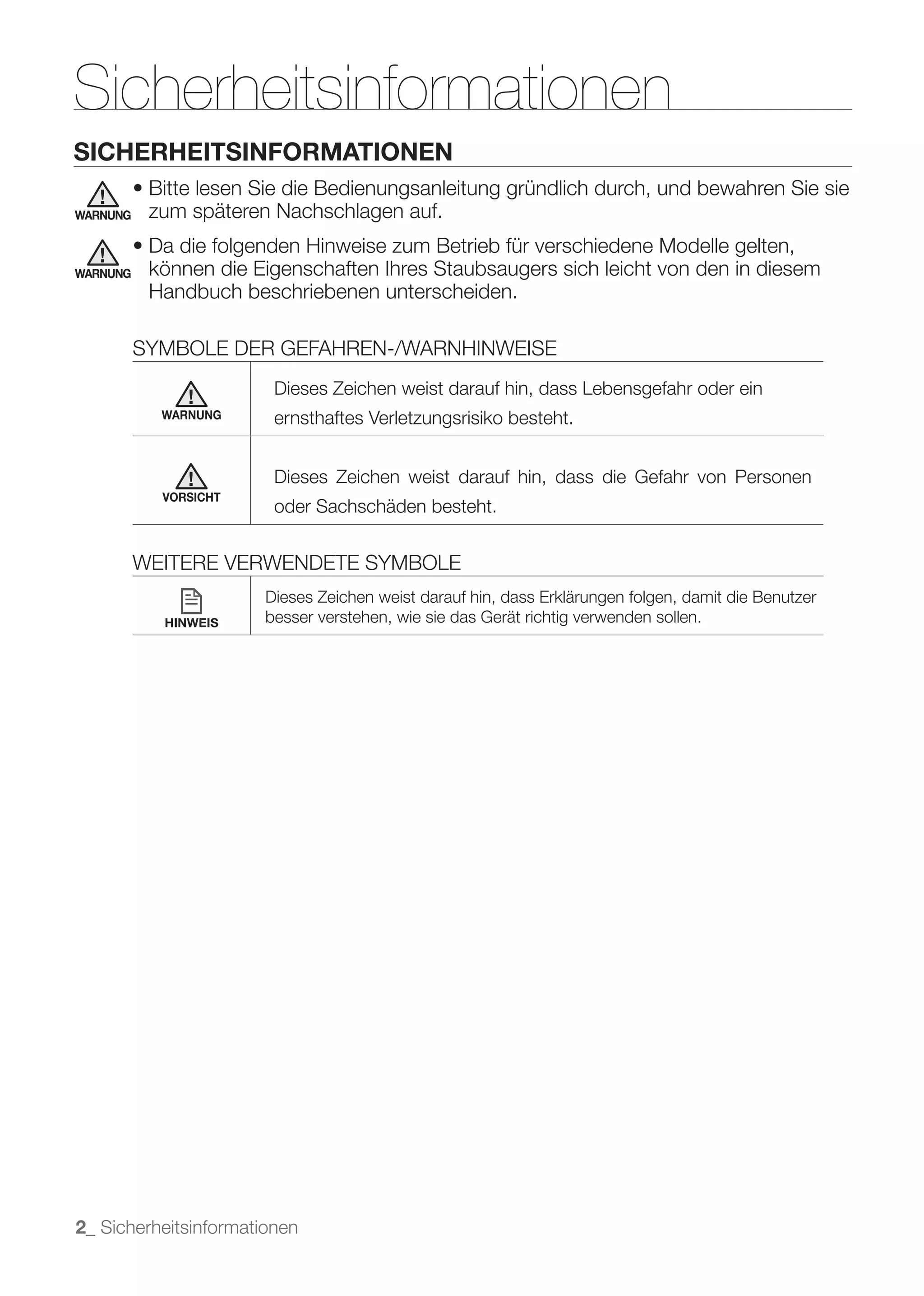 Sicherheitsinformationen
SICHERHEITSINFORMATIONEN

WARNUNG    zum späteren Nachschlagen auf.

WARNUNG    können die Eigenschaften Ihres Staubsaugers sich leicht von den in diesem
           Handbuch beschriebenen unterscheiden.

          SYMBOLE DER GEFAHREN-/WARNHINWEISE
                        Dieses Zeichen weist darauf hin, dass Lebensgefahr oder ein
            WARNUNG     ernsthaftes Verletzungsrisiko besteht.


                        Dieses Zeichen weist darauf hin, dass die Gefahr von Personen
            VORSICHT
                        oder Sachschäden besteht.


          WEITERE VERWENDETE SYMBOLE
                       Dieses Zeichen weist darauf hin, dass Erklärungen folgen, damit die Benutzer
            HINWEIS    besser verstehen, wie sie das Gerät richtig verwenden sollen.




2_ Sicherheitsinformationen
 