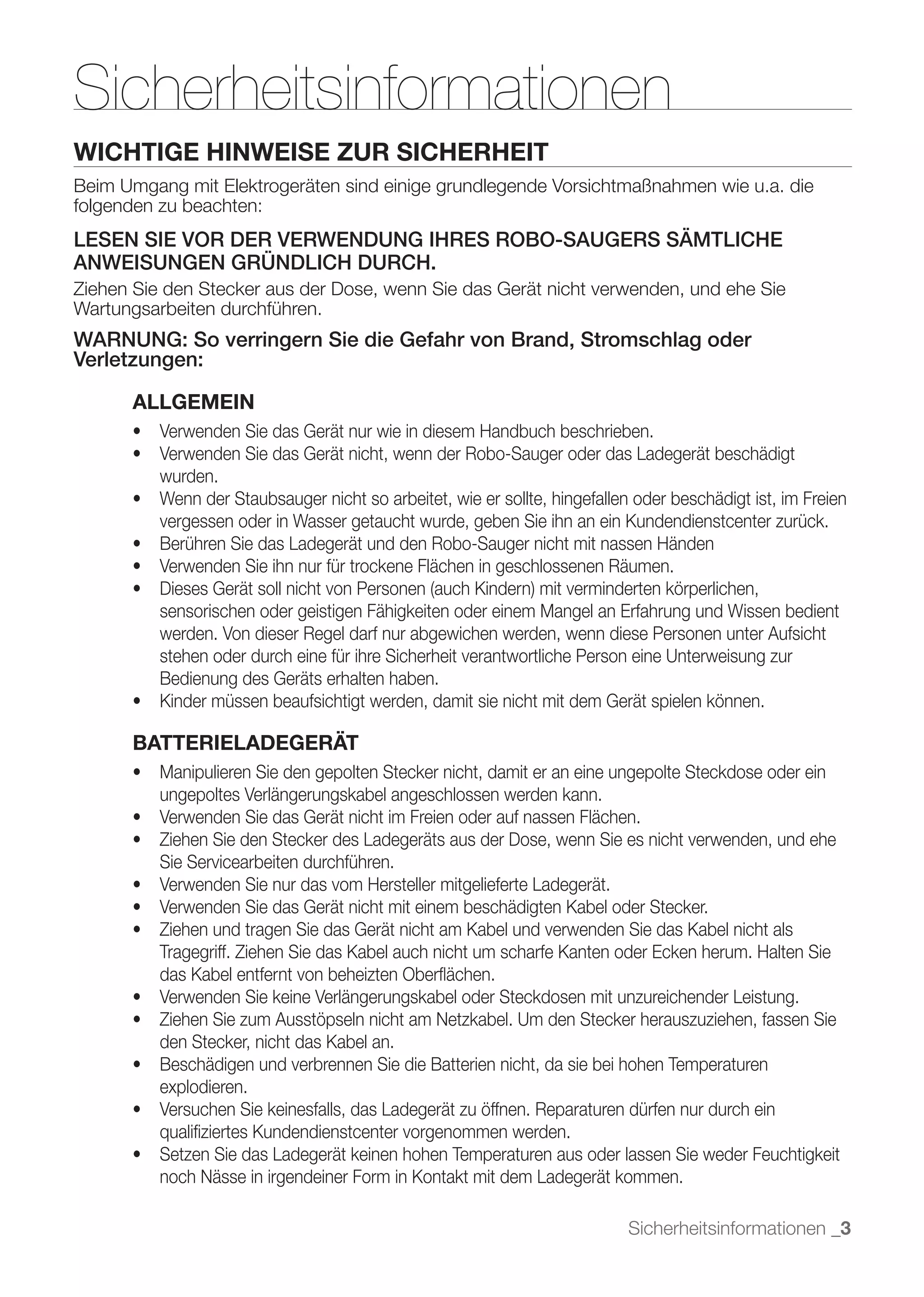 Sicherheitsinformationen
WICHTIGE HINWEISE ZUR SICHERHEIT
Beim Umgang mit Elektrogeräten sind einige grundlegende Vorsichtmaßnahmen wie u.a. die
folgenden zu beachten:
LESEN SIE VOR DER VERWENDUNG IHRES ROBO-SAUGERS SÄMTLICHE
ANWEISUNGEN GRÜNDLICH DURCH.
Ziehen Sie den Stecker aus der Dose, wenn Sie das Gerät nicht verwenden, und ehe Sie
Wartungsarbeiten durchführen.
WARNUNG: So verringern Sie die Gefahr von Brand, Stromschlag oder
Verletzungen:

      ALLGEMEIN


          wurden.

          vergessen oder in Wasser getaucht wurde, geben Sie ihn an ein Kundendienstcenter zurück.



          sensorischen oder geistigen Fähigkeiten oder einem Mangel an Erfahrung und Wissen bedient
          werden. Von dieser Regel darf nur abgewichen werden, wenn diese Personen unter Aufsicht
          stehen oder durch eine für ihre Sicherheit verantwortliche Person eine Unterweisung zur
          Bedienung des Geräts erhalten haben.


      BATTERIELADEGERÄT

          ungepoltes Verlängerungskabel angeschlossen werden kann.


          Sie Servicearbeiten durchführen.



          Tragegriff. Ziehen Sie das Kabel auch nicht um scharfe Kanten oder Ecken herum. Halten Sie
          das Kabel entfernt von beheizten Oberﬂächen.


          den Stecker, nicht das Kabel an.

          explodieren.

          qualiﬁziertes Kundendienstcenter vorgenommen werden.

          noch Nässe in irgendeiner Form in Kontakt mit dem Ladegerät kommen.

                                                                        Sicherheitsinformationen _3
 