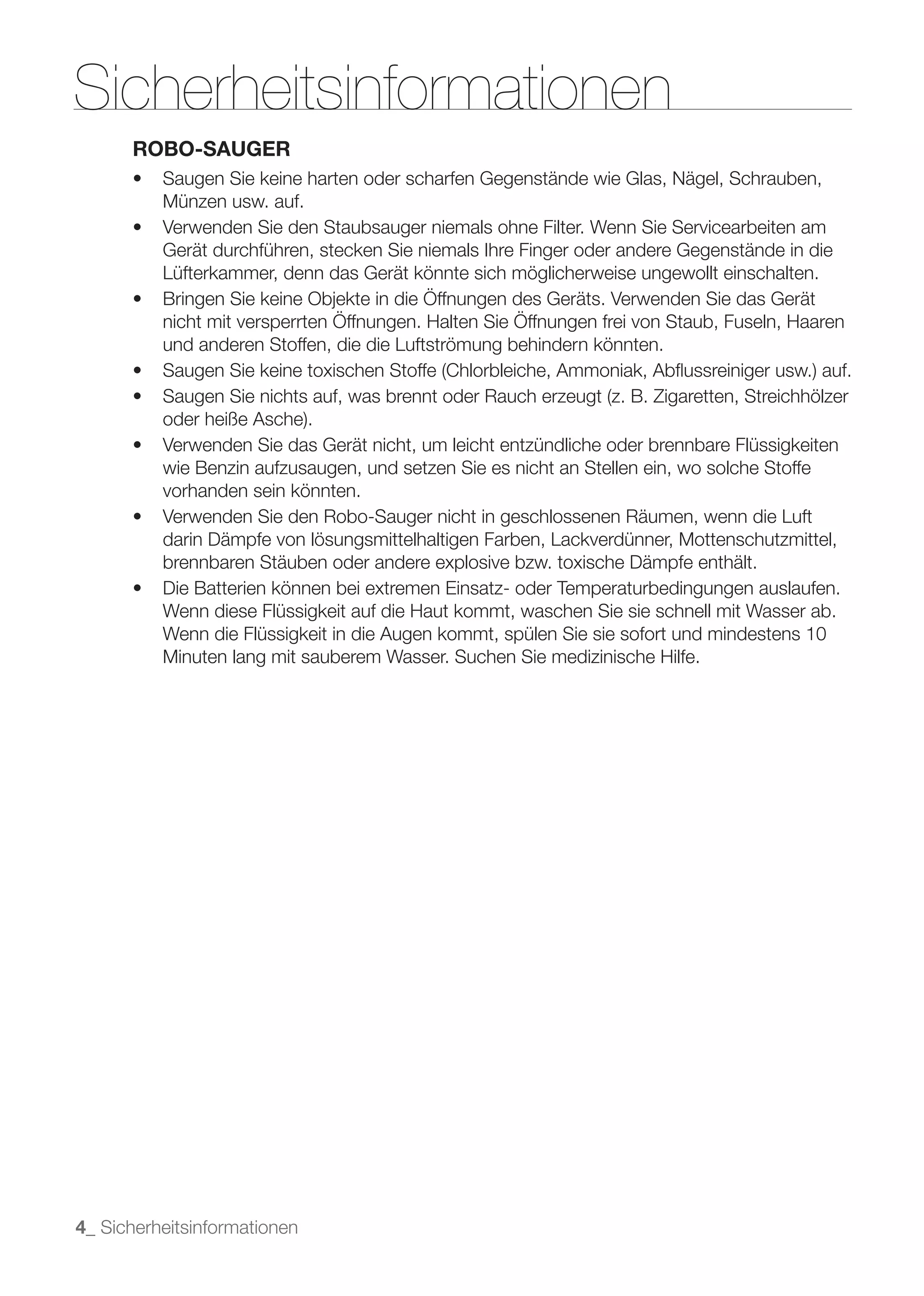 Sicherheitsinformationen
      ROBO-SAUGER

          Münzen usw. auf.

          Gerät durchführen, stecken Sie niemals Ihre Finger oder andere Gegenstände in die
          Lüfterkammer, denn das Gerät könnte sich möglicherweise ungewollt einschalten.


          und anderen Stoffen, die die Luftströmung behindern könnten.




          wie Benzin aufzusaugen, und setzen Sie es nicht an Stellen ein, wo solche Stoffe
          vorhanden sein könnten.

          darin Dämpfe von lösungsmittelhaltigen Farben, Lackverdünner, Mottenschutzmittel,
          brennbaren Stäuben oder andere explosive bzw. toxische Dämpfe enthält.

          Wenn diese Flüssigkeit auf die Haut kommt, waschen Sie sie schnell mit Wasser ab.
          Wenn die Flüssigkeit in die Augen kommt, spülen Sie sie sofort und mindestens 10
          Minuten lang mit sauberem Wasser. Suchen Sie medizinische Hilfe.




4_ Sicherheitsinformationen
 