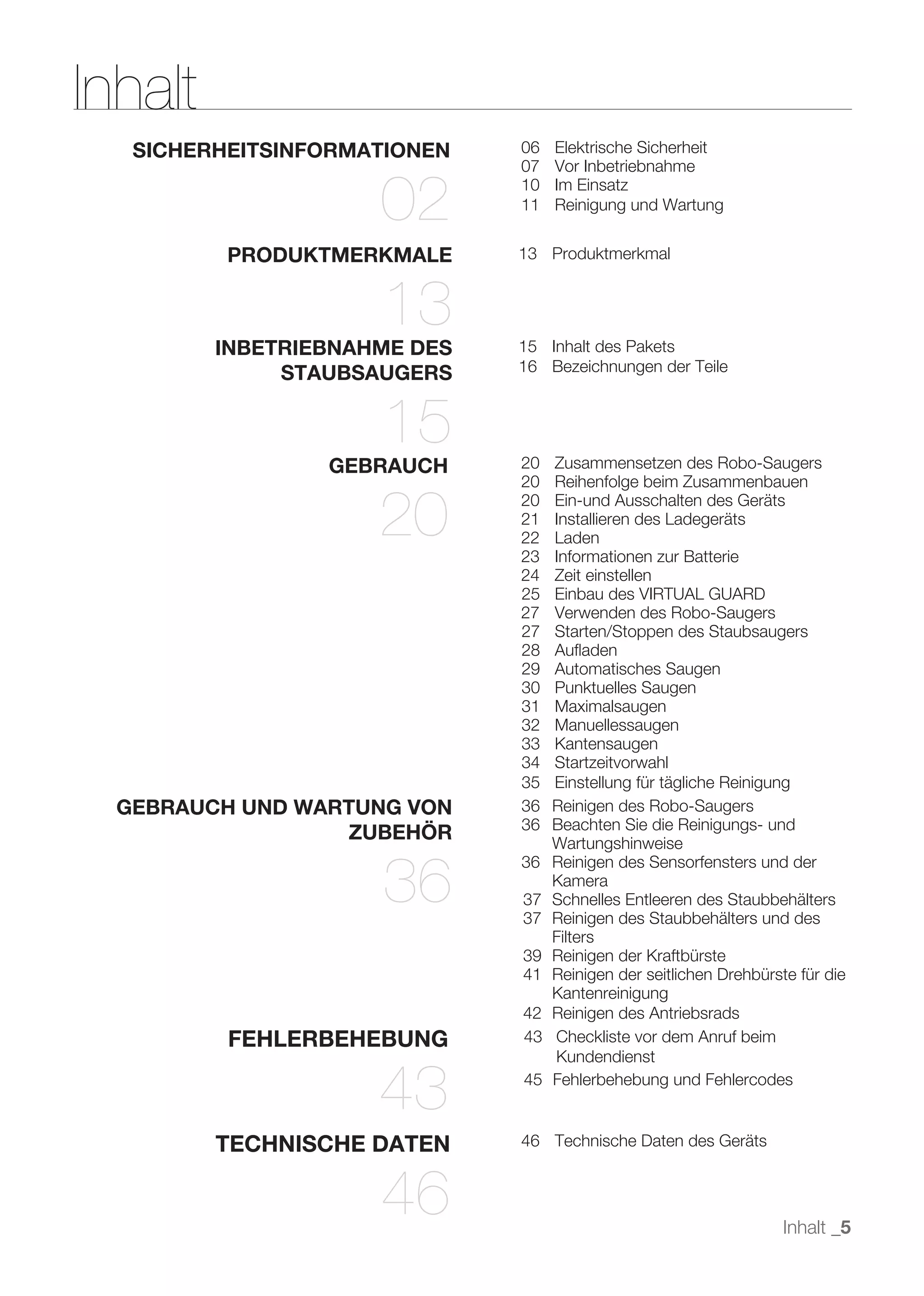 Inhalt
   SICHERHEITSINFORMATIONEN   06   Elektrische Sicherheit
                              07   Vor Inbetriebnahme

                     02       10
                              11
                                   Im Einsatz
                                   Reinigung und Wartung


          PRODUKTMERKMALE     13 Produktmerkmal


                     13
         INBETRIEBNAHME DES   15 Inhalt des Pakets
              STAUBSAUGERS    16 Bezeichnungen der Teile



                     15
                 GEBRAUCH     20   Zusammensetzen des Robo-Saugers
                              20   Reihenfolge beim Zusammenbauen

                     20       20
                              21
                              22
                              23
                                   Ein-und Ausschalten des Geräts
                                   Installieren des Ladegeräts
                                   Laden
                                   Informationen zur Batterie
                              24   Zeit einstellen
                              25   Einbau des VIRTUAL GUARD
                              27   Verwenden des Robo-Saugers
                              27   Starten/Stoppen des Staubsaugers
                              28   Auﬂaden
                              29   Automatisches Saugen
                              30   Punktuelles Saugen
                              31   Maximalsaugen
                              32   Manuellessaugen
                              33   Kantensaugen
                              34   Startzeitvorwahl
                              35   Einstellung für tägliche Reinigung
  GEBRAUCH UND WARTUNG VON    36   Reinigen des Robo-Saugers
                              36   Beachten Sie die Reinigungs- und
                  ZUBEHÖR          Wartungshinweise


                     36
                              36   Reinigen des Sensorfensters und der
                                   Kamera
                              37   Schnelles Entleeren des Staubbehälters
                              37   Reinigen des Staubbehälters und des
                                   Filters
                              39   Reinigen der Kraftbürste
                              41   Reinigen der seitlichen Drehbürste für die
                                   Kantenreinigung
                              42   Reinigen des Antriebsrads
          FEHLERBEHEBUNG      43   Checkliste vor dem Anruf beim
                                   Kundendienst

                     43       45   Fehlerbehebung und Fehlercodes


         TECHNISCHE DATEN     46 Technische Daten des Geräts



                     46                                             Inhalt _5
 