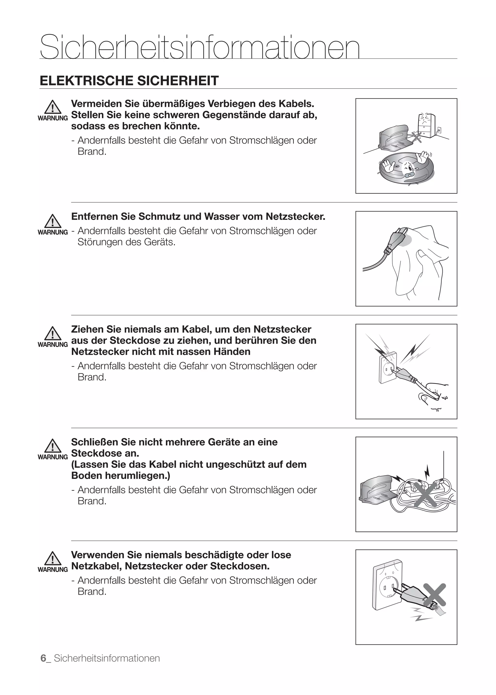 Sicherheitsinformationen
ELEKTRISCHE SICHERHEIT
          Vermeiden Sie übermäßiges Verbiegen des Kabels.
WARNUNG   Stellen Sie keine schweren Gegenstände darauf ab,
          sodass es brechen könnte.
          - Andernfalls besteht die Gefahr von Stromschlägen oder
            Brand.




          Entfernen Sie Schmutz und Wasser vom Netzstecker.
WARNUNG   - Andernfalls besteht die Gefahr von Stromschlägen oder
            Störungen des Geräts.




          Ziehen Sie niemals am Kabel, um den Netzstecker
WARNUNG   aus der Steckdose zu ziehen, und berühren Sie den
          Netzstecker nicht mit nassen Händen
          - Andernfalls besteht die Gefahr von Stromschlägen oder
            Brand.




          Schließen Sie nicht mehrere Geräte an eine
WARNUNG   Steckdose an.
          (Lassen Sie das Kabel nicht ungeschützt auf dem
          Boden herumliegen.)
          - Andernfalls besteht die Gefahr von Stromschlägen oder
            Brand.




          Verwenden Sie niemals beschädigte oder lose
WARNUNG   Netzkabel, Netzstecker oder Steckdosen.
          - Andernfalls besteht die Gefahr von Stromschlägen oder
            Brand.




6_ Sicherheitsinformationen
 