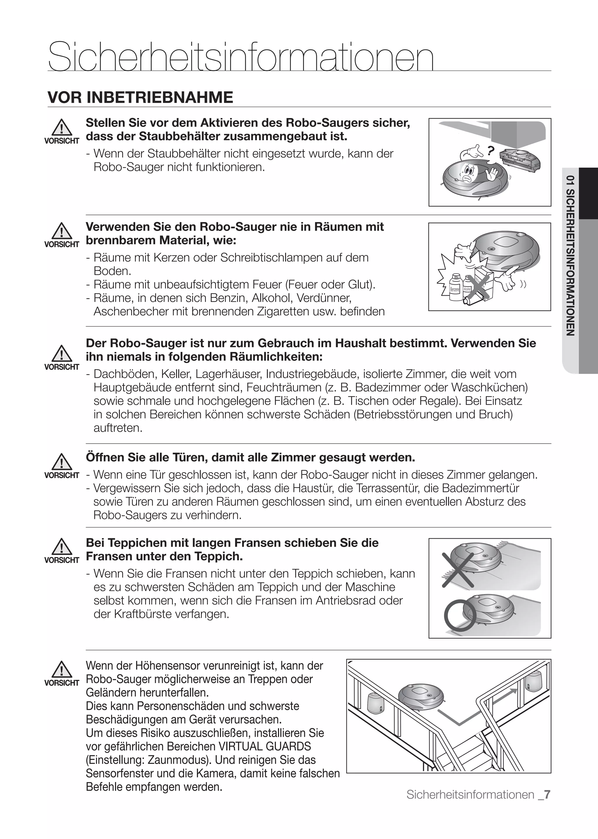 Sicherheitsinformationen
VOR INBETRIEBNAHME
           Stellen Sie vor dem Aktivieren des Robo-Saugers sicher,
VORSICHT   dass der Staubbehälter zusammengebaut ist.
           - Wenn der Staubbehälter nicht eingesetzt wurde, kann der
             Robo-Sauger nicht funktionieren.




                                                                                                      01 SICHERHEITSINFORMATIONEN
           Verwenden Sie den Robo-Sauger nie in Räumen mit
VORSICHT   brennbarem Material, wie:
           - Räume mit Kerzen oder Schreibtischlampen auf dem
             Boden.

           - Räume, in denen sich Benzin, Alkohol, Verdünner,
             Aschenbecher mit brennenden Zigaretten usw. beﬁnden

           Der Robo-Sauger ist nur zum Gebrauch im Haushalt bestimmt. Verwenden Sie
           ihn niemals in folgenden Räumlichkeiten:
VORSICHT
           - Dachböden, Keller, Lagerhäuser, Industriegebäude, isolierte Zimmer, die weit vom



            auftreten.

           Öffnen Sie alle Türen, damit alle Zimmer gesaugt werden.
VORSICHT   - Wenn eine Tür geschlossen ist, kann der Robo-Sauger nicht in dieses Zimmer gelangen.

            sowie Türen zu anderen Räumen geschlossen sind, um einen eventuellen Absturz des
            Robo-Saugers zu verhindern.

           Bei Teppichen mit langen Fransen schieben Sie die
VORSICHT   Fransen unter den Teppich.
           - Wenn Sie die Fransen nicht unter den Teppich schieben, kann
             es zu schwersten Schäden am Teppich und der Maschine
             selbst kommen, wenn sich die Fransen im Antriebsrad oder
             der Kraftbürste verfangen.



           Wenn der Höhensensor verunreinigt ist, kann der
VORSICHT   Robo-Sauger möglicherweise an Treppen oder
           Geländern herunterfallen.
           Dies kann Personenschäden und schwerste
           Beschädigungen am Gerät verursachen.
           Um dieses Risiko auszuschließen, installieren Sie
           vor gefährlichen Bereichen VIRTUAL GUARDS
           (Einstellung: Zaunmodus). Und reinigen Sie das
           Sensorfenster und die Kamera, damit keine falschen
           Befehle empfangen werden.
                                                                        Sicherheitsinformationen _7
 