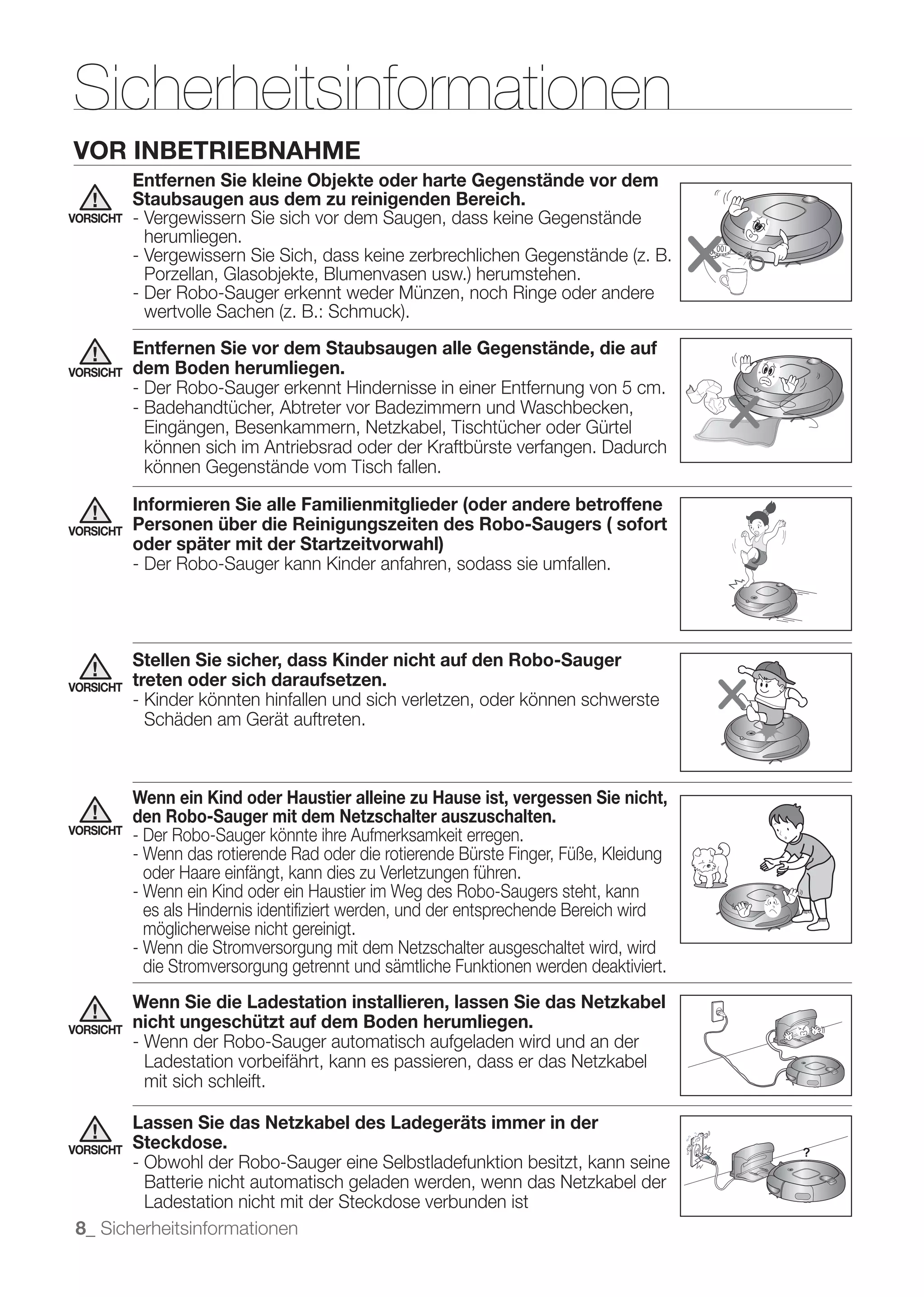 Sicherheitsinformationen
VOR INBETRIEBNAHME
           Entfernen Sie kleine Objekte oder harte Gegenstände vor dem
           Staubsaugen aus dem zu reinigenden Bereich.
VORSICHT   - Vergewissern Sie sich vor dem Saugen, dass keine Gegenstände
             herumliegen.


           - Der Robo-Sauger erkennt weder Münzen, noch Ringe oder andere

           Entfernen Sie vor dem Staubsaugen alle Gegenstände, die auf
VORSICHT   dem Boden herumliegen.
           - Der Robo-Sauger erkennt Hindernisse in einer Entfernung von 5 cm.
           - Badehandtücher, Abtreter vor Badezimmern und Waschbecken,
             Eingängen, Besenkammern, Netzkabel, Tischtücher oder Gürtel
             können sich im Antriebsrad oder der Kraftbürste verfangen. Dadurch
             können Gegenstände vom Tisch fallen.

           Informieren Sie alle Familienmitglieder (oder andere betroffene
VORSICHT   Personen über die Reinigungszeiten des Robo-Saugers ( sofort
           oder später mit der Startzeitvorwahl)
           - Der Robo-Sauger kann Kinder anfahren, sodass sie umfallen.




           Stellen Sie sicher, dass Kinder nicht auf den Robo-Sauger
VORSICHT   treten oder sich daraufsetzen.
           - Kinder könnten hinfallen und sich verletzen, oder können schwerste
             Schäden am Gerät auftreten.



           Wenn ein Kind oder Haustier alleine zu Hause ist, vergessen Sie nicht,
           den Robo-Sauger mit dem Netzschalter auszuschalten.
VORSICHT
           - Der Robo-Sauger könnte ihre Aufmerksamkeit erregen.
           - Wenn das rotierende Rad oder die rotierende Bürste Finger, Füße, Kleidung
             oder Haare einfängt, kann dies zu Verletzungen führen.
           - Wenn ein Kind oder ein Haustier im Weg des Robo-Saugers steht, kann
             es als Hindernis identiﬁziert werden, und der entsprechende Bereich wird
             möglicherweise nicht gereinigt.
           - Wenn die Stromversorgung mit dem Netzschalter ausgeschaltet wird, wird
             die Stromversorgung getrennt und sämtliche Funktionen werden deaktiviert.
           Wenn Sie die Ladestation installieren, lassen Sie das Netzkabel
VORSICHT   nicht ungeschützt auf dem Boden herumliegen.
           - Wenn der Robo-Sauger automatisch aufgeladen wird und an der
             Ladestation vorbeifährt, kann es passieren, dass er das Netzkabel
             mit sich schleift.

        Lassen Sie das Netzkabel des Ladegeräts immer in der
VORSICHTSteckdose.
        - Obwohl der Robo-Sauger eine Selbstladefunktion besitzt, kann seine
          Batterie nicht automatisch geladen werden, wenn das Netzkabel der
          Ladestation nicht mit der Steckdose verbunden ist
 8_ Sicherheitsinformationen
 