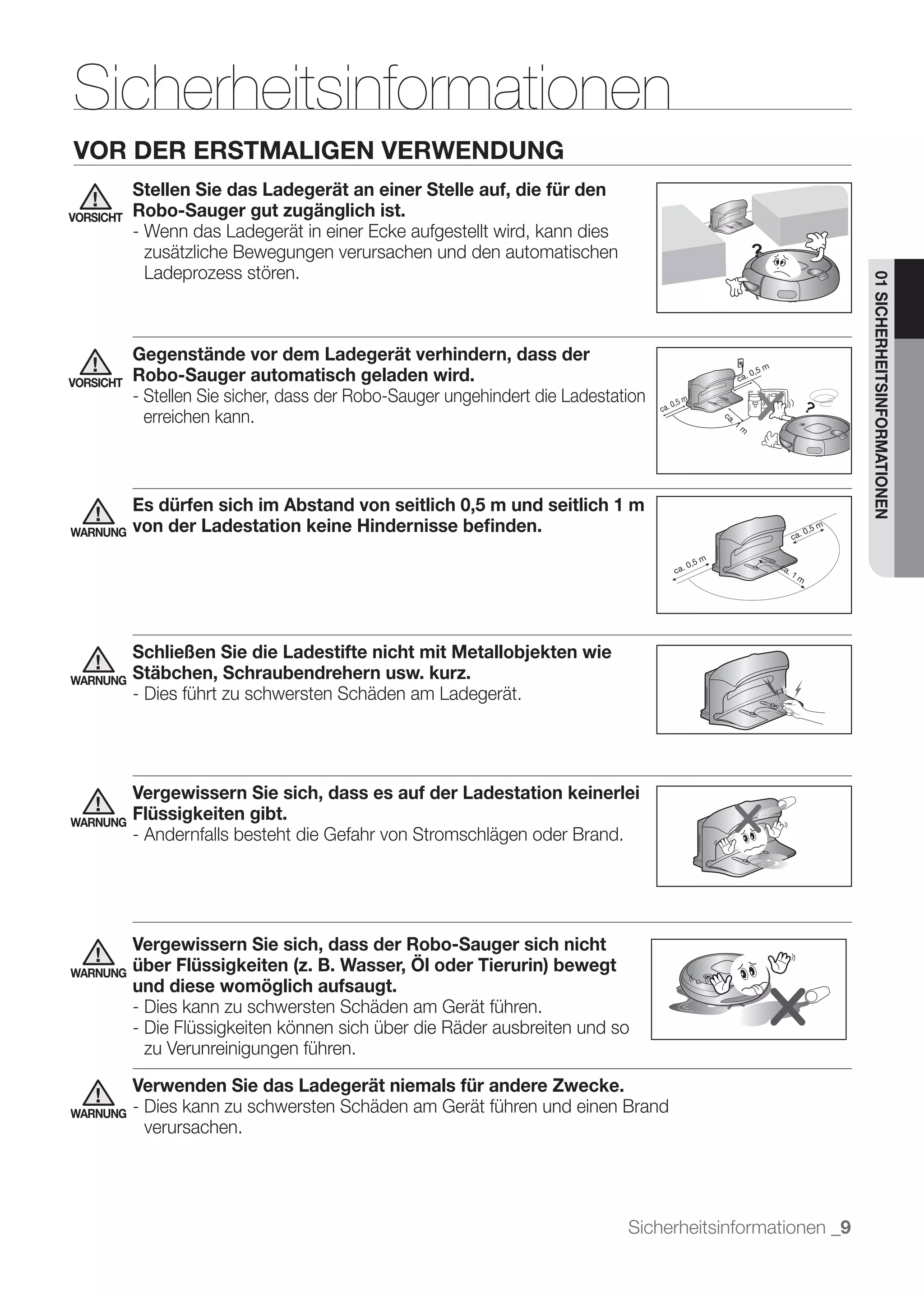 Sicherheitsinformationen
VOR DER ERSTMALIGEN VERWENDUNG
           Stellen Sie das Ladegerät an einer Stelle auf, die für den
VORSICHT   Robo-Sauger gut zugänglich ist.
           - Wenn das Ladegerät in einer Ecke aufgestellt wird, kann dies
             zusätzliche Bewegungen verursachen und den automatischen
             Ladeprozess stören.




                                                                                                            01 SICHERHEITSINFORMATIONEN
           Gegenstände vor dem Ladegerät verhindern, dass der
VORSICHT   Robo-Sauger automatisch geladen wird.
           - Stellen Sie sicher, dass der Robo-Sauger ungehindert die Ladestation
             erreichen kann.



           Es dürfen sich im Abstand von seitlich 0,5 m und seitlich 1 m
WARNUNG    von der Ladestation keine Hindernisse beﬁnden.




           Schließen Sie die Ladestifte nicht mit Metallobjekten wie
WARNUNG    Stäbchen, Schraubendrehern usw. kurz.
           - Dies führt zu schwersten Schäden am Ladegerät.




           Vergewissern Sie sich, dass es auf der Ladestation keinerlei
WARNUNG
           Flüssigkeiten gibt.
           - Andernfalls besteht die Gefahr von Stromschlägen oder Brand.




           Vergewissern Sie sich, dass der Robo-Sauger sich nicht
WARNUNG    über Flüssigkeiten (z. B. Wasser, Öl oder Tierurin) bewegt
           und diese womöglich aufsaugt.
           - Dies kann zu schwersten Schäden am Gerät führen.
           - Die Flüssigkeiten können sich über die Räder ausbreiten und so
             zu Verunreinigungen führen.
           Verwenden Sie das Ladegerät niemals für andere Zwecke.
WARNUNG    - Dies kann zu schwersten Schäden am Gerät führen und einen Brand
             verursachen.




                                                                              Sicherheitsinformationen _9
 