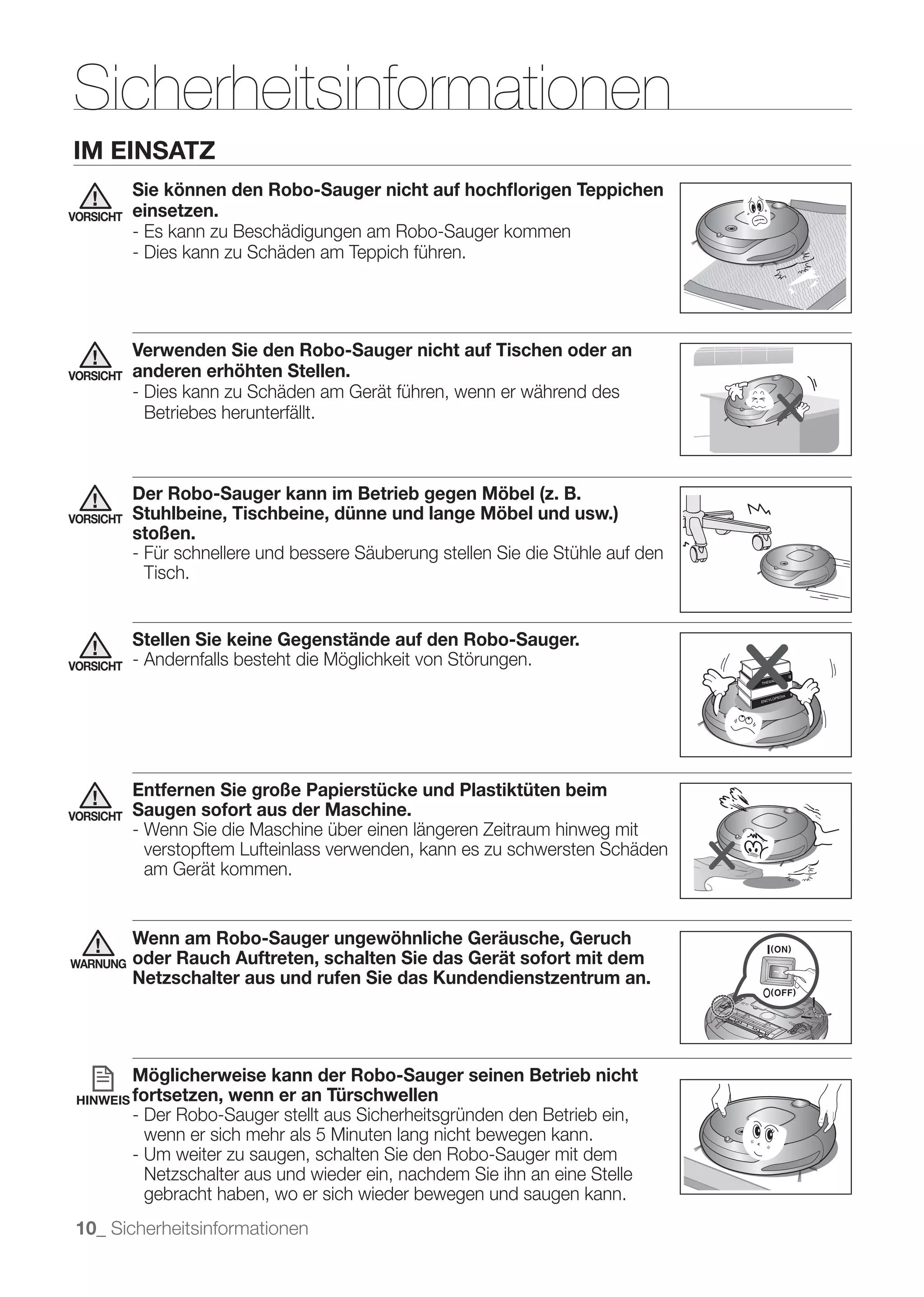 Sicherheitsinformationen
IM EINSATZ
           Sie können den Robo-Sauger nicht auf hochﬂorigen Teppichen
VORSICHT   einsetzen.
           - Es kann zu Beschädigungen am Robo-Sauger kommen
           - Dies kann zu Schäden am Teppich führen.




           Verwenden Sie den Robo-Sauger nicht auf Tischen oder an
VORSICHT   anderen erhöhten Stellen.
           - Dies kann zu Schäden am Gerät führen, wenn er während des
             Betriebes herunterfällt.



           Der Robo-Sauger kann im Betrieb gegen Möbel (z. B.
VORSICHT   Stuhlbeine, Tischbeine, dünne und lange Möbel und usw.)
           stoßen.
           - Für schnellere und bessere Säuberung stellen Sie die Stühle auf den
             Tisch.


           Stellen Sie keine Gegenstände auf den Robo-Sauger.
VORSICHT   - Andernfalls besteht die Möglichkeit von Störungen.




           Entfernen Sie große Papierstücke und Plastiktüten beim
VORSICHT   Saugen sofort aus der Maschine.
           - Wenn Sie die Maschine über einen längeren Zeitraum hinweg mit
             verstopftem Lufteinlass verwenden, kann es zu schwersten Schäden
             am Gerät kommen.


           Wenn am Robo-Sauger ungewöhnliche Geräusche, Geruch
WARNUNG    oder Rauch Auftreten, schalten Sie das Gerät sofort mit dem
           Netzschalter aus und rufen Sie das Kundendienstzentrum an.




           Möglicherweise kann der Robo-Sauger seinen Betrieb nicht
 HINWEIS fortsetzen,    wenn er an Türschwellen
           - Der Robo-Sauger stellt aus Sicherheitsgründen den Betrieb ein,
             wenn er sich mehr als 5 Minuten lang nicht bewegen kann.
           - Um weiter zu saugen, schalten Sie den Robo-Sauger mit dem
             Netzschalter aus und wieder ein, nachdem Sie ihn an eine Stelle
             gebracht haben, wo er sich wieder bewegen und saugen kann.
 10_ Sicherheitsinformationen
 
