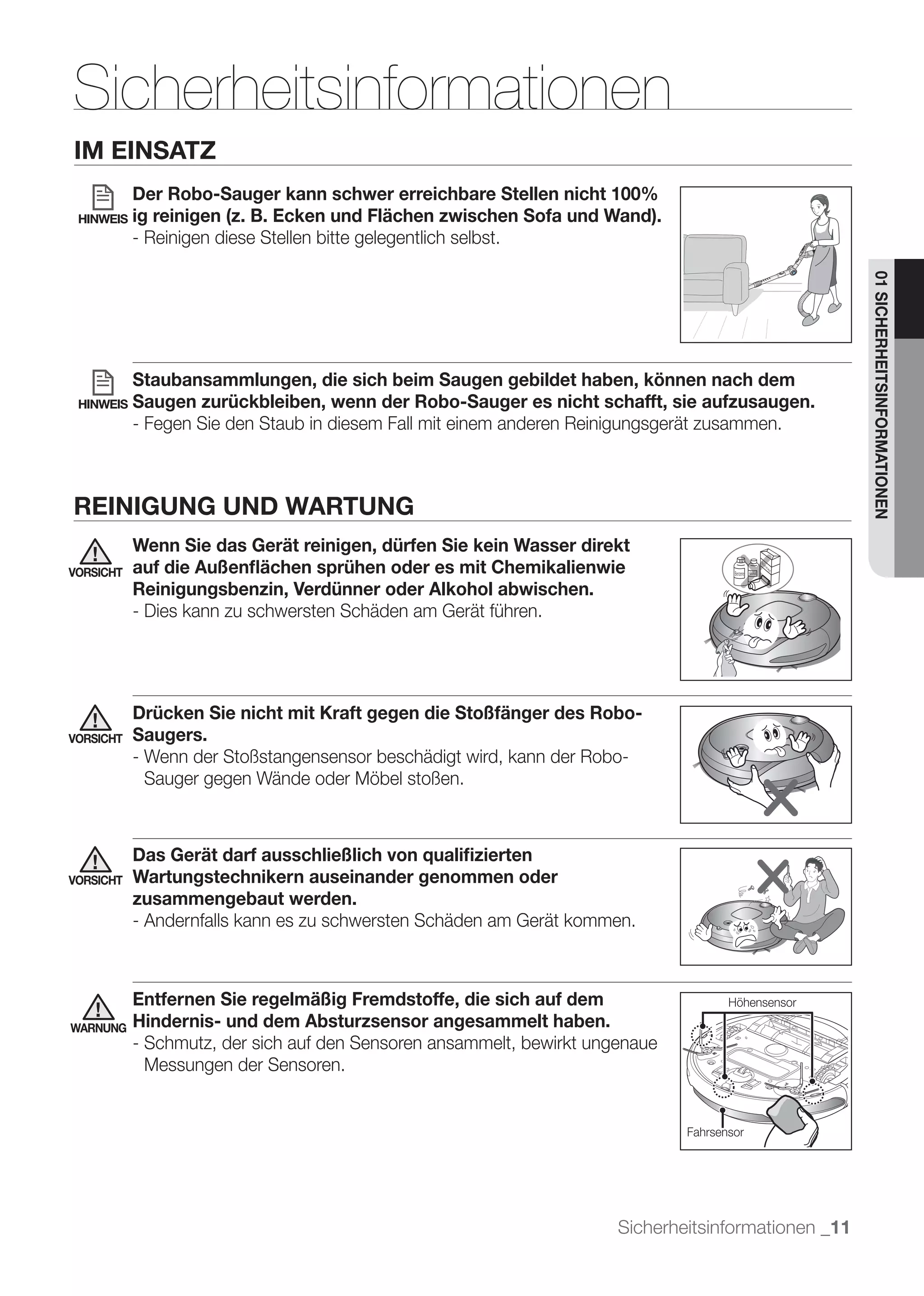 Sicherheitsinformationen
IM EINSATZ
           Der Robo-Sauger kann schwer erreichbare Stellen nicht 100%
 HINWEIS   ig reinigen (z. B. Ecken und Flächen zwischen Sofa und Wand).
           - Reinigen diese Stellen bitte gelegentlich selbst.




                                                                                                     01 SICHERHEITSINFORMATIONEN
           Staubansammlungen, die sich beim Saugen gebildet haben, können nach dem
 HINWEIS   Saugen zurückbleiben, wenn der Robo-Sauger es nicht schafft, sie aufzusaugen.
           - Fegen Sie den Staub in diesem Fall mit einem anderen Reinigungsgerät zusammen.



REINIGUNG UND WARTUNG
           Wenn Sie das Gerät reinigen, dürfen Sie kein Wasser direkt
VORSICHT   auf die Außenﬂächen sprühen oder es mit Chemikalienwie
           Reinigungsbenzin, Verdünner oder Alkohol abwischen.
           - Dies kann zu schwersten Schäden am Gerät führen.




           Drücken Sie nicht mit Kraft gegen die Stoßfänger des Robo-
VORSICHT   Saugers.
           - Wenn der Stoßstangensensor beschädigt wird, kann der Robo-
             Sauger gegen Wände oder Möbel stoßen.



           Das Gerät darf ausschließlich von qualiﬁzierten
VORSICHT   Wartungstechnikern auseinander genommen oder
           zusammengebaut werden.
           - Andernfalls kann es zu schwersten Schäden am Gerät kommen.



           Entfernen Sie regelmäßig Fremdstoffe, die sich auf dem                    Höhensensor

WARNUNG    Hindernis- und dem Absturzsensor angesammelt haben.
           - Schmutz, der sich auf den Sensoren ansammelt, bewirkt ungenaue
             Messungen der Sensoren.


                                                                              Fahrsensor




                                                                      Sicherheitsinformationen _11
 
