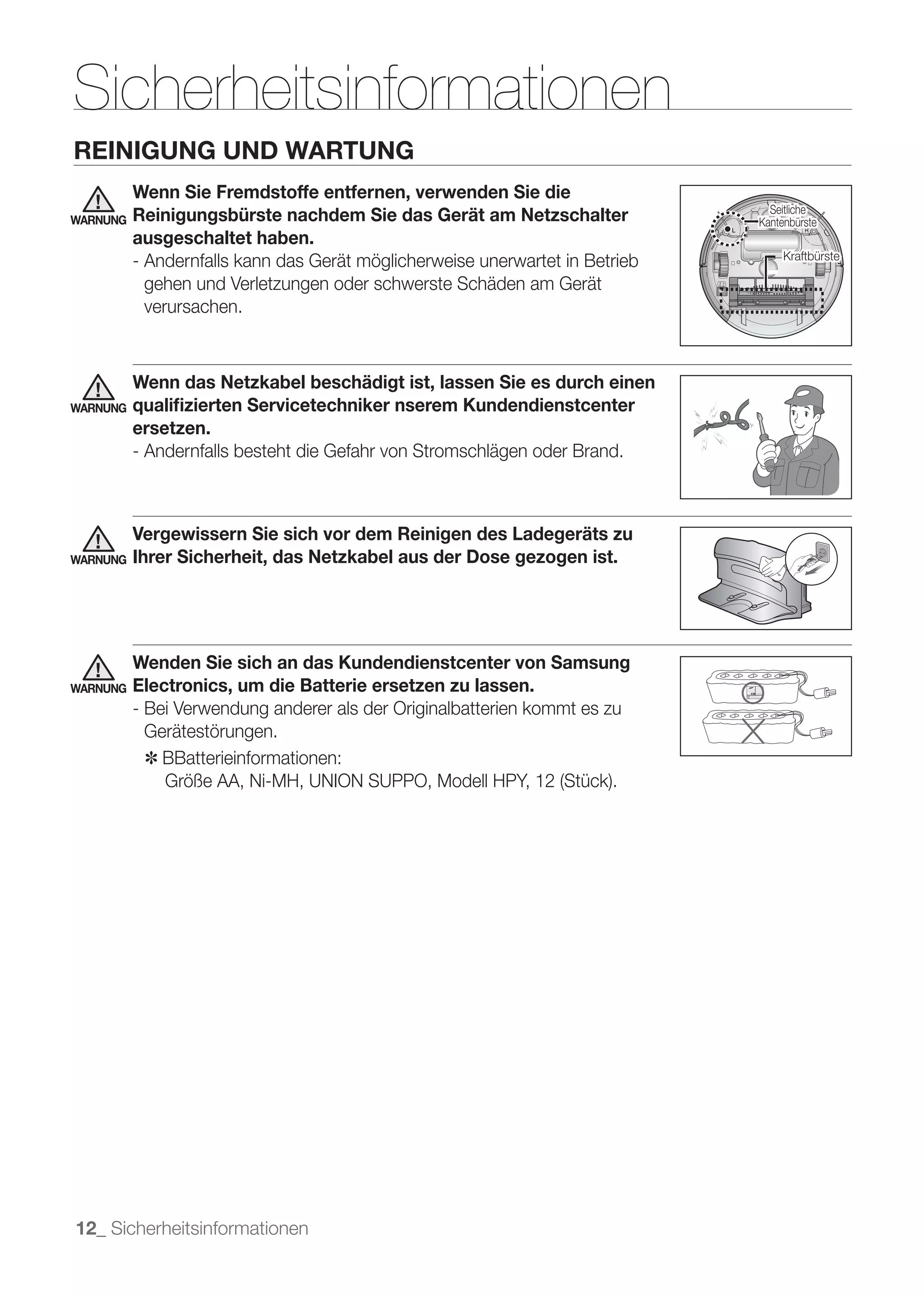 Sicherheitsinformationen
REINIGUNG UND WARTUNG
          Wenn Sie Fremdstoffe entfernen, verwenden Sie die
                                                                                Seitliche
WARNUNG   Reinigungsbürste nachdem Sie das Gerät am Netzschalter              Kantenbürste
          ausgeschaltet haben.
                                                                                   Kraftbürste
          - Andernfalls kann das Gerät möglicherweise unerwartet in Betrieb
            gehen und Verletzungen oder schwerste Schäden am Gerät
            verursachen.



          Wenn das Netzkabel beschädigt ist, lassen Sie es durch einen
WARNUNG   qualiﬁzierten Servicetechniker nserem Kundendienstcenter
          ersetzen.
          - Andernfalls besteht die Gefahr von Stromschlägen oder Brand.



          Vergewissern Sie sich vor dem Reinigen des Ladegeräts zu
WARNUNG   Ihrer Sicherheit, das Netzkabel aus der Dose gezogen ist.




          Wenden Sie sich an das Kundendienstcenter von Samsung
WARNUNG   Electronics, um die Batterie ersetzen zu lassen.
          - Bei Verwendung anderer als der Originalbatterien kommt es zu
            Gerätestörungen.
            ✽	 BBatterieinformationen:




12_ Sicherheitsinformationen
 