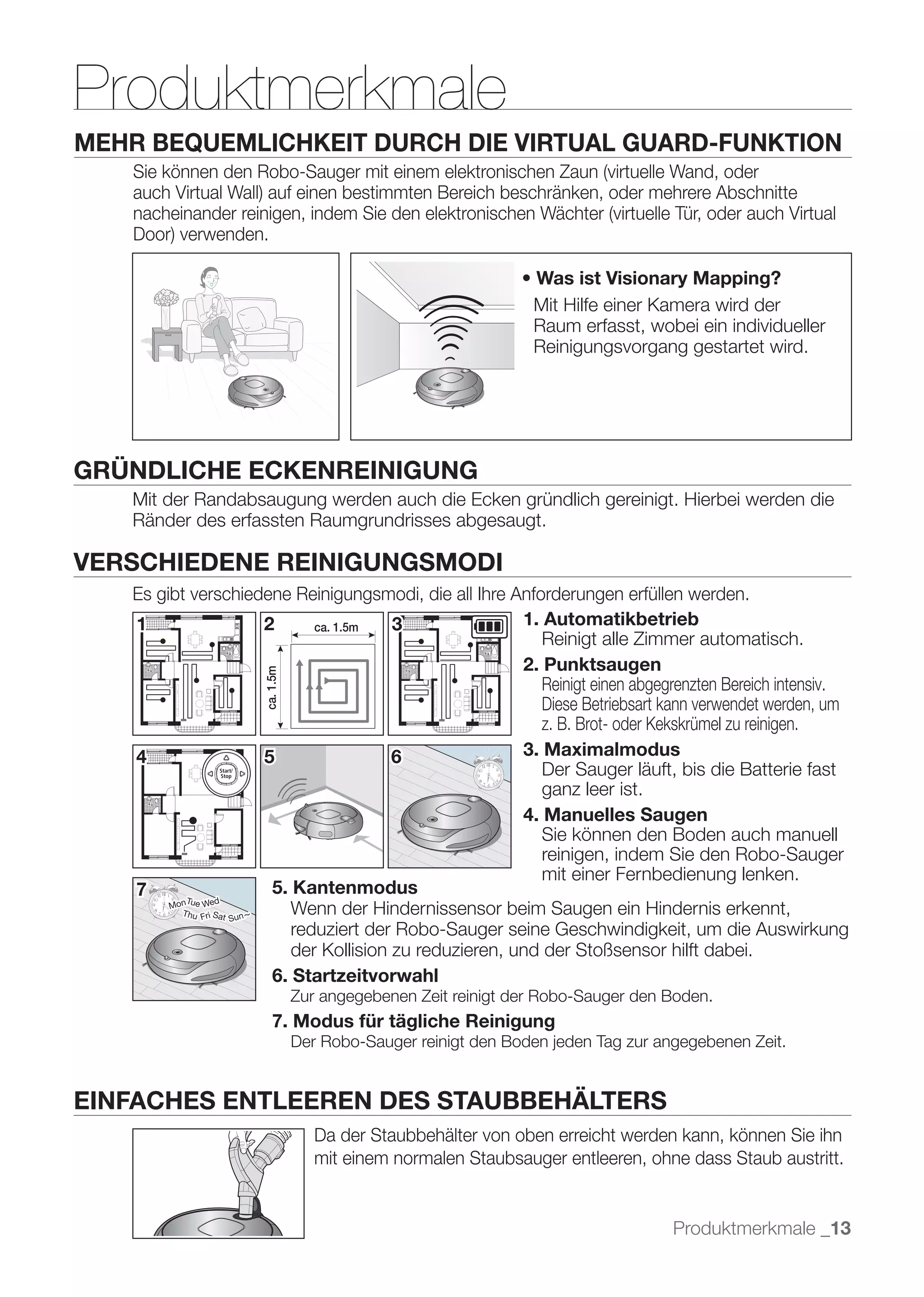 Produktmerkmale
MEHR BEQUEMLICHKEIT DURCH DIE VIRTUAL GUARD-FUNKTION




                                                                           Mit Hilfe einer Kamera wird der
                                                                           Raum erfasst, wobei ein individueller
                                                                           Reinigungsvorgang gestartet wird.




GRÜNDLICHE ECKENREINIGUNG
   Mit der Randabsaugung werden auch die Ecken gründlich gereinigt. Hierbei werden die
   Ränder des erfassten Raumgrundrisses abgesaugt.

VERSCHIEDENE REINIGUNGSMODI
   Es gibt verschiedene Reinigungsmodi, die all Ihre Anforderungen erfüllen werden.
   1                         2 Approximately 1.5 m 3
                                    ca. 1.5m                   1. Automatikbetrieb
                                                                  Reinigt alle Zimmer automatisch.
                                                               2. Punktsaugen
                      Approximately 1.5 m
                        ca. 1.5m




                                                                  Reinigt einen abgegrenzten Bereich intensiv.
                                                                  Diese Betriebsart kann verwendet werden, um
                                                                  z. B. Brot- oder Kekskrümel zu reinigen.
   4                         5                     6           3. Maximalmodus
                                                                  Der Sauger läuft, bis die Batterie fast
                                                                  ganz leer ist.
                                                               4. Manuelles Saugen
                                                                  Sie können den Boden auch manuell
                                                                  reinigen, indem Sie den Robo-Sauger
                                                                  mit einer Fernbedienung lenken.
   7                          5. Kantenmodus
          onTue Wed
        M
           Thu Fri Sat
                       Sun ~
                                 Wenn der Hindernissensor beim Saugen ein Hindernis erkennt,
                                 	 
                                 reduziert der Robo-Sauger seine Geschwindigkeit, um die Auswirkung
                                 der Kollision zu reduzieren, und der Stoßsensor hilft dabei.
                              6. Startzeitvorwahl
                                            Zur angegebenen Zeit reinigt der Robo-Sauger den Boden.
                                7. Modus für tägliche Reinigung



EINFACHES ENTLEEREN DES STAUBBEHÄLTERS
                                               Da der Staubbehälter von oben erreicht werden kann, können Sie ihn
                                               mit einem normalen Staubsauger entleeren, ohne dass Staub austritt.


                                                                                             Produktmerkmale _13
 