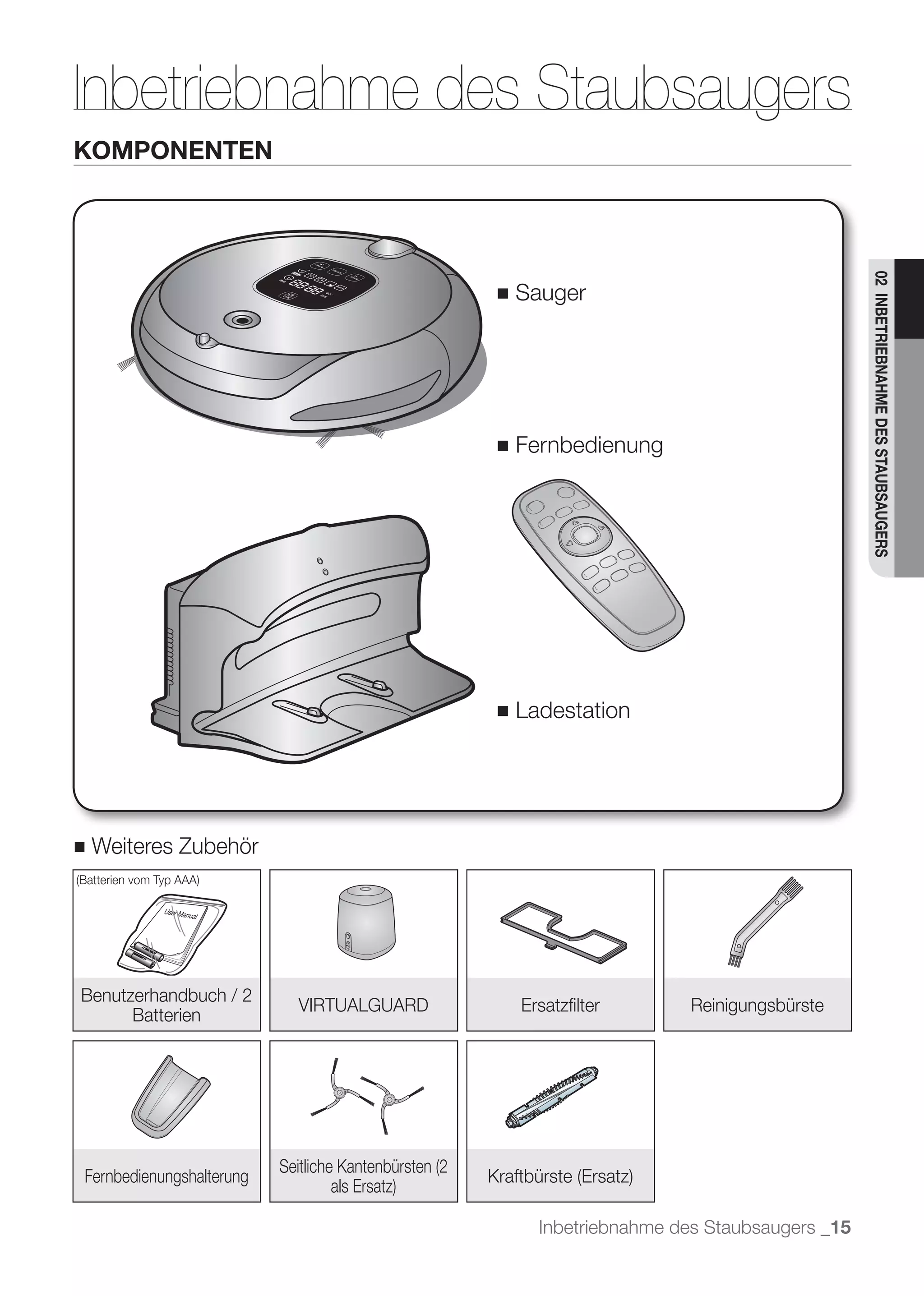 Inbetriebnahme des Staubsaugers
KOMPONENTEN




                                                                                     02 INBETRIEBNAHME DES STAUBSAUGERS
                                         ■   Sauger




                                         ■   Fernbedienung




                                         ■   Ladestation




■   Weiteres Zubehör




Benutzerhandbuch / 2
                          VIRTUALGUARD       Ersatzﬁlter        Reinigungsbürste
      Batterien




Fernbedienungshalterung

                                               Inbetriebnahme des Staubsaugers _15
 
