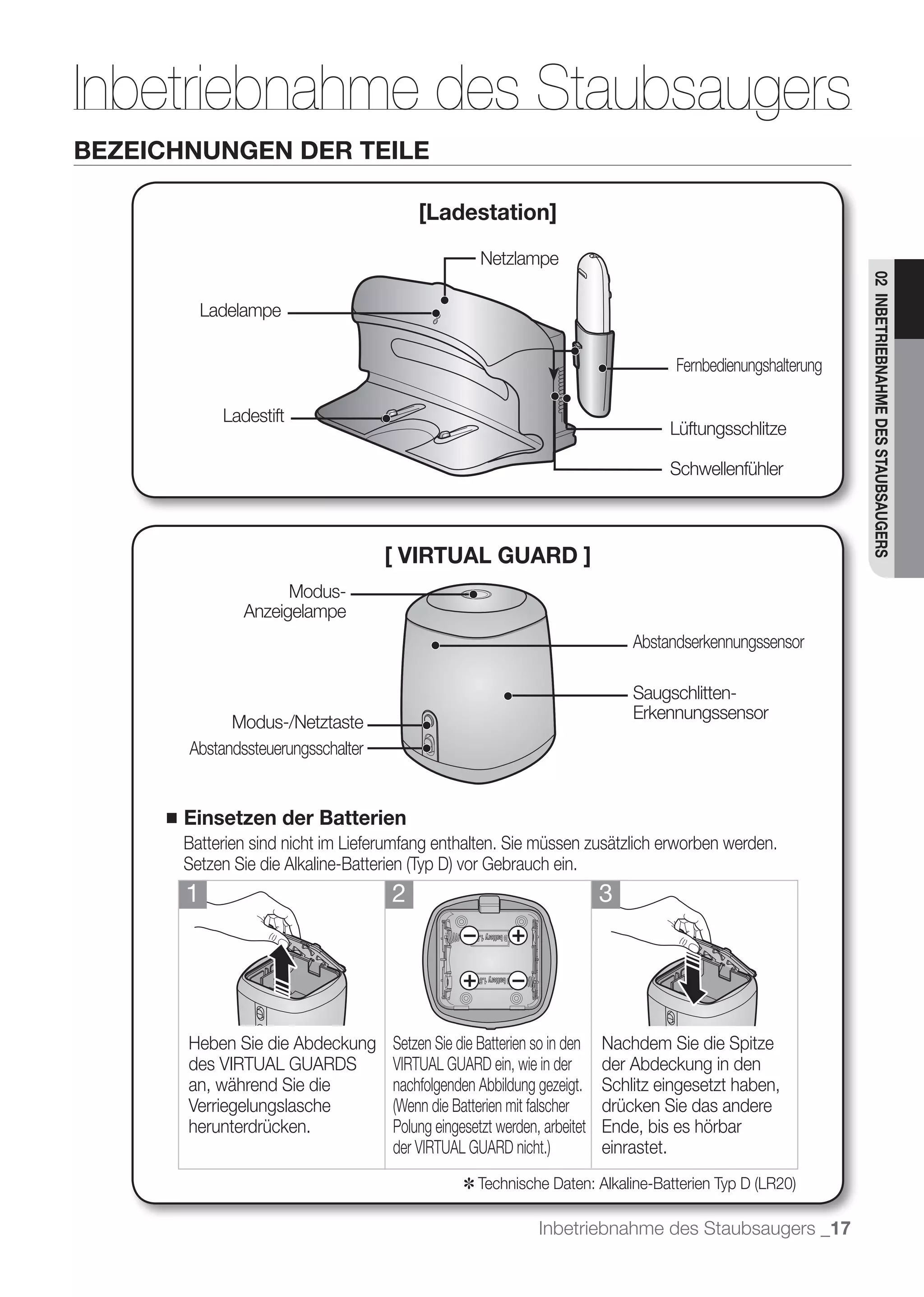 Inbetriebnahme des Staubsaugers
BEZEICHNUNGEN DER TEILE

                                           [Ladestation]
                                                       Netzlampe




                                                                                                                02 INBETRIEBNAHME DES STAUBSAUGERS
             Ladelampe

                                                                                      Fernbedienungshalterung

               Ladestift
                                                                                     Lüftungsschlitze

                                                                                     Schwellenfühler



                                      [ VIRTUAL GUARD ]
                        Modus-
                  Anzeigelampe
                                                                                Abstandserkennungssensor

                                                                                Saugschlitten-
                                                                                Erkennungssensor
               Modus-/Netztaste
         Abstandssteuerungsschalter


     ■   Einsetzen der Batterien
         Batterien sind nicht im Lieferumfang enthalten. Sie müssen zusätzlich erworben werden.

         1                             2                                    3




         Heben Sie die Abdeckung       Setzen Sie die Batterien so in den Nachdem Sie die Spitze
         des VIRTUAL GUARDS            VIRTUAL GUARD ein, wie in der      der Abdeckung in den
         an, während Sie die           nachfolgenden Abbildung gezeigt.   Schlitz eingesetzt haben,
         Verriegelungslasche                                              drücken Sie das andere
         herunterdrücken.              Polung eingesetzt werden, arbeitet Ende, bis es hörbar
                                                                          einrastet.
                                                   ✽

                                                                 Inbetriebnahme des Staubsaugers _17
 