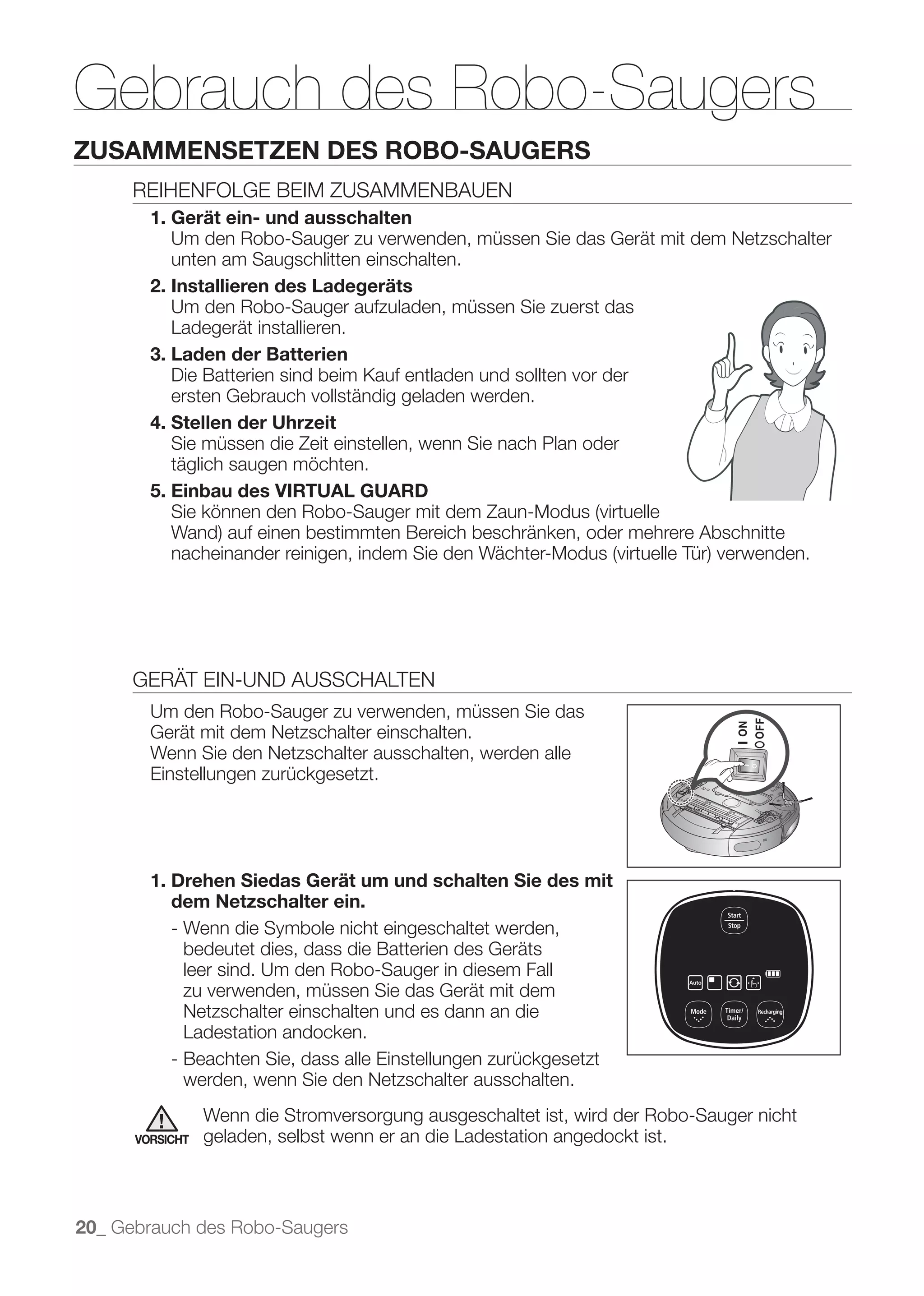 Gebrauch des Robo-Saugers
ZUSAMMENSETZEN DES ROBO-SAUGERS
      REIHENFOLGE BEIM ZUSAMMENBAUEN
        1. Gerät ein- und ausschalten
           Um den Robo-Sauger zu verwenden, müssen Sie das Gerät mit dem Netzschalter
           unten am Saugschlitten einschalten.
        2. Installieren des Ladegeräts
           Um den Robo-Sauger aufzuladen, müssen Sie zuerst das
           Ladegerät installieren.
        3. Laden der Batterien
           Die Batterien sind beim Kauf entladen und sollten vor der
           ersten Gebrauch vollständig geladen werden.
        4. Stellen der Uhrzeit
           Sie müssen die Zeit einstellen, wenn Sie nach Plan oder
           täglich saugen möchten.
        5. Einbau des VIRTUAL GUARD




      GERÄT EIN-UND AUSSCHALTEN
        Um den Robo-Sauger zu verwenden, müssen Sie das
        Gerät mit dem Netzschalter einschalten.
        Wenn Sie den Netzschalter ausschalten, werden alle
        Einstellungen zurückgesetzt.




        1. Drehen Siedas Gerät um und schalten Sie des mit
           dem Netzschalter ein.
           - Wenn die Symbole nicht eingeschaltet werden,
             bedeutet dies, dass die Batterien des Geräts
             leer sind. Um den Robo-Sauger in diesem Fall
             zu verwenden, müssen Sie das Gerät mit dem
             Netzschalter einschalten und es dann an die
             Ladestation andocken.
           - Beachten Sie, dass alle Einstellungen zurückgesetzt
             werden, wenn Sie den Netzschalter ausschalten.
                 Wenn die Stromversorgung ausgeschaltet ist, wird der Robo-Sauger nicht
      VORSICHT   geladen, selbst wenn er an die Ladestation angedockt ist.



20_ Gebrauch des Robo-Saugers
 