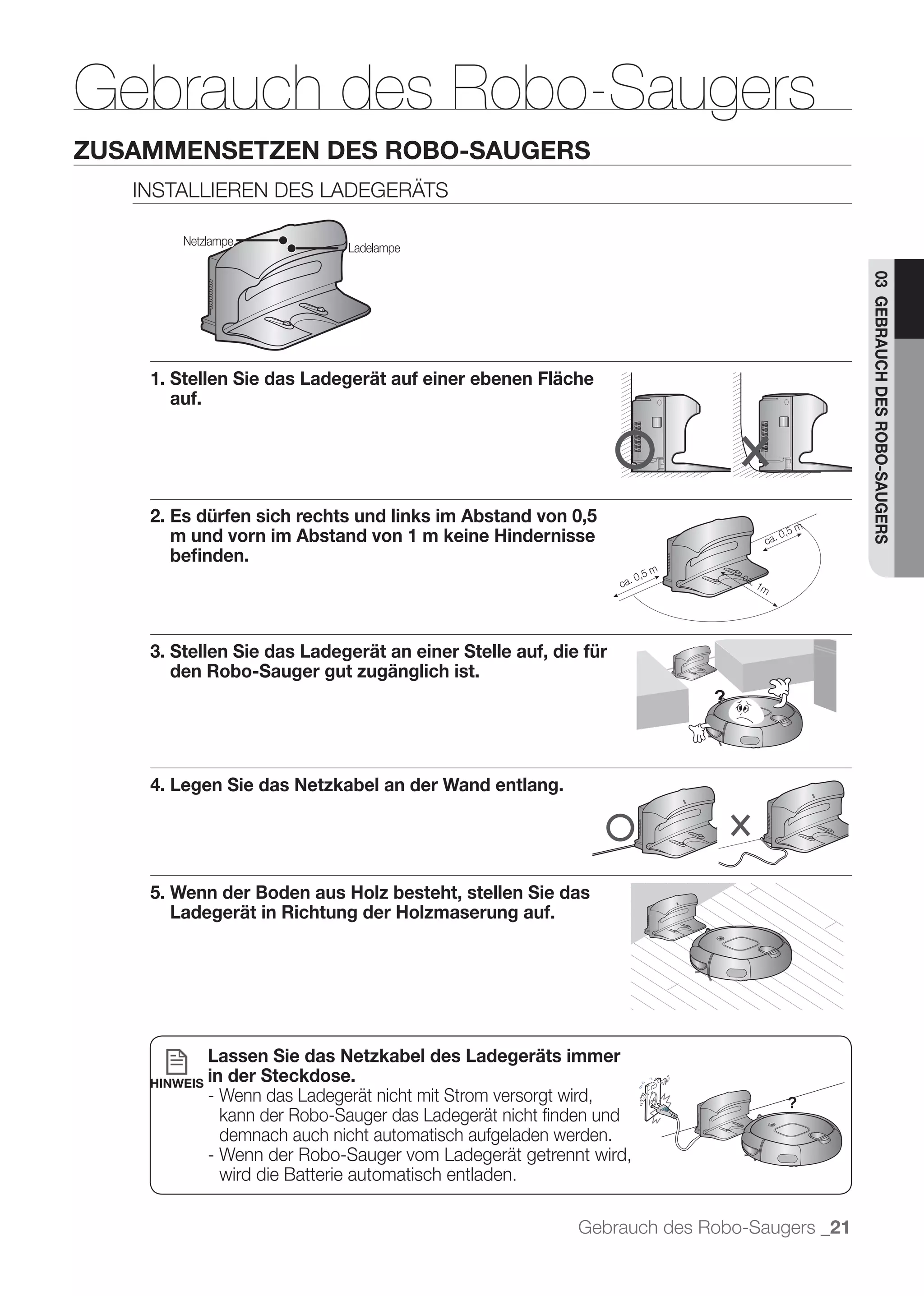 Gebrauch des Robo-Saugers
ZUSAMMENSETZEN DES ROBO-SAUGERS
   INSTALLIEREN DES LADEGERÄTS

        Netzlampe
                               Ladelampe




                                                                                           03 GEBRAUCH DES ROBO-SAUGERS
    1. Stellen Sie das Ladegerät auf einer ebenen Fläche
       auf.




    2. Es dürfen sich rechts und links im Abstand von 0,5
       m und vorn im Abstand von 1 m keine Hindernisse
       beﬁnden.




    3. Stellen Sie das Ladegerät an einer Stelle auf, die für
       den Robo-Sauger gut zugänglich ist.




    4. Legen Sie das Netzkabel an der Wand entlang.




    5. Wenn der Boden aus Holz besteht, stellen Sie das
       Ladegerät in Richtung der Holzmaserung auf.




              Lassen Sie das Netzkabel des Ladegeräts immer
    HINWEIS   in der Steckdose.
              - Wenn das Ladegerät nicht mit Strom versorgt wird,
                kann der Robo-Sauger das Ladegerät nicht ﬁnden und
                demnach auch nicht automatisch aufgeladen werden.
              - Wenn der Robo-Sauger vom Ladegerät getrennt wird,
                wird die Batterie automatisch entladen.

                                                           Gebrauch des Robo-Saugers _21
 